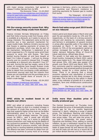 with major energy consumers, had agreed to
release 5 million barrels from its SPR.
The Economic Times - 31.03.2022
https://economictimes.indiatimes.com/industry/e
nergy/oil-gas/india-supports-release-of-oil-from-
reserves-to-cool-prices-
minister/articleshow/90564715.cms
business in Germany, amid a row between the
two countries over Moscow’s insistence on
switching payments for Russian gas to roubles
from euros.
The Telegraph - 02.04.2022
https://www.telegraphindia.com/business/inte
rnational-energy-agency-members-agree-to-
release-more-reserve-oil/cid/1858666
FM: Our energy security comes first. Why
won’t we buy cheap crude from Russia?
Finance minister Nirmala Sitharaman on Friday
said that India is buying crude from Russia, which
is available at a discount, as it seeks to secure its
energy interests. The statement came as the two
countries eye a new payment mechanism for
rupee-rouble trade. Defence ministry sources said
that Russia is seeking payments of arrears for
equipment purchase, which may also be part of
the mechanism. Sitharaman ’s statement at an
event organised by a TV channel came amid fresh
pressure to sever ties with Russia. “We have
started buying Russian oil and have bought at
least 3 to 4 days of supply… I will put my energy
security and my country’s interest first. If supply
is available at a discount why shouldn’t I buy it?”
she said. During the last few weeks, some of the
Indian oil companies have bought Russian crude
at a discount. The US is mounting pressure on
India to desist from purchasing crude petroleum.
Government sources said that the imports from
Russia are not significant and the purchases are in
line with their overall share of around 1% in
India’s crude basket.
The Times of India - 02.04.2022
https://epaper.timesgroup.com/article-
share?article=02_04_2022_006_029_toikc_TOI
March fuel sales surge past 2019 levels
on eco rebound
India’s petrol and diesel sales in March shot well
past the per-pandemic levels by 14% and 5%,
respectively, on the back of a strong economic
rebound and stocking by consumers, dealers
and farmers in anticipation of upward revision
in prices after assembly polls in five states that
concluded on March 7. Jet fuel sales rose
sharply to 72% of the pre-pandemic period as
airlines increased the number of flights on
higher demand following lifting of Covid-19
travel restrictions, official data shows.
The growth in fuel sales are the sharpest in
three months. Compared to March 2021, petrol
sales were higher by 8. 7%, diesel 10% and jet
fuel almost 10%. LPG sales also posted 12%
growth over March 2019 and March 2021. The
fuel, commonly used for cooking by households
and eateries, had remained positive through the
pandemic, except for a minor decline a few
times. There is no denying that a strong
economic rebound and resumption of normal
business activities led to the sharp increase in
fuel sales. This is borne by the uptick in diesel
sales, a key indicator of growth as it is used by
transport, farm and infrastructure construction
sectors.
The Times of India - 02.04.2022
https://epaper.timesgroup.com/article-
share?article=02_04_2022_013_010_toikc_TO
I
OPEC sticks to modest boost in oil
despite war jitters
OPEC and allied oil producers including Russia
decided Thursday to stick to a modest increase in
the amount of crude they pump to the world, a
step that supports higher prices even as the Biden
administration plans to try to lower them by
releasing oil from strategic reserves. The group,
known as OPEC+, said it would add 432,000
barrels per day in May, as it works to gradually
restore production cuts made during the depths of
the coronavirus pandemic. That's slightly up from
400,000 barrels in previous months, with officials
saying they're revising baseline production levels.
The alliance has been unmoved by pleas from oil-
consuming countries to pump more oil as energy
India more than doubles price of
locally produced gas
The Central Government on Thursday more
than doubled the price of domestically produced
natural gas for the six months beginning
tomorrow (1 April), reflecting a surge in global
prices. The Petroleum Planning and Analysis
Cell of the federal oil ministry announced the
new prices today. This will raise the prices of
gas sold to households, the power sector,
industries and fertiliser firms, adding to overall
inflation. As per a notification issued by the oil
ministry's PPAC, the price of gas from regulated
fields of state-owned Oil and Natural Gas Corp
Ltd and Oil India Ltd will rise to a record $6.10
per million British thermal unit from the current
 