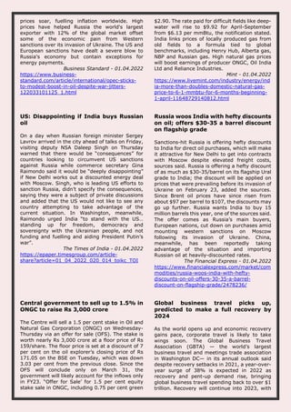 prices soar, fuelling inflation worldwide. High
prices have helped Russia the world's largest
exporter with 12% of the global market offset
some of the economic pain from Western
sanctions over its invasion of Ukraine. The US and
European sanctions have dealt a severe blow to
Russia's economy but contain exceptions for
energy payments.
Business Standard - 01.04.2022
https://www.business-
standard.com/article/international/opec-sticks-
to-modest-boost-in-oil-despite-war-jitters-
122033101125_1.html
$2.90. The rate paid for difficult fields like deep-
water will rise to $9.92 for April-September
from $6.13 per mmBtu, the notification stated.
India links prices of locally produced gas from
old fields to a formula tied to global
benchmarks, including Henry Hub, Alberta gas,
NBP and Russian gas. High natural gas prices
will boost earnings of producer ONGC, Oil India
Ltd and Reliance Industries.
Mint - 01.04.2022
https://www.livemint.com/industry/energy/ind
ia-more-than-doubles-domestic-natural-gas-
price-to-6-1-mmbtu-for-6-months-beginning-
1-april-11648729140812.html
US: Disappointing if India buys Russian
oil
On a day when Russian foreign minister Sergey
Lavrov arrived in the city ahead of talks on Friday,
visiting deputy NSA Daleep Singh on Thursday
warned that there would be “consequences” for
countries looking to circumvent US sanctions
against Russia while commerce secretary Gina
Raimondo said it would be “deeply disappointing”
if New Delhi works out a discounted energy deal
with Moscow. Singh, who is leading US efforts to
sanction Russia, didn’t specify the consequences,
saying they were a subject of private discussions
and added that the US would not like to see any
country attempting to take advantage of the
current situation. In Washington, meanwhile,
Raimondo urged India “to stand with the US…
standing up for freedom, democracy and
sovereignty with the Ukrainian people, and not
funding and fuelling and aiding President Putin’s
war”.
The Times of India - 01.04.2022
https://epaper.timesgroup.com/article-
share?article=01_04_2022_020_014_toikc_TOI
Russia woos India with hefty discounts
on oil; offers $30-35 a barrel discount
on flagship grade
Sanctions-hit Russia is offering hefty discounts
to India for direct oil purchases, which will make
it attractive for New Delhi to get into contracts
with Moscow despite elevated freight costs,
sources said. Russia is offering a hefty discount
of as much as $30-35/barrel on its flagship Ural
grade to India; the discount will be applied on
prices that were prevailing before its invasion of
Ukraine on February 23, added the sources.
Since Brent oil prices have since risen from
about $97 per barrel to $107, the discounts may
go up further. Russia wants India to buy 15
million barrels this year, one of the sources said.
The offer comes as Russia’s main buyers,
European nations, cut down on purchases amid
mounting western sanctions on Moscow
following its invasion of Ukraine. China,
meanwhile, has been reportedly taking
advantage of the situation and importing
Russian oil at heavily-discounted rates.
The Financial Express - 01.04.2022
https://www.financialexpress.com/market/com
modities/russia-woos-india-with-hefty-
discounts-on-oil-offers-30-35-a-barrel-
discount-on-flagship-grade/2478236/
Central government to sell up to 1.5% in
ONGC to raise Rs 3,000 crore
The Centre will sell a 1.5 per cent stake in Oil and
Natural Gas Corporation (ONGC) on Wednesday-
Thursday via an offer for sale (OFS). The stake is
worth nearly Rs 3,000 crore at a floor price of Rs
159/share. The floor price is set at a discount of 7
per cent on the oil explorer’s closing price of Rs
171.05 on the BSE on Tuesday, which was down
3.03 per cent from the previous close. Since the
OFS will conclude only on March 31, the
government will likely account for the inflows only
in FY23. “Offer for Sale’ for 1.5 per cent equity
stake sale in ONGC, including 0.75 per cent green
Global business travel picks up,
predicted to make a full recovery by
2024
As the world opens up and economic recovery
gains pace, corporate travel is likely to take
wings soon. The Global Business Travel
Association (GBTA) — the world’s largest
business travel and meetings trade association
in Washington DC— in its annual outlook said
despite recovery setbacks in 2021, a year-over-
year surge of 38% is expected in 2022 as
recovery and pent-up demand rise, bringing
global business travel spending back to over $1
trillion. Recovery will continue into 2023, with
 