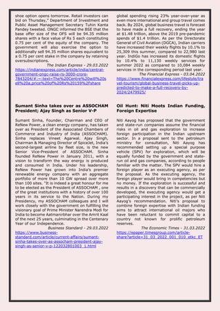 shoe option opens tomorrow. Retail investors can
bid on Thursday,” Department of Investment and
Public Asset Management Secretary Tuhin Kanta
Pandey tweeted. ONGC informed the BSE that the
base offer size of the OFS will be 94.35 million
shares with a face value of Rs 5 each constituting
0.75 per cent of the equity of the company. The
government will also exercise the option to
additionally sell 94.35 million shares equivalent to
a 0.75 per cent stake in the company by retaining
oversubscriptions.
The Indian Express - 29.03.2022
https://indianexpress.com/article/india/central-
government-ongc-raise-rs-3000-crore-
7843204/#:~:text=The%20Centre%20will%20s
ell%20a,price%20of%20Rs%20159%2Fshare
global spending rising 23% year-over-year as
even more international and group travel comes
back. By 2024, global business travel is forecast
to have made a full recovery, ending the year
at $1.48 trillion, above the 2019 pre-pandemic
spends of $1.4 trillion. As per the Directorate
General of Civil Aviation (DGCA), Indian carriers
have increased their weekly flights by 10.1% to
25,309 this summer, compared to 22,980 last
year. IndiGo has increased its domestic flights
by 10.4% to 11,130 weekly services for
summer 2022 as compared to 10,084 weekly
services in the corresponding period last year.
The Financial Express - 03.04.2022
https://www.financialexpress.com/lifestyle/tra
vel-tourism/global-business-travel-picks-up-
predicted-to-make-a-full-recovery-by-
2024/2479925/
Sumant Sinha takes over as ASSOCHAM
President; Ajay Singh as Senior V-P
Sumant Sinha, Founder, Chairman and CEO of
ReNew Power, a clean energy company, has taken
over as President of the Associated Chambers of
Commerce and Industry of India (ASSOCHAM).
Sinha replaces Vineet Agarwal. Ajay Singh,
Chairman & Managing Director of SpiceJet, India’s
second-largest airline by fleet size, is the new
Senior Vice-President of ASSOCHAM. Sinha
founded ReNew Power in January 2011, with a
vision to transform the way energy is produced
and consumed in India. Under his leadership,
ReNew Power has grown into India’s premier
renewable energy company with an aggregate
portfolio of more than 10 GW spread over more
than 100 sites. "It is indeed a great honour for me
to be elected as the President of ASSOCHAM , one
of the great institutions with a history of over 100
years in its service to the Nation. During my
Presidency, my ASSOCHAM colleagues and I will
work closely with the government on fulfilling the
visionary goal of Prime Minister Narendra Modi for
India to become Aatmanirbhar over the Amrit Kaal
of the next 25 years, culminating in the Centenary
Year of our Independence.
Business Standard - 29.03.2022
https://www.business-
standard.com/article/current-affairs/sumant-
sinha-takes-over-as-assocham-president-ajay-
singh-as-senior-v-p-122032801003_1.html
Oil Hunt: Niti Moots Indian Funding,
Foreign Expertise
Niti Aayog has proposed that the government
and state-run companies assume the financial
risks in oil and gas exploration to increase
foreign participation in the Indian upstream
sector. In a proposal sent to the petroleum
ministry for consultation, Niti Aayog has
recommended setting up a special purpose
vehicle (SPV) for exploration, which will be
equally funded by the government and state-
run oil and gas companies, according to people
familiar with the matter. The SPV would hire a
foreign player as an executing agency, as per
the proposal. As the executing agency, the
foreign player would bring in competencies but
no money. If the exploration is successful and
results in a discovery that can be commercially
developed, the executing agency would get a
participating interest in the project, as per Niti
Aayog’s recommendation. Niti’s proposal to
combine foreign expertise with Indian funding
aims to attract international oil majors who
have been reluctant to commit capital to a
country not known for prolific petroleum
reserves.
The Economic Times - 31.03.2022
https://epaper.timesgroup.com/article-
share?article=31_03_2022_001_010_etkc_ET
 