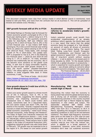 (This document comprises news clips from various media in which Balmer Lawrie is mentioned, news
related to GOI and PSEs, and news from the verticals that we do business in. This will be uploaded on
intranet and website every Monday.)
S&P growth forecast still at 6% in FY24
S&P Global Ratings on Monday kept its forecast for
India’s economic growth unchanged at 6% in the
fiscal year starting April 1, before rising to 6. 9 %
in the following year. In the quarterly economic
update for Asia-Pacific, S&P saw inflation rate
easing to 5% in 2023-24 fiscal, from 6. 8% in the
current financial year. It saw India’s GDP likely
growing by 7% in the current financial year ending
March 31 (2022-23), before slowing to 6% in the
next 2023-24 fiscal. “India leads, with average
growth of 7% in 2024-2026,” the update said.
GDP is projected to rise to 6. 9% in the following
two financial years — 2024-25 and 2025-26 and
rising to 7. 1% in 2026-27. “In India, domestic
demand has traditionally led the economy. But it
has become more sensitive to the global cycle
lately, in part due to rising commodity exports,
and its year-on-year GDP growth slowed to 4.
4%in the fourth quarter (October-December
2022),” the rating agency said. Pronounced core
inflation in India suggests little slack in these
economies, it said.
The Times of India - 28.03.2023
https://epaper.timesgroup.com/article-
share?article=28_03_2023_013_015_toikc_TOI
Accelerated implementation of
reforms to accelerate India’s growth:
World Bank
India’s potential growth could benefit from
accelerated implementation of an already
ambitious reform agenda, the World Bank said
in a new report that warns that the global
economy faces the prospect of a “lost decade”
on account of nearly all drivers of economic
progress in recent history fading. The report
titled ‘Falling Long-Term Growth Prospects:
Trends, Expectations, and Policies’ said the
global economy’s ‘speed limit’ — the maximum
rate of long-term growth without causing
inflation — is set to decline to its lowest point in
three decades by 2030. ”In the decade before
COVID-19, a global slowdown in productivity —
which is essential for income growth and higher
wages — was already adding to concerns about
long-term economic prospects,” the report said.
The Financial Express - 30.03.2023
https://www.financialexpress.com/economy/ac
celerated-implementation-of-reforms-to-
accelerate-indias-growth-world-
bank/3027254/
Core growth slows to 3-mth low of 6% in
Feb on Global Ripples
India’s core sector growth eased to a three-month
low of 6% in February, from 8. 9% in the
preceding month, suggesting the slowing global
economy was impacting economic activity.
Unseasonal rains in March could further dent
output, economists said. On a sequential basis,
the core sector output was down 7.8%, the first
decline in five months. “Overall, it appears that the
recovery is weak and losing momentum due to the
global economic uncertainty,” noted Sunil Sinha,
principal economist, India Ratings and Research.
The Index of Eight Core Industries measures the
output of key infrastructure sectors — coal, crude
oil, natural gas, refinery products, fertilisers, steel,
cement and electricity. These sectors have a 40%
weight in the Index of Industrial Production (IIP),
suggesting industrial growth may also trend lower
in February. “IIP growth may be expected to be in
the region of 4. 5% based on core sector growth
Manufacturing PMI rises to three-
month high in March
Discounting the notion that the economy is
losing steam fast amid the global demand slump
and a drying out of domestic consumption,
manufacturing activities in the country touched
a three-month high in March helped by faster
expansions in new orders and output. The
seasonally adjusted S&P Global India
Manufacturing Purchasing Managers’ Index
(PMI) rose from 55.3 in February to 56.4 in
March, signalling the strongest improvement in
operating conditions in 2023 so far and demand
resilience. The latest high-frequency economic
data came on the heels of a 22% year-on-year
jump in goods and services tax collections in
March to Rs 1.61 trillion, the second-highest
monthly mop-up ever from the indirect tax,
which is applied on a broad spectrum of
transactions. However, some other economic
indicators don’t bear out sustained economic
WEEKLY MEDIA UPDATE
Issue 596
04 April 2023
Tuesday
 