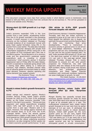 (This document comprises news clips from various media in which Balmer Lawrie is mentioned, news
related to GOI and PSEs, and news from the verticals that we do business in. This will be uploaded on
intranet and website every Monday.)
Strong start: Q1 GDP growth at 1-yr high
of 7.8%
India’s economy expanded 7.8% in the June
quarter from a year earlier, accelerating further
from the 6.1% growth recorded in the preceding
quarter. A smart recovery in services drove the
economy as the numbers released on Thursday
provided evidence of an investment revival with
gross fixed capital formation rising 8% in the
quarter from a year earlier. The data also indicated
a pickup in consumer demand with private final
consumption expenditure (PFCE) rising 6% in the
first quarter of FY24 compared with 2.8% rise in
the March quarter. “Rural demand is on a recovery
mode and the government’s sustained capital
expenditure push is crowding in private
investments,” chief economic advisor V Anantha
Nageswaran said on Friday after the data release.
Growth is expected to moderate going ahead with
a waning base effect adding to a below-par
monsoon, high inflation, elevated interest rates
and an adverse global environment likely to weigh
down demand. However, election spending and
festive demand may support growth.
The Economic Times - 01.09.2023
https://epaper.timesgroup.com/article-
share?article=01_09_2023_001_020_etkc_ET
CEA sticks to 6.5% GDP growth
forecast despite rain deficit
Chief Economic Advisor V Anantha Nageswaran
Thursday said that the Indian economy is
expected to grow at 6.5 per cent in the current
fiscal despite the deficient rain in August. He
said both the government and the Reserve Bank
of India are monitoring food price
developments. “There is momentum in
economic activity in general and it is not driven
by price-related distortions. Therefore, our
projections still are very comfortably placed at
6.5 per cent for the current financial year,” he
said. India recorded GDP growth of 7.8 per cent
in the April-June quarter of 2023-24 against
13.1 per cent in the year-ago period, data
released Thursday showed. Risk is evenly
distributed to around 6.5 per cent growth
projection for FY2023-24, the CEA told
reporters after the release of the first-quarter
GDP numbers. Rising crude prices may warrant
attention, and prolonged geopolitical
uncertainty and likely tighter financial
conditions with continued monetary tightening
can pose challenges to growth, he said.
The Indian Express - 01.09.2023
https://indianexpress.com/article/business/eco
nomy/cea-sticks-to-6-5-gdp-growth-forecast-
despite-rain-deficit-8918498/
Moody’s raises India’s growth forecast to
6.7%
Global ratings and research agency Moody’s
Investor Service Friday raised India’s growth
forecast for 2023 to 6.7% from 5.5% projected
earlier, as the Indian economy recorded 7.8%
growth in the April-June quarter. “Strong services
expansion and capital expenditures propelled
India’s 7.8% real GDP growth in the second
quarter from a year ago,” Moody’s said in its
report. However, the ratings agency lowered the
2024 forecast down to 6.1% from the 6.5%
projected earlier. “Since the second quarter
outperformance creates a high base in 2023, we
have lowered our 2024 growth forecast from 6.5%
to 6.1%. Given the robust underlying economic
momentum, we also recognise further upside risk
to India’s economic growth performance,” it said.
Morgan Stanley raises India GDP
forecast after Q1 data "Surprises
Positively"
Morgan Stanley has upwardly revised their
economic growth forecast for India for fiscal
year 2024 after April-June quarter data showed
it grew at its quickest pace in a year. The
multinational investment bank raised India’s
growth forecast to 6.4 per cent from its earlier
estimate of 6.2 per cent. It attributed the
growth forecast revision to robust domestic
demand. India’s GDP growth for the June
quarter came at 7.8 per cent, higher than
Morgan Stanley’s expectation of 7.4 per cent.
“This was above our (7.4 per cent) but in line
with consensus (7.8 per cent) expectations; the
upside surprise was led by sharper-than-
anticipated growth in private consumption,”
WEEKLY MEDIA UPDATE
Issue 617
04 September 2023
Monday
 