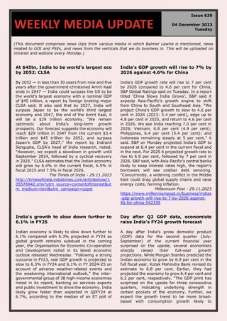 (This document comprises news clips from various media in which Balmer Lawrie is mentioned, news
related to GOI and PSEs, and news from the verticals that we do business in. This will be uploaded on
intranet and website every Monday.)
At $45tn, India to be world’s largest eco
by 2052: CLSA
By 2052 — in less than 30 years from now and five
years after the government-christened Amrit Kaal
ends in 2047 — India could surpass the US to be
the world’s largest economy with a nominal GDP
of $45 trillion, a report by foreign broking major
CLSA said. It also said that by 2027, India will
surpass Japan to be the world’s third largest
economy and 2047, the end of the Amrit Kaal, it
will be a $29 trillion economy. “We remain
optimistic about India’s long-term growth
prospects. Our forecast suggests the economy will
reach $29 trillion in 2047 from the current $3.4
trillion and $45 trillion by 2052, and surpass
Japan’s GDP by 2027,” the report by Indranil
Sengupta, CLSA’s head of India research, noted.
“However, we expect a slowdown in growth until
September 2024, followed by a cyclical recovery
in 2025.” CLSA estimates that the Indian economy
will grow by 6.4% in the current fiscal, 6.5% in
fiscal 2025 and 7.5% in fiscal 2026.
The Times of India - 29.11.2023
http://timesofindia.indiatimes.com/articleshow/1
05576942.cms?utm_source=contentofinterest&ut
m_medium=text&utm_campaign=cppst
India’s GDP growth will rise to 7% by
2026 against 4.6% for China
India’s GDP growth rate will rise to 7 per cent
by 2026 compared to 4.6 per cent for China,
S&P Global Ratings said on Tuesday. In a report
titled ‘China Slows India Grows’, S&P said it
expects Asia-Pacific’s growth engine to shift
from China to South and Southeast Asia. “We
project China’s GDP growth to slow to 4.6 per
cent in 2024 (2023: 5.4 per cent), edge up to
4.8 per cent in 2025, and return to 4.6 per cent
in 2026. We see India reaching 7.0 per cent in
2026; Vietnam, 6.8 per cent (4.9 per cent);
Philippines, 6.4 per cent (5.4 per cent); and
Indonesia remaining steady at 5 per cent,” it
said. S&P on Monday projected India’s GDP to
expand at 6.4 per cent in the current fiscal and
in the next. For 2025 it projected growth rate to
rise to 6.9 per cent, followed by 7 per cent in
2026. S&P said, with Asia-Pacific’s central banks
likely to keep interest rates high, the region’s
borrowers will see costlier debt servicing.
“Concurrently, a widening conflict in the Middle
East could drag global supply chains and raise
energy costs, fanning inflation.
Millennium Post - 29.11.2023
https://www.millenniumpost.in/business/indias
-gdp-growth-will-rise-to-7-by-2026-against-
46-for-china-542199
India's growth to slow down further to
6.1% in FY25
Indian economy is likely to slow down further to
6.1% compared with 6.3% projected in FY24 as
global growth remains subdued in the coming
year, the Organisation for Economic Co-operation
and Development noted in its latest economic
outlook released Wednesday. “Following a strong
outcome in FY23, real GDP growth is projected to
slow to 6.3% in FY24 and 6.1% in FY 2024-25 on
account of adverse weather-related events and
the weakening international outlook,” the inter-
governmental group of 38 high-income economies
noted in its report, banking on services exports
and public investment to drive the economy. India
likely grew faster than expected in Q2FY24 at
6.7%, according to the median of an ET poll of
Day after Q2 GDP data, economists
raise India's FY24 growth forecast
A day after India’s gross domestic product
(GDP) data for the second quarter (July-
September) of the current financial year
surprised on the upside, several economists
sharply raised their full-year growth
projections. While Morgan Stanley predicted the
Indian economy to grow by 6.9 per cent in the
full fiscal year, Kotak Mahindra Bank revised its
estimate to 6.8 per cent. Earlier, they had
projected the economy to grow 6.4 per cent and
6.2 per cent, respectively. “The GDP print has
surprised on the upside for three consecutive
quarters, indicating underlying strength in
certain pockets of the economy. Further, we
expect the growth trend to be more broad-
based with consumption growth likely to
WEEKLY MEDIA UPDATE
Issue 630
04 December 2023
Tuesday
 
