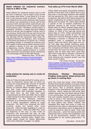 Retail inflation for industrial workers
rises to 4.48% in Feb
Retail inflation for industrial workers rose to 4.48
per cent in February, due to higher prices of fuel
and certain food items. It had stood at 3.15 per
cent in the previous month of January. "Year-on-
year inflation for the month (February 2021) stood
at 4.48 per cent compared to 3.15 per cent for the
previous month (January 2021) and 6.84 per cent
during the corresponding month ( February 2020)
of the previous year," the labour ministry said in a
statement. Similarly, it stated that food inflation
stood at 4.64 per cent as against 2.38 per cent of
the previous month and 8.33 per cent during the
corresponding month (February 2020) a year ago.
The All-India CPI-IW (Consumer Price Index for
Industrial Workers) for February, 2021 increased
by 0.8 points and stood at 119 points. On 1-month
percentage change, it increased by 0.68 per cent
with respect to the previous month (January 2021)
as against a decline of 0.61 per cent between
corresponding months (February 2020) a year
ago. The maximum upward pressure in current
index came from 'fuel and light' group contributing
0.31 percentage points to the total change.
Millennium Post - 01.04.2021
http://www.millenniumpost.in/business/retail-
inflation-for-industrial-workers-rises-to-448-in-
feb-435918
Fuel sales up 27% from March 2020
India’s diesel and petrol consumption posted a
growth of more than 27% in March from a year
ago when a countrywide lockdown had washed
out fuel demand by 70%. But a more realistic
comparison with March 2019 shows demand for
diesel, a bellwether for economic activities, still
falling short by nearly 5%. Petrol sales showed
a growth of 5% as people’s preference for
personal vehicles to get around continued.
Market data for March showed diesel sales of
state-run retailers, which dominate 90% of the
market, at 128% of the year-ago period and
petrol sales at 127%. Diesel consumption had
posted year-on-year growth of over 7% and
petrol 5% in the first fortnight of March, clearly
indicating a recovery in demand to the pre-
pandemic level. A comparison of the full
month’s data with March 2019 bears this out.
Jet fuel sales also posted handsome gains,
trailing the March 2020 level by just a little over
4%. Compared with March 2019, sales are still
35.6% lower. But even this can be considered a
positive sign as sales were down more than
36% from a year ago in February. Demand for
LPG edged 1.3% in March from a year ago,
while showing only marginal growth over the
same month of 2019.
The Times of India - 02.04.2021
https://epaper.timesgroup.com/Olive/ODN/Ti
mesOfIndia/shared/ShowArticle.aspx?doc=TOI
KM%2F2021%2F04%2F02&entity=Ar01519&s
k=E657066A&mode=text
India pitches for easing cuts in crude oil
production
India on Friday strongly pitched for easing cuts in
crude oil production saying high oil prices are
hurting the consumption-led recovery of several
countries including it. Spokesperson in the
Ministry of External Affairs Arindam Bagchi also
said that crude supply should be market
determined rather than artificially managed. At
the same time, he said India has noted
announcements by OPEC and OPEC Plus to effect
a slight easing of crude production cuts. The OPEC
(Organisation of the Petroleum Exporting
Countries) is an influential entity that plays a key
role in policy formulations relating to crude
production. The OPEC Plus comprises the OPEC
countries, Russia and several other crude
producers. "India has been appealing to crude oil
producing countries - OPEC and OPEC Plus, since
the beginning of the year, to ease crude oil
production cuts announced last year, as high
crude prices hurt the consumption-led recovery of
several countries including India," Bagchi said.
"Crude supply should be market determined
rather than artificially managed," he added.
Petroleum Minister Dharmendra
Pradhan hints petrol, diesel prices will
go down in coming days
Amid the rising fuel prices, Union Petroleum
Minister Dharmendra Pradhan on Sunday hinted
that petrol, diesel & LPG prices will reduce in the
near future. This is primarily because the
situation in the international market has vastly
improved. Petrol, diesel and LPG prices have
started reducing now and they'll reduce further
in the coming days. We had stated earlier also
that we'll transfer benefits from a decrease in
crude oil prices in the international market to
the end customers," Pradhan said, as reported
by news agency ANI. Earlier, Pradhan had
reiterated that retail fuel prices in India are
governed by the rates in international rates as
the country is 85 percent which is dependent on
crude oil imports to meet its need. "They need
some resources... (and) this (taxing petrol and
diesel) has been a proven and substantial route
by all the governments, whether the state
governments or the central government," he
had said.
Zee News - 04.04.2021
 