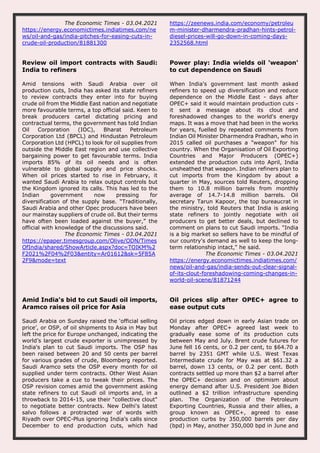 The Economic Times - 03.04.2021
https://energy.economictimes.indiatimes.com/ne
ws/oil-and-gas/india-pitches-for-easing-cuts-in-
crude-oil-production/81881300
https://zeenews.india.com/economy/petroleu
m-minister-dharmendra-pradhan-hints-petrol-
diesel-prices-will-go-down-in-coming-days-
2352568.html
Review oil import contracts with Saudi:
India to refiners
Amid tensions with Saudi Arabia over oil
production cuts, India has asked its state refiners
to review contracts they enter into for buying
crude oil from the Middle East nation and negotiate
more favourable terms, a top official said. Keen to
break producers cartel dictating pricing and
contractual terms, the government has told Indian
Oil Corporation (IOC), Bharat Petroleum
Corporation Ltd (BPCL) and Hindustan Petroleum
Corporation Ltd (HPCL) to look for oil supplies from
outside the Middle East region and use collective
bargaining power to get favourable terms. India
imports 85% of its oil needs and is often
vulnerable to global supply and price shocks.
When oil prices started to rise in February, it
wanted Saudi Arabia to relax output controls but
the Kingdom ignored its calls. This has led to the
Indian government now pressing for
diversification of the supply base. “Traditionally,
Saudi Arabia and other Opec producers have been
our mainstay suppliers of crude oil. But their terms
have often been loaded against the buyer,” the
official with knowledge of the discussions said.
The Economic Times - 03.04.2021
https://epaper.timesgroup.com/Olive/ODN/Times
OfIndia/shared/ShowArticle.aspx?doc=TOIKM%2
F2021%2F04%2F03&entity=Ar01612&sk=5F85A
2F9&mode=text
Power play: India wields oil 'weapon'
to cut dependence on Saudi
When India's government last month asked
refiners to speed up diversification and reduce
dependence on the Middle East - days after
OPEC+ said it would maintain production cuts -
it sent a message about its clout and
foreshadowed changes to the world's energy
maps. It was a move that had been in the works
for years, fuelled by repeated comments from
Indian Oil Minister Dharmendra Pradhan, who in
2015 called oil purchases a "weapon" for his
country. When the Organisation of Oil Exporting
Countries and Major Producers (OPEC+)
extended the production cuts into April, India
unsheathed that weapon. Indian refiners plan to
cut imports from the Kingdom by about a
quarter in May, sources told Reuters, dropping
them to 10.8 million barrels from monthly
average of 14.7-14.8 million barrels. Oil
secretary Tarun Kapoor, the top bureaucrat in
the ministry, told Reuters that India is asking
state refiners to jointly negotiate with oil
producers to get better deals, but declined to
comment on plans to cut Saudi imports. "India
is a big market so sellers have to be mindful of
our country's demand as well to keep the long-
term relationship intact," he said.
The Economic Times - 03.04.2021
https://energy.economictimes.indiatimes.com/
news/oil-and-gas/india-sends-out-clear-signal-
of-its-clout-foreshadowing-coming-changes-in-
world-oil-scene/81871244
Amid India's bid to cut Saudi oil imports,
Aramco raises oil price for Asia
Saudi Arabia on Sunday raised the ‘official selling
price’, or OSP, of oil shipments to Asia in May but
left the price for Europe unchanged, indicating the
world’s largest crude exporter is unimpressed by
India's plan to cut Saudi imports. The OSP has
been raised between 20 and 50 cents per barrel
for various grades of crude, Bloomberg reported.
Saudi Aramco sets the OSP every month for oil
supplied under term contracts. Other West Asian
producers take a cue to tweak their prices. The
OSP revision comes amid the government asking
state refiners to cut Saudi oil imports and, in a
throwback to 2014-15, use their "collective clout"
to negotiate better contracts. New Delhi's latest
salvo follows a protracted war of words with
Riyadh over OPEC-Plus ignoring India’s calls since
December to end production cuts, which had
Oil prices slip after OPEC+ agree to
ease output cuts
Oil prices edged down in early Asian trade on
Monday after OPEC+ agreed last week to
gradually ease some of its production cuts
between May and July. Brent crude futures for
June fell 16 cents, or 0.2 per cent, to $64.70 a
barrel by 2351 GMT while U.S. West Texas
Intermediate crude for May was at $61.32 a
barrel, down 13 cents, or 0.2 per cent. Both
contracts settled up more than $2 a barrel after
the OPEC+ decision and on optimism about
energy demand after U.S. President Joe Biden
outlined a $2 trillion infrastructure spending
plan. The Organization of the Petroleum
Exporting Countries, Russia and their allies, a
group known as OPEC+, agreed to ease
production curbs by 350,000 barrels per day
(bpd) in May, another 350,000 bpd in June and
 