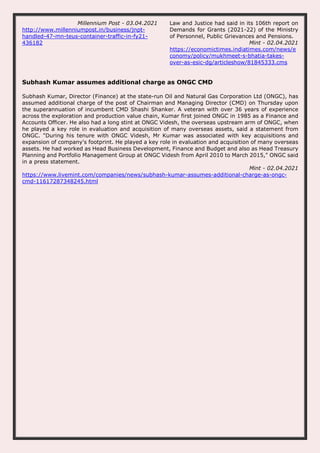 Millennium Post - 03.04.2021
http://www.millenniumpost.in/business/jnpt-
handled-47-mn-teus-container-traffic-in-fy21-
436182
Law and Justice had said in its 106th report on
Demands for Grants (2021-22) of the Ministry
of Personnel, Public Grievances and Pensions.
Mint - 02.04.2021
https://economictimes.indiatimes.com/news/e
conomy/policy/mukhmeet-s-bhatia-takes-
over-as-esic-dg/articleshow/81845333.cms
Subhash Kumar assumes additional charge as ONGC CMD
Subhash Kumar, Director (Finance) at the state-run Oil and Natural Gas Corporation Ltd (ONGC), has
assumed additional charge of the post of Chairman and Managing Director (CMD) on Thursday upon
the superannuation of incumbent CMD Shashi Shanker. A veteran with over 36 years of experience
across the exploration and production value chain, Kumar first joined ONGC in 1985 as a Finance and
Accounts Officer. He also had a long stint at ONGC Videsh, the overseas upstream arm of ONGC, when
he played a key role in evaluation and acquisition of many overseas assets, said a statement from
ONGC. "During his tenure with ONGC Videsh, Mr Kumar was associated with key acquisitions and
expansion of company's footprint. He played a key role in evaluation and acquisition of many overseas
assets. He had worked as Head Business Development, Finance and Budget and also as Head Treasury
Planning and Portfolio Management Group at ONGC Videsh from April 2010 to March 2015," ONGC said
in a press statement.
Mint - 02.04.2021
https://www.livemint.com/companies/news/subhash-kumar-assumes-additional-charge-as-ongc-
cmd-11617287348245.html
 