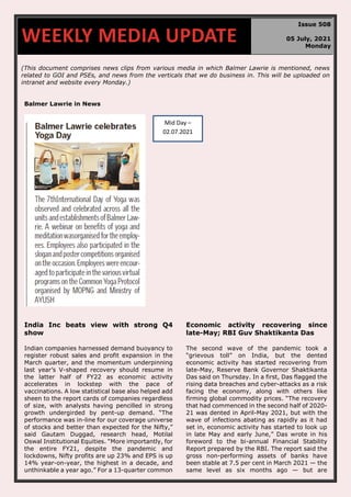 670
(This document comprises news clips from various media in which Balmer Lawrie is mentioned, news
related to GOI and PSEs, and news from the verticals that we do business in. This will be uploaded on
intranet and website every Monday.)
Balmer Lawrie in News
India Inc beats view with strong Q4
show
Indian companies harnessed demand buoyancy to
register robust sales and profit expansion in the
March quarter, and the momentum underpinning
last year’s V-shaped recovery should resume in
the latter half of FY22 as economic activity
accelerates in lockstep with the pace of
vaccinations. A low statistical base also helped add
sheen to the report cards of companies regardless
of size, with analysts having pencilled in strong
growth undergirded by pent-up demand. “The
performance was in-line for our coverage universe
of stocks and better than expected for the Nifty,”
said Gautam Duggad, research head, Motilal
Oswal Institutional Equities. “More importantly, for
the entire FY21, despite the pandemic and
lockdowns, Nifty profits are up 23% and EPS is up
14% year-on-year, the highest in a decade, and
unthinkable a year ago.” For a 13-quarter common
Economic activity recovering since
late-May; RBI Guv Shaktikanta Das
The second wave of the pandemic took a
“grievous toll” on India, but the dented
economic activity has started recovering from
late-May, Reserve Bank Governor Shaktikanta
Das said on Thursday. In a first, Das flagged the
rising data breaches and cyber-attacks as a risk
facing the economy, along with others like
firming global commodity prices. “The recovery
that had commenced in the second half of 2020-
21 was dented in April-May 2021, but with the
wave of infections abating as rapidly as it had
set in, economic activity has started to look up
in late May and early June,” Das wrote in his
foreword to the bi-annual Financial Stability
Report prepared by the RBI. The report said the
gross non-performing assets of banks have
been stable at 7.5 per cent in March 2021 — the
same level as six months ago — but are
WEEKLY MEDIA UPDATE
Issue 508
05 July, 2021
Monday
Mid Day –
02.07.2021
 