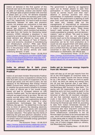 India’s oil demand in the first quarter of this
financial year was 0.2% lower than that a year ago
as sales of industrial, aviation and kitchen fuels
fell, although sales of petrol climbed 10% and that
of diesel went up 2.1%. Oil demand expanded
2.7% in 2018-19, when the economy grew 6.8%.
In 2017-18, oil demand and the GDP grew 5.9%
and 7.2%, respectively. It’s hard to draw an exact
relationship between oil sales and economic
activity, but analysts say contraction in fuel sales
can suggest a slowdown. The petroleum and
natural gas ministry’s Petroleum Planning &
Analysis Cell (PPAC), which monitors fuel demand,
said data from the Centre for Monitoring Indian
Economy (CMIE) indicated a slowdown in new
projects by private sector in the April-June. It said
diesel demand was affected by lower sales of
trucks, which was because of “lack of finance,
weak rural economy, slowdown in manufacturing
and infrastructure activity”. PPAC said Nikkei
Services PMI in India dropped to 49.6 in June from
50.2 in the previous month. “This points towards
contraction in the service activity and weak
underlying demand,” it said.
The Economic Times - 05.08.2019
https://epaper.timesgroup.com/Olive/ODN/TheEc
onomicTimes/shared/ShowArticle.aspx?doc=ETK
M%2F2019%2F08%2F05&entity=Ar02006&sk=8
C976F1B&mode=text
The government is planning an aggressive
reach out to foreign players to seek their
participation in future exploration licensing
rounds as worries mount over their near-
absence in previous auctions and rising
concentration of exploration acreage in just a
few hands. The government is planning to shift
away from usual road shows in global investor
hot spots and, instead, seek out the
managements of international oil companies
individually to apprise them of the opportunities
in India’s hydrocarbon sector. “Road shows
haven’t really worked well for us. They are
mostly populated by analysts, and not decision-
makers,” said an official. “We want to target
decision-makers. And so, are planning to
directly reach out to the managements of global
oil companies.” A direct conversation with top
executives can be far more productive as it
would not only acquaint them with latest policy
reforms but would also give them confidence
and a comfort that they can easily reach officials
concerned in case they need any additional
information or clarification, the official said.
The Economic Times - 31.07.2019
https://energy.economictimes.indiatimes.com/
news/oil-and-gas/government-to-reach-out-to-
foreign-players-for-oil-exploration/70458736
India to attract Rs 6 lakh crore
investment in natural gas sector in 8 yrs:
Pradhan
India's oil and steel minister Dharmendra Pradhan
today said the country is expected to witness more
than Rs 6 lakh crore worth of investment in the its
natural gas sector over the next 8 years. He was
speaking at the Bloomberg New Energy Finance
(BNEF) summit here. While replying to a question
on whether the government’s ambition to increase
the share of natural gas in the overall energy
basket will lead to increased reliance on LNG
imports, Pradhan said: “As the natural gas market
matures we expect prices to go down. We are not
exactly worried about LNG imports because our
policies are aligned toward augmenting domestic
natural gas production and investing in other
complementary technologies like Coal Bed
Methane, Bio-gas etc." He added that it is the right
time to think of options like blending electricity
generated from gas power plants with renewable
energy as a means to further aid the process of
emission reduction. "This option has the merits of
balancing the grid and optimum utilization of the
transmission infrastructure by complementing the
un-certain nature of renewable energy generation
with gas-based power.
The Economic Times - 02.08.2019
https://energy.economictimes.indiatimes.com/ne
ws/oil-and-gas/india-to-attract-rs-6-lakh-crore-
India set to increase energy imports
from US: Minister
India will step up oil and gas imports from the
US as the third-biggest oil consumer looks to
diversify its supply sources and secure energy
for its 1.3bn people. “When we came to power
in 2014, we were not taking any energy from
the US and last financial year it was $6bn,”
India’s Oil Minister Dharmendra Pradhan said at
the Bloomberg NEF Summit in New Delhi. “I’m
saying with full responsibility, this is just the
beginning and a lot more would be spent in the
near future.” Indian refineries started buying
American oil after the US reversed a decades-
old law that restricted exports of unrefined
crude in late 2015. The processors imported
6.4mn tonnes of crude worth $3.6bn from the
US during the financial year 2018-19, according
to data from India’s Directorate General of
Commercial Intelligence and Statistics. Indian
companies also have long-term contracts for
purchasing liquefied natural gas from the US.
Some infrastructure constraints in the US
Permian Basin are likely to be removed later this
year, which will increase supply and may result
in India being able to reduce its reliance on the
Middle East, the head of Hindustan Petroleum
Corp, one of India’s biggest state-run refiners,
told Bloomberg last month.
Hellenic Shipping News - 05.08.2019
 