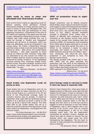 investment-in-natural-gas-sector-in-8-yrs-
pradhan/70494204
https://www.hellenicshippingnews.com/india-
set-to-increase-energy-imports-from-us-
minister/
India ready to move to clean and
affordable fuel: Dharmendra Pradhan
Even as the Centre makes an aggressive push for
electric vehicles, Union petroleum minister
Dharmendra Pradhan on Friday said the country is
ready to switch to clean and affordable fuels. The
minister said that with gas distribution in cities
gathering momentum, investments to the tune of
$75 billion are expected in the space over the next
8 years. Addressing a Bloomberg summit in Delhi,
Pradhan said India would promote EVs, but it
would be through a “holistic and integrated”
approach and all forms of transport, which are
clean and affordable, would be considered in the
energy policy. On Friday, a Bloomberg forecast
said that India is likely to be the fourth largest EV
market by 2040 – after China, the United States
and Germany – with sales expected to touch
around 2.6 million by then. However, India sales
are estimated to be only around 0.4 million by
2030. Pradhan said the country’s energy sector is
attractive for foreign investors. “It has repeatedly
received funding from sovereign wealth funds,
pension funds, long-term strategic investors from
the western countries, Asian countries and the
Middle East,” he said.
Business Standard - 02.08.2019
https://www.business-
standard.com/article/economy-policy/india-
ready-to-move-to-clean-and-affordable-fuel-
dharmendra-pradhan-119080201150_1.html
OPEC oil production drops to eight-
year low
Deeper production cuts at leading producer
Saudi Arabia, lower output at sanctions-hit Iran,
and outages in Libya and Venezuela sent OPEC’s
crude oil production in July falling to its lowest
level since 2011, the monthly Reuters survey
found. In July, OPEC’s fourteen members
pumped a combined 29.42 million bpd, a
decline of 280,000 bpd compared to June,
according to the Reuters survey that tracks
supply to the market from shipping data and
sources at OPEC, oil companies, and consulting
firms. While Saudi Arabia continued to cut even
deeper than it had done earlier this year in its
efforts to ‘do whatever it takes’ to reduce
oversupply and bolster oil prices, the three
OPEC members exempt from the OPEC+ pact—
Iran, Venezuela, and Libya—all saw lower
production in July compared to June, the
Reuters survey found.
The Saudis pumped 9.65 million bpd in July,
after OPEC and its allies extended the
production cuts into 2020 at the beginning of
the month. That’s a deeper cut compared to the
9.813 million bpd Saudi production in June that
OPEC reported in its official figures.
Oilprice.com - 01.08.2019
https://oilprice.com/Energy/Crude-Oil/OPEC-
Oil-Production-Drops-To-Eight-Year-Low.html#
Saudi Arabia cuts September crude oil
prices to Asia
Saudi Arabia has cut its September price for its
Arab Light grade for Asian customers by $0.75 a
barrel versus August to a premium of $1.70 per
barrel to the Oman/Dubai average, state oil
company Aramco said on Sunday. It raised its
September Arab Light OSP for Northwest Europe,
setting it at a discount of $0.05 a barrel to ICE
Brent, up $2.65 a barrel from August. The Arab
Light OSP to the United States was set at a
premium of $2.85 a barrel to the Argus Sour Crude
Index (ASCI) for September, unchanged from the
previous month.
The Hindu Business Line - 04.08.2019
https://www.thehindubusinessline.com/markets/
commodities/saudi-arabia-cuts-september-crude-
oil-prices-to-asia/article28814906.ece
Cairn Energy ready to reinvest in India
if retro tax issue is resolved: CEO
Britain's Cairn Energy PLC, which gave India its
biggest onshore oil discovery and a gas find that
opened the KG basin, is keen to reinvest in the
country if a retrospective tax issue it is facing is
resolved, its chief executive said. Cairn, which
in early 1990s grew the Ravva oil and gas field
in the Krishna Godavari basin in the Bay of
Bengal and then went on to find the country's
biggest on land oil discovery in the Thar Desert
of Rajasthan, was in 2014 slapped with a tax
demand of Rs 10,247 crore over an internal
business reorganisation it did of its India
business years back. The tax department
confiscated its dividend income, stopped tax
refund and sold its shares to recover the tax
demand which was raised using the 2012
retrospective tax legislation. "We are keen to
reinvest in India provided this retrospective tax
issue is resolved.
The Economic Times - 05.09.2019
 
