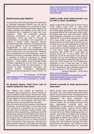 https://energy.economictimes.indiatimes.com/
news/oil-and-gas/cairn-energy-ready-to-
reinvest-in-india-if-retro-tax-issue-is-resolved-
ceo/70521282
Related-party grip tightens
The Securities and Exchange Board of India(Sebi)
on Saturday expressed concern over the use of
related-party transactions by companies to divert
funds and other corporate governance lapses. The
market regulator has stepped up its vigil and is
considering strict measures to deal with such
violations.. “Sebi had prescribed standard
operating procedures to deal with non-
compliances, which can lead to freezing of
shareholding of promoters and suspension of
trading in stocks,” Sebi's executive director
Amarjeet Singh said. “However, the regulators can
go up to appoint. It was incumbent upon the
managements to stick to compliance and
professionals should show strong independence of
mind to stand up to any wrong doing.” “Related-
party transactions are being frequently used for
diversion of funds by corporates. Another instance
is extension of loans of companies to related
parties. The list is endless. This really bothers the
regulator, ” Singh added. At the Financial Market
Conclave organised by the CII here, Singh said
these practices should be discontinued in the
interest of listed companies, promoters and
related parties. Fraudulent related-party
transactions were being used to "siphon funds", he
said.
The Telegraph - 04.08.2018
https://epaper.telegraphindia.com/textview_284
742_15234925_4_1_10_04-08-2019_71_1.html
India's crude steel output grows 4 pc
to 9 MT in June: worldsteel
India's crude steel output rose by 4 per cent to
9.336 million tonne (MT) in June 2019
compared to the year-ago month, according to
the World Steel Association. The country had
produced 8.976 MT of crude steel in June 2018,
the global steel body said in its report. Global
steel production increased by 4.6 per cent to
158.978 MT in June 2019 compared to 152.002
MT in June 2018, it said. China's crude steel
production for June 2019 was at 87.533 MT, an
increase of 10 per cent compared to 79.585 MT
in June 2018. Japan produced 8.789 MT of
crude steel in June 2019 compared to 8.750 MT
in June 2018. South Korea's crude steel
production was 5.958 MT in June 2019 as
against 6.116 MT in June 2018. The US
produced 7.3 MT of crude steel in June 2019, an
increase of 3.1 per cent compared to June 2018.
In the EU, Germany's production was at 3.4 MT,
Italy's at 2.1 MT, France's at 1.3 MT while Spain
produced 1.2 MT in June this year. In June,
while Brazil and Turkey produced 2.8 MT and
2.7 MT, respectively, the crude steel production
in Ukraine was at 1.7 MT the said month.
Business Standard - 30.07.2019
https://www.business-
standard.com/article/pti-stories/india-s-crude-
steel-output-grows-4-pc-to-9-mt-in-june-
worldsteel-119072900891_1.html
As demand tapers, steel firms rush to
export market to clear stock
Poor offtake from almost all segments is
prompting steel companies to divert material to
export markets to clear stocks. At least two major
steel producers said the stock position was around
45 days against 15 days that the industry general
carries. Most of the producers said they were
exporting more to bring down the inventory.
Also, they were planning to advance maintenance
shutdowns. Some cold rollers, on the other hand,
have resorted to a production cut by around 50
per cent over the past few months. Senior Vice-
President, ICRA, Jayanta Roy, pointed out that JPC
figures show that the total finished steel stock at
the end of April 2019 was at 9.93 million tonnes in
the previous year. At the end of May 2019, it was
10.1 million tonnes vis-a-vis 7.4 million tonnes in
2018. According to the producers, demand was
tapered across segments. Auto sales also skidding
for almost four quarters now. Passengers car sales
Private e-portals to book government
trips soon
Online private travel portals like Makemytrip
and Yatra may soon become authorised travel
agents for government trips. The department of
commerce is in talks with such third party travel
aggregators for steep discounts and
reimbursements for cancelled tickets to get
them on board. “We are talking to many third
party aggregators including Yatra and
MakeMyTrip to offer services on Government
eMarketplace (GeM),” said an official, adding
that this would be the first step to make them
to make them the official ticketing partners. At
present, only state-run entities such as Balmer
Lawrie, IRCTC and Ashok Travels & Tours are
empanelled as official travel agents. In case of
official air travel, tickets can be purchased
directly from the airlines or through the three
authorised travel agents. “Our priority is more
discounts and reimbursements for cancelled
 