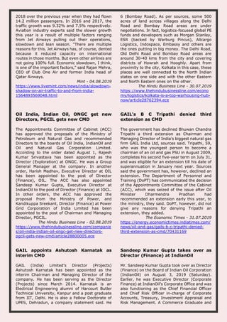 2018 over the previous year when they had flown
14.2 million passengers. In 2016 and 2017, the
traffic growth was 9.32% and 7.5% respectively.
Aviation industry experts said the slower growth
this year is a result of multiple factors ranging
from Jet Airways pulling out their operations,
slowdown and lean season. "There are multiple
reasons for this. Jet Airways has, of course, dented
because it reduced capacity on international
routes in those months. But even other airlines are
not going 100% full. Economic slowdown, I think,
is one of the important factors," said Rajan Mehra,
CEO of Club One Air and former India head of
Qatar Airways.
Mint - 04.08.2019
https://www.livemint.com/news/india/slowdown-
shadow-on-air-traffic-to-and-from-india-
1564893569048.html
6 (Bombay Road). As per sources, some 500
acres of land across villages along the Delhi
Road and Bombay Road areas are under
negotiations. In fact, logistics-focused global PE
funds and developers such as Morgan Stanley,
ESR (backed by Warburg Pincus), Allcargo
Logistics, Indospace, Embassy and others are
the ones putting in big money. The Delhi Road,
Old Delhi Road and Bombay Road areas are
around 30-40 kms from the city and covering
districts of Howrah and Hooghly. Apart from
proximity to the city, Kolkata in this case, these
places are well connected to the North Indian
states on one side and with the other Eastern
and North Eastern ones on the other.
The Hindu Business Line - 30.07.2019
https://www.thehindubusinessline.com/econo
my/logistics/kolkata-is-a-top-warhousing-hub-
now/article28762394.ece
Oil India, Indian Oil, ONGC get new
Directors, PGCIL gets new CMD
The Appointments Committee of Cabinet (ACC)
has approved the proposals of the Ministry of
Petroleum and Natural Gas and recommended
Directors to the boards of Oil India, IndianOil and
Oil and Natural Gas Corporation Limited.
According to the order dated August 1, Rajesh
Kumar Srivastava has been appointed as the
Director (Exploration) at ONGC. He was a Group
General Manager at the company. In another
order, Harish Madhav, Executive Director at OIL
has been appointed to the post of Director
(Finance), OIL. The ACC has also appointed
Sandeep Kumar Gupta, Executive Director at
IndianOil to the post of Director (Finance) at IOCL.
In other orders, the ACC has approved the
proposal from the Ministry of Power, and
Kandikuppa Sreekant, Director (Finance) at Power
Grid Corporation of India Limited has been
appointed to the post of Chairman and Managing
Director, PGCIL.
The Hindu Business Line - 02.08.2019
https://www.thehindubusinessline.com/companie
s/oil-india-indian-oil-ongc-get-new-directors-
pgcil-gets-new-cmd/article28800005.ece
GAIL's B C Tripathi denied third
extension as CMD
The government has declined Bhuwan Chandra
Tripathi a third extension as Chairman and
Managing Director of India's biggest natural gas
firm GAIL India Ltd, sources said. Tripathi, 59,
who was the youngest person to become a
chairman of an oil and gas PSU in August 2009,
completes his second five-year term on July 31,
and was eligible for an extension till his date of
superannuation in January next year. Sources
said the government has, however, declined an
extension. The Department of Personnel and
Training (DoPT) has communicated the decision
of the Appointments Committee of the Cabinet
(ACC), which was seized of the issue after Oil
Minister Dharmendra Pradhan had
recommended an extension early this year, to
the ministry, they said. DoPT, however, did not
give any reasons for denying Tripathi an
extension, they added.
The Economic Times - 31.07.2019
https://energy.economictimes.indiatimes.com/
news/oil-and-gas/gails-b-c-tripathi-denied-
third-extension-as-cmd/70431169
GAIL appoints Ashutosh Karnatak as
interim CMD
GAIL (India) Limited’s Director (Projects)
Ashutosh Karnatak has been appointed as the
interim Chairman and Managing Director of the
company. He has been serving as the Director
(Projects) since March 2014. Karnatak is an
Electrical Engineering alumni of Harcourt Butler
Technical University, Kanpur and a post graduate
from IIT, Delhi. He is also a Fellow Doctorate of
UPES, Dehradun, a company statement said. He
Sandeep Kumar Gupta takes over as
Director (Finance) at IndianOil
Mr. Sandeep Kumar Gupta took over as Director
(Finance) on the Board of Indian Oil Corporation
(IndianOil) on August 3, 2019 (Saturday).
Earlier, he was Executive Director (Corporate
Finance) at IndianOil’s Corporate Office and was
also functioning as the Chief Financial Officer
and Chief Risk Officer in-charge of Corporate
Accounts, Treasury, Investment Appraisal and
Risk Management. A Commerce Graduate and
 