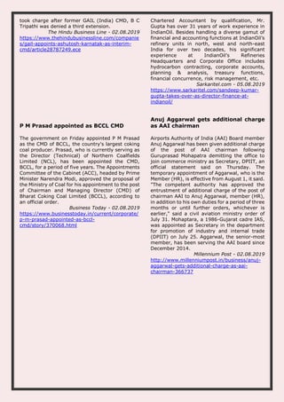took charge after former GAIL (India) CMD, B C
Tripathi was denied a third extension.
The Hindu Business Line - 02.08.2019
https://www.thehindubusinessline.com/companie
s/gail-appoints-ashutosh-karnatak-as-interim-
cmd/article28787249.ece
Chartered Accountant by qualification, Mr.
Gupta has over 31 years of work experience in
IndianOil. Besides handling a diverse gamut of
financial and accounting functions at IndianOil’s
refinery units in north, west and north-east
India for over two decades, his significant
experience at IndianOil’s Refineries
Headquarters and Corporate Office includes
hydrocarbon contracting, corporate accounts,
planning & analysis, treasury functions,
financial concurrence, risk management, etc.
Sarkaritel.com - 05.08.2019
https://www.sarkaritel.com/sandeep-kumar-
gupta-takes-over-as-director-finance-at-
indianoil/
P M Prasad appointed as BCCL CMD
The government on Friday appointed P M Prasad
as the CMD of BCCL, the country's largest coking
coal producer. Prasad, who is currently serving as
the Director (Technical) of Northern Coalfields
Limited (NCL), has been appointed the CMD,
BCCL, for a period of five years. The Appointments
Committee of the Cabinet (ACC), headed by Prime
Minister Narendra Modi, approved the proposal of
the Ministry of Coal for his appointment to the post
of Chairman and Managing Director (CMD) of
Bharat Coking Coal Limited (BCCL), according to
an official order.
Business Today - 02.08.2019
https://www.businesstoday.in/current/corporate/
p-m-prasad-appointed-as-bccl-
cmd/story/370068.html
Anuj Aggarwal gets additional charge
as AAI chairman
Airports Authority of India (AAI) Board member
Anuj Aggarwal has been given additional charge
of the post of AAI chairman following
Guruprasad Mohapatra demitting the office to
join commerce ministry as Secretary, DPIIT, an
official statement said on Thursday. The
temporary appointment of Aggarwal, who is the
Member (HR), is effective from August 1, it said.
"The competent authority has approved the
entrustment of additional charge of the post of
chairman AAI to Anuj Aggarwal, member (HR),
in addition to his own duties for a period of three
months or until further orders, whichever is
earlier," said a civil aviation ministry order of
July 31. Mohaptara, a 1986-Gujarat cadre IAS,
was appointed as Secretary in the department
for promotion of industry and internal trade
(DPIIT) on July 25. Aggarwal, the senior-most
member, has been serving the AAI board since
December 2014.
Millennium Post - 02.08.2019
http://www.millenniumpost.in/business/anuj-
aggarwal-gets-additional-charge-as-aai-
chairman-366737
 