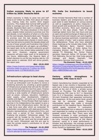 Indian economy likely to grow to $7
trillion by 2030: Deutsche Bank
India’s economy is likely to grow two and half
times to $7 trillion by 2030, from about $3 trillion
now, making India the world’s third largest
economy. This implies that nominal GDP growth is
likely to average just over 10% through the next
decade, Deutsche Bank said in a research report,
Imagine 2030. The sharp slowdown in the recent
years, despite Indian economy’s promise over the
last decade, is not indicative of what is in the store
for the next decade, Deutsche Bank said. “Despite
its promise over the last decade, the Indian
economy has slowed down sharply in recent years.
That has led some to predict the decade ahead will
be one of lower growth and frustration that India’s
enormous potential will, yet again, go unfulfilled,"
the report said. As far as India’s economic growth
is concerned, it may remain below potential in the
near term. However, ongoing government
measures will give major push to its potential in
the future. Additionally, the Reserve Bank of
India’s decision to cut the key lending rate by 135
basis points in calendar 2019 will revive growth,
the report said.
Mint - 03.01.2020
https://www.livemint.com/news/india/indian-
economy-likely-to-grow-to-7-trillion-by-2030-
deutsche-bank-11578039185351.html
PM, India Inc brainstorm to boost
economy
Prime minister Narendra Modi met a number of
business leaders and entrepreneurs over the
past week to seek feedback on various sectors
as well as suggestions on policy measures to
boost growth and accelerate the drive toward a
$5-trillion economy. More such meetings are
planned in the days ahead. “Each of these
meetings lasted more than two hours and saw
an open and candid exchange of ideas as to how
the government and industry can work together
to improve business sentiment, investment and
boost creation of jobs,” said a person aware of
the deliberations. Those who have attended
these meetings so far include Uday Kotak, CEO,
Kotak Mahindra Bank; Rajnish Kumar,
chairman, State Bank of India; Aditya Puri,
managing director, HDFC Bank; IT industry
veteran TV Mohandas Pai; former finance
secretary Hasmukh Adhia; CP Gurnani, CEO,
Tech Mahindra; Nivruti Rai, Intel India general
manager and Rajesh Gopinath, Tata
Consultancy Services chief executive.
The Economic Times - 01.01.2020
https://epaper.timesgroup.com/Olive/ODN/Th
eEconomicTimes/shared/ShowArticle.aspx?doc
=ETKM%2F2020%2F01%2F01&entity=Ar0111
5&sk=4BB92909&mode=text
Infrastructure splurge to beat slump
The Narendra Modi-government on Tuesday tried
to work up enthusiasm over its plans to revive a
stuttering economy by unveiling a grand pipeline
of infrastructure projects that will cost Rs 102 lakh
crore and be built over the next five years. Finance
minister Nirmala Sitharaman said these projects –
covering a wide swathe of infrastructure sectors
such as power, railways, education, healthcare,
water supply, urban development, irrigation,
mobility and digital – will come up in 18 states and
union territories. “Prime Minister Modi had made a
promise in his Independence Day speech to give a
big thrust to the infrastructure sector. We set up
a task force soon after which we conducted 70
stakeholder consultations with state governments,
industry representatives, infrastructure firms, and
banks over a period of four months before
finalising the projects,” Sitharaman added. The
projects will be funded by the Centre (39 per
cent), states (39 per cent) and the private sector
(22 per cent). Sitharaman said the aim was to
raise the private sector’s contribution to 30 per
cent by 2025.
The Telegraph - 01.01.2020
https://www.telegraphindia.com/business/infrast
ructure-splurge-to-beat-slump/cid/1731851
Factory activity strengthens in
December, PMI rises to 52.7
India’s manufacturing industry expanded at its
fastest rate in ten months in December with a
solid rise in factory orders boosting production
growth at the end of 2019, a private survey
showed on Thursday. The IHS Markit India
Manufacturing PMI rose to 52.7 in December
from 51.2 in November, remaining above the
50-mark threshold that separates contraction
from expansion. At the sub-sector level, growth
was led by consumer goods, though
intermediate goods also made a stronger
contribution to the headline figure. Meanwhile,
capital goods remained in contraction.
“Factories benefited from a rebound in demand,
and responded by scaling up production to the
greatest extent since May. There were also
renewed increases in input purchasing and
employment during December,” said Pollyanna
de Lima, Principal Economist at IHS Markit.
However, owing to a weak performance in
October and November, the average quarterly
reading for Q3 FY19/20 was the lowest since the
three months to September 2017.
The Economic Times - 02.01.2020
 