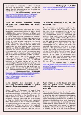its entire 53 per cent stake — will be completed
this fiscal, the official said, “unlikely”. “We are not
saying that for ourselves and our timelines are
such that it should happen.
The Financial Express - 02.01.2020
https://www.financialexpress.com/market/air-
india-bpcl-concor-divestments-unlikely-this-
fiscal-says-government-official/1810182/
The Telegraph - 06.01.2020
https://www.telegraphindia.com/business/cent
re-to-raise-selloff-bar/cid/1733290
India to attract increased energy
infrastructure investment in 2020:
Pradhan
Oil minister Dharmendra today said the country
will witness higher investment in the energy sector
in 2020 and the sector will account for 24 per cent
of the projected Rs 102 lakh crore investment to
be made under National Infrastructure Pipeline.
He was speaking at the contract signing ceremony
for oil and gas blocks awarded under the fourth
round of Open Acreage Licensing Programme
(OALP IV). Under the round, the government
offered 7 blocks and received 8 e-bids mainly from
state-owned Oil and Natural Gas Corporation
(ONGC) and Oil India (OIL). ONGC was the sole
bidder for five blocks in Madhya Pradesh and one
in West Bengal. It was locked in competition with
OIL for one block in Rajasthan. Post evaluation all
the seven blocks have been awarded to ONGC.
The seven blocks are spread across three
sedimentary basins, covering 18,510 square
kilometres of acreage and with a resource
potential of 33 billion barrels of oil and oil
equivalent gas. “The cumulative exploratory work
commitment after the 4 rounds of OALP comprise
29,270 LKM of 2D Seismic Survey, 43,272 sq. km
of 3D Seismic Survey, 369 Exploratory Wells and
290 Core Analysis to establish Shale Resources.
The Economic Times - 02.01.2020
https://energy.economictimes.indiatimes.com/ne
ws/oil-and-gas/india-to-attract-increased-
energy-infrastructure-investment-in-2020-
pradhan/73072657
Oil ministry wants cut in GST on CNG
vehicles to 5%
The oil ministry has proposed reducing the
goods and services tax on compressed natural
gas (CNG)-driven vehicles to 5% — at par with
electric vehicles — from the current 28% to help
the government’s drive to popularise gas
vehicles. This could mean more than 20%
reduction in prices of CNG vehicles. The ministry
is seeking support from the finance ministry to
cut GST rate on CNG vehicles to make them
more affordable, people aware of the
development told ET. Natural gas emits 25%
less Co2 than petrol on every unit of energy
produced. The government aims to raise the
share of natural gas in country’s primary energy
mix to 15% by 2030 from 6% now. The oil
ministry now wants the purchase price of CNG
vehicles to go down to encourage more
customers to buy them. All vehicles, except
EVs, attract 28% GST currently. The GST
Council had in July cut the tax rate on EVs to
5% from 12%.
The Economic Time - 31.12.2019
https://economictimes.indiatimes.com/industr
y/energy/oil-gas/oil-ministry-wants-cut-in-gst-
on-cng-vehicles-to-
5/articleshow/73039098.cms
India hopeful that tensions in oil-
producing countries subside in global
interest, says Dharmendra Pradhan
Union Minister of Petroleum & Natural Gas
Dharmendra Pradhan on Sunday said that India is
hopeful that tensions subside in the oil-producing
countries as it will be in the global interest. "In
today's times when there is a tension in the oil-
producing countries then there is a direct impact
on the prices of oil in the markets. India hopes that
there is no tension in the oil-producing countries.
It is in the interest of everyone," Pradhan told
reporters here. "There is a spike in the crude oil
prices in the international market due to tension
in the oil-producing countries. We will look to
Fuel prices in India touch one-year
high as global crude prices start
climbing amidst renewed tensions in
West Asia
Petrol, diesel prices across the country were
hiked again on Monday, scaling levels last seen
in November 2018 as renewed tensions in West
Asia fan global crude oil prices. The price of
petrol in the national capital was increased by
15 paise to Rs 75.69 per litre, while the price of
diesel was increased by 15 paise to reach Rs
68.68 per litre. Petrol price was also increased
in other major metro cities with prices reaching
Rs 81.28 per litre in Mumbai, Rs 78.28 per litre
in Kolkata and Rs 78.64 per litre in Chennai.
 