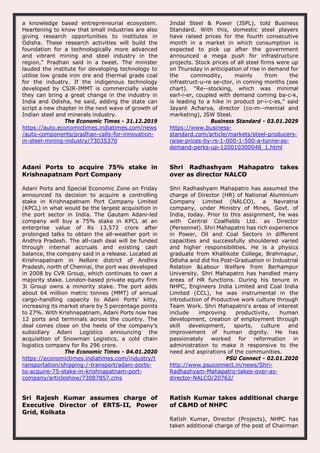a knowledge based entrepreneurial ecosystem.
Heartening to know that small industries are also
giving research opportunities to institutes in
Odisha. These research activities will build the
foundation for a technologically more advanced
and vibrant mining and steel industry in the
region," Pradhan said in a tweet. The minister
lauded the institute for developing technology to
utilise low grade iron ore and thermal grade coal
for the industry. If the indigenous technology
developed by CSIR-IMMT is commercially viable
they can bring a great change in the industry in
India and Odisha, he said, adding the state can
script a new chapter in the next wave of growth of
Indian steel and minerals industry.
The Economic Times - 31.12.2019
https://auto.economictimes.indiatimes.com/news
/auto-components/pradhan-calls-for-innovation-
in-steel-mining-industry/73035370
Jindal Steel & Power (JSPL), told Business
Standard. With this, domestic steel players
have raised prices for the fourth consecutive
month in a market in which consumption is
expected to pick up after the government
announced a mega push for infrastructure
projects. Stock prices of all steel firms were up
on Thursday in anticipation of rise in demand for
the commodity, mainly from the
infrastruct­u­re se­ctor, in coming months (see
chart). “Re­­stocking, which was minimal
earl­i­er, coupled with demand coming ba­c­k,
is leading to a hike in product pr­i­c­es,” said
Jayant Acharya, director (co­m­­mercial and
marketing), JSW Steel.
Business Standard - 03.01.2029
https://www.business-
standard.com/article/markets/steel-producers-
raise-prices-by-rs-1-000-1-500-a-tonne-as-
demand-perks-up-120010300048_1.html
Adani Ports to acquire 75% stake in
Krishnapatnam Port Company
Adani Ports and Special Economic Zone on Friday
announced its decision to acquire a controlling
stake in Krishnapatnam Port Company Limited
(KPCL) in what would be the largest acquisition in
the port sector in India. The Gautam Adani-led
company will buy a 75% stake in KPCL at an
enterprise value of Rs 13,572 crore after
prolonged talks to obtain the all-weather port in
Andhra Pradesh. The all-cash deal will be funded
through internal accruals and existing cash
balance, the company said in a release. Located at
Krishnapatnam in Nellore district of Andhra
Pradesh, north of Chennai, the port was developed
in 2008 by CVR Group, which continues to own a
majority stake. London-based private equity firm
3i Group owns a minority stake. The port adds
about 64 million metric tonnes (MMT) of annual
cargo-handling capacity to Adani Ports’ kitty,
increasing its market share by 5 percentage points
to 27%. With Krishnapatnam, Adani Ports now has
12 ports and terminals across the country. The
deal comes close on the heels of the company’s
subsidiary Adani Logistics announcing the
acquisition of Snowman Logistics, a cold chain
logistics company for Rs 296 crore.
The Economic Times - 04.01.2020
https://economictimes.indiatimes.com/industry/t
ransportation/shipping-/-transport/adani-ports-
to-acquire-75-stake-in-krishnapatnam-port-
company/articleshow/73087857.cms
Shri Radhashyam Mahapatro takes
over as director NALCO
Shri Radhashyam Mahapatro has assumed the
charge of Director (HR) of National Aluminium
Company Limited (NALCO), a Navratna
company, under Ministry of Mines, Govt. of
India, today. Prior to this assignment, he was
with Central Coalfields Ltd. as Director
(Personnel). Shri Mahapatro has rich experience
in Power, Oil and Coal Sectors in different
capacities and successfully shouldered varied
and higher responsibilities. He is a physics
graduate from Khallikote College, Brahmapur,
Odisha and did his Post-Graduation in Industrial
Relation &Labour Welfare from Berhampur
University. Shri Mahapatro has handled many
areas of HR functions. During his tenure in
NHPC, Engineers India Limited and Coal India
Limited (CCL), he was instrumental in the
introduction of Productive work culture through
Team Work. Shri Mahapatro's areas of interest
include improving productivity, human
development, creation of employment through
skill development, sports, culture and
improvement of human dignity. He has
passionately worked for reformation in
administration to make it responsive to the
need and aspirations of the communities.
PSU Connect - 02.01.2020
http://www.psuconnect.in/news/Shri-
Radhashyam-Mahapatro-takes-over-as-
director-NALCO/20762/
Sri Rajesh Kumar assumes charge of
Executive Director of ERTS-II, Power
Grid, Kolkata
Ratish Kumar takes additional charge
of C&MD of NHPC
Ratish Kumar, Director (Projects), NHPC has
taken additional charge of the post of Chairman
 