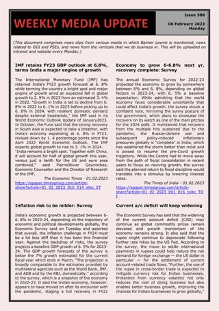 (This document comprises news clips from various media in which Balmer Lawrie is mentioned, news
related to GOI and PSEs, and news from the verticals that we do business in. This will be uploaded on
intranet and website every Monday.)
IMF retains FY23 GDP outlook at 6.8%,
terms India a major engine of growth
The International Monetary Fund (IMF) has
retained India’s FY23 growth forecast at 6. 8%
while terming the country a bright spot and major
engine of growth amid an expected fall in global
growth to 2. 9% in 2023 from an estimated 3. 4%
in 2022. “Growth in India is set to decline from 6.
8% in 2022 to 6. 1% in 2023 before picking up to
6. 8% in 2024, with resilient domestic demand
despite external headwinds,” the IMF said in its
World Economic Outlook Update of January2023.
In October, the Fund said that the strong recovery
in South Asia is expected to take a breather, with
India’s economy expanding at 6. 8% in FY23,
revised down by 1. 4 percentage points since the
April 2022 World Economic Outlook. The IMF
expects global growth to rise to 3. 1% in 2024.
“India remains a bright spot. Together with China,
it will account for half of global growth this year,
versus just a tenth for the US and euro area
combined,” said PierreOlivier Gourinchas,
Economic Counsellor and the Director of Research
of the IMF.
The Economic Times - 01.02.2023
https://epaper.timesgroup.com/article-
share?article=01_02_2023_016_014_etkc_ET
Economy to grow 6-6.8% next yr,
recovery complete: Survey
The annual Economic Survey for 2022-23
projected the economy to grow by somewhere
between 6% and 6. 8%, depending on global
factors in 2023-24, with 6. 5% a baseline
expectation. While admitting that the world
economy faces considerable uncertainty that
could affect India’s growth, the survey struck a
confident note, mirroring the sunny posture of
the government, which plans to showcase the
recovery on its watch as one of the main pitches
for the 2024 polls. It maintained that recovery
from the multiple hits sustained due to the
pandemic, the Russia-Ukraine war and
subsequent policy-induced inflationary
pressures globally is “complete” in India, which
has weathered the storm better than most and
is poised to resume the pre-Covid growth
trajectory. While the Centre had to move away
from the path of fiscal consolidation in recent
years to focus on reviving growth, the survey
said the planned return to fiscal discipline would
translate into a stimulus by lowering interest
rates.
The Times of India - 01.02.2023
https://epaper.timesgroup.com/article-
share?article=01_02_2023_001_016_toikc_TO
I
Inflation risk to be milder: Survey
India’s economic growth is projected between 6-
6. 8% in 2023-24, depending on the trajectory of
economic and political developments globally, the
Economic Survey said on Tuesday and asserted
that overall, the inflation challenge in FY24 must
be a lot less stiff than it has been this financial
year. Against the backdrop of risks, the survey
projects a baseline GDP growth of 6. 5% for 2023-
24. The GDP growth forecasts of the survey is
below the 7% growth estimated for the current
fiscal year which ends in March. “The projection is
broadly comparable to the estimates provided by
multilateral agencies such as the World Bank, IMF,
and ADB and by the RBI, domestically.” according
to the survey, which is a snapshot of the economy
in 2022-23. It said the Indian economy, however,
appears to have moved on after its encounter with
the pandemic, staging a full recovery in FY22
Current a/c deficit will keep widening
The Economic Survey has said that the widening
of the current account deficit (CAD) may
continue as global commodity prices remain
elevated and growth momentum of the
economy remains strong. It also said that the
rupee might continue to depreciate following
further rate hikes by the US Fed. According to
the survey, the move to settle international
payments in rupees could help reduce the net
demand for foreign exchange — the US dollar in
particular — for the settlement of current
account-related trade flows. “Further, the use of
the rupee in cross-border trade is expected to
mitigate currency risk for Indian businesses.
Protection from currency volatility not only
reduces the cost of doing business but also
enables better business growth, improving the
chances for Indian businesses to grow globally,”
WEEKLY MEDIA UPDATE
Issue 588
06 February 2023
Monday
 