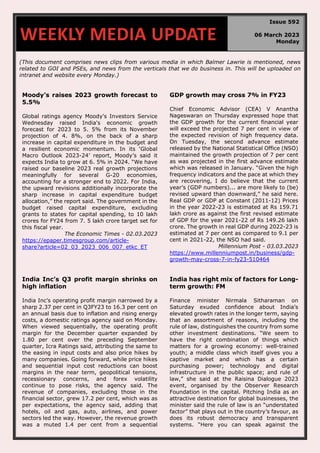 (This document comprises news clips from various media in which Balmer Lawrie is mentioned, news
related to GOI and PSEs, and news from the verticals that we do business in. This will be uploaded on
intranet and website every Monday.)
Moody’s raises 2023 growth forecast to
5.5%
Global ratings agency Moody's Investors Service
Wednesday raised India's economic growth
forecast for 2023 to 5. 5% from its November
projection of 4. 8%, on the back of a sharp
increase in capital expenditure in the budget and
a resilient economic momentum. In its ‘Global
Macro Outlook 2023-24’ report, Moody’s said it
expects India to grow at 6. 5% in 2024. “We have
raised our baseline 2023 real growth projections
meaningfully for several G-20 economies,
accounting for a stronger end to 2022. For India,
the upward revisions additionally incorporate the
sharp increase in capital expenditure budget
allocation,” the report said. The government in the
budget raised capital expenditure, excluding
grants to states for capital spending, to 10 lakh
crores for FY24 from 7. 5 lakh crore target set for
this fiscal year.
The Economic Times - 02.03.2023
https://epaper.timesgroup.com/article-
share?article=02_03_2023_006_007_etkc_ET
GDP growth may cross 7% in FY23
Chief Economic Advisor (CEA) V Anantha
Nageswaran on Thursday expressed hope that
the GDP growth for the current financial year
will exceed the projected 7 per cent in view of
the expected revision of high frequency data.
On Tuesday, the second advance estimate
released by the National Statistical Office (NSO)
maintained the growth projection of 7 per cent
as was projected in the first advance estimate
which was released in January. “Given the high
frequency indicators and the pace at which they
are recovering, I do believe that the current
year’s (GDP numbers)... are more likely to (be)
revised upward than downward,” he said here.
Real GDP or GDP at Constant (2011-12) Prices
in the year 2022-23 is estimated at Rs 159.71
lakh crore as against the first revised estimate
of GDP for the year 2021-22 of Rs 149.26 lakh
crore. The growth in real GDP during 2022-23 is
estimated at 7 per cent as compared to 9.1 per
cent in 2021-22, the NSO had said.
Millennium Post - 03.03.2023
https://www.millenniumpost.in/business/gdp-
growth-may-cross-7-in-fy23-510464
India Inc’s Q3 profit margin shrinks on
high inflation
India Inc’s operating profit margin narrowed by a
sharp 2.37 per cent in Q3FY23 to 16.3 per cent on
an annual basis due to inflation and rising energy
costs, a domestic ratings agency said on Monday.
When viewed sequentially, the operating profit
margin for the December quarter expanded by
1.80 per cent over the preceding September
quarter, Icra Ratings said, attributing the same to
the easing in input costs and also price hikes by
many companies. Going forward, while price hikes
and sequential input cost reductions can boost
margins in the near term, geopolitical tensions,
recessionary concerns, and forex volatility
continue to pose risks, the agency said. The
revenue of companies, excluding those in the
financial sector, grew 17.2 per cent, which was as
per expectations, the agency said, adding that
hotels, oil and gas, auto, airlines, and power
sectors led the way. However, the revenue growth
was a muted 1.4 per cent from a sequential
India has right mix of factors for Long-
term growth: FM
Finance minister Nirmala Sitharaman on
Saturday exuded confidence about India’s
elevated growth rates in the longer term, saying
that an assortment of reasons, including the
rule of law, distinguishes the country from some
other investment destinations. “We seem to
have the right combination of things which
matters for a growing economy: well-trained
youth; a middle class which itself gives you a
captive market and which has a certain
purchasing power; technology and digital
infrastructure in the public space; and rule of
law,” she said at the Raisina Dialogue 2023
event, organised by the Observer Research
Foundation in the capital. Pitching India as an
attractive destination for global businesses, the
minister said the rule of law is an “understated
factor” that plays out in the country’s favour, as
does its robust democracy and transparent
systems. “Here you can speak against the
WEEKLY MEDIA UPDATE
Issue 592
06 March 2023
Monday
 