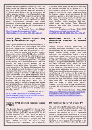 growth, revenue spending inched up 10%. The
Centre’s net tax collection rose 9% until January
this fiscal, while non-tax revenues witnessed a
21% contraction. Experts say the government will
still be able to meet the revised fiscal deficit target
of 6.4% of GDP for FY23. Icra chief economist Aditi
Nayar said: “While there may be modest
deviations from the revised estimates for direct
taxes, disinvestment receipts and certain
categories expenditures, we don’t expect the fiscal
deficit to materially exceed the revised target of
Rs 17.6 lakh crore for FY23."
The Economic Times - 01.03.2023
https://epaper.timesgroup.com/article-
share?article=01_03_2023_006_007_etkc_ET
(Consumer Price Index for Industrial Workers)
for January increased by 0.5 points to 132.8
points against December 2022. The maximum
upward pressure in the current index came from
the housing group, which contributed 0. 40
percentage points to the total change. On an
item basis, house rent, wheat, wheat atta, cow
milk, apple, banana, orange, brinjal, lady
finger, kundru, cumin seed/jira, egg hen,
cooked meal, pan finished, zarda, medicine
allopathic and toilet soap, among others,
became costlier.
The Economic Times - 01.03.2023
https://epaper.timesgroup.com/article-
share?article=01_03_2023_006_001_etkc_ET
India’s goods, services exports may
cross $750 b this fiscal: Goyal
India’s goods and services exports are expected to
cross $750 billion this fiscal despite the global
economic uncertainties, commerce and industry
minister Piyush Goyal said on Saturday. In 2021-
22, the country’s goods and services exports
touched an all-time high of $422 billion and $254
billion respectively, taking the total shipments to
$76 billion. “Last year we crossed a record $50
billion of goods and services (exports). This year,
we are aiming for an even bigger record. We have
crossed last year’s figures already. We will
hopefully cross $750 billion (this year),” he said
while speaking at the Raisina Dialogue here. Due
to the global demand slowdown, India’s exports
contracted for the second consecutive month in
January, dipping by 6.6% to $32.91 billion. During
April-January this fiscal, goods shipments rose 8.
5% to $369.25 billion, while services exports were
estimated at $272 billion in the period. The
minister said sectors which would help in
promoting exports include manufactured goods,
agri products, labour intensive items, and high-
quality products. He expressed confidence that by
2030, India’s goods and services exports would
touch $2 trillion.
The Hindu - 05.03.2023
https://www.thehindu.com/business/indias-
goods-services-exports-may-cross-750-bn-this-
fiscal-goyal/article66581003.ece
Atmanirbhar Bharat is not a
protectionist measure: FM Nirmala
Sitharaman
Finance minister Nirmala Sitharaman on
Saturday expressed confidence over India’s
attractiveness as an investment destination
amidst slowing global growth. She also
underlined that Atmanirbhar Bharat is not a
protectionist measure but is aimed at promoting
Indian manufacturing. “Atmanirbhar Bharat
should not be misunderstood as a protectionist
measure. It is protectionist to the extent that if
you have consumer goods, which are final
products and are manufactured in India, I need
to save those units that are producing in India,”
she said, while addressing the Raisina Dialogue
2023. Raw materials and intermediary goods for
manufacturing will continue to be imported.
Noting that toys are the best example of this
initiative, she pointed out that India is today an
exporter of toys from being a huge importer
some years back. This also provides jobs and
takes the ‘Make in India’ brand abroad.
However, toys, including luxury and electronic
toys, can still be imported with an import duty
on it.
The Financial Express - 05.03.2023
https://www.financialexpress.com/economy/at
manirbhar-bharat-is-not-a-protectionist-
measure-fm-nirmala-sitharaman/2999767/
Centre’s CPSE dividend receipts exceed
FY23RE
The Centre’s dividend receipts from Central Public
Sector Enterprises (CPSEs) have exceeded the
revised estimate (RE) of Rs 43,000 crore for the
current financial year. The Centre on Monday
received Rs 3,955 crore in fresh tranches of
dividends from three CPSEs, bringing the total
such receipts in FY23 to ‘43,172 crore.
“Government has respectively received about Rs
EPF rate likely to stay at around 8%
The central board of trustees of the Employees’
Provident Fund Organisation will meet on March
25-26 to decide on the interest rates on
provident fund deposits for 2022-23. While the
income of the retirement fund body of EPFO is
being worked upon to arrive at the interest rate
for the current fiscal year, official sources said
it is likely to hover around 8%. According to an
official, return on EPFO investments this year
 