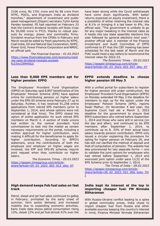 2106 crore, Rs 1791 crore and Rs 58 crore from
NTPC, PGCIL, and Engineers India as dividend
tranches,” department of investment and public
asset management (Dipam) secretary Tuhin Kanta
Pandey tweeted. FE had reported on February 23
that the Centre’s dividend receipts will likely cross
Rs 50,000 crore in FY23, thanks to robust pay-
outs by energy, power and commodity firms.
Dividend revenue from the CPSEs in February and
March would be aided by fresh payments by NTPC,
Coal India, Oil and Natural Gas Corporation, NHPC,
Power Grid, Power Finance Corporation and NMDC,
an official said.
The Financial Express - 01.03.2023
https://www.financialexpress.com/economy/cent
res-cpse-dividend-receipts-exceed-
fy23re/2994452/
have been strong while the Covid withdrawals
have come down significantly. With better
returns expected on equity investment, there is
a possibility of either retaining the interest rate
at 8.1% or bringing it a tad lower to 8%, the
official said. “The government is unlikely to go
for any major tweaking in the interest rates as
it heads into key state assembly elections this
year followed by general elections next year,”
another official said. A member of the Finance
Investment and Audit Committee of EPFO
confirmed to ET that the CBT meeting has been
scheduled for the last week of March and the
FIAC could meet a day before to recommend the
interest rates for 2022-23.
The Economic Times - 05.03.2023
https://epaper.timesgroup.com/article-
share?article=05_03_2023_003_007_etkc_ET
Less than 9,000 EPS members opt for
higher pension: EPFO
The Employees’ Provident Fund Organisation
(EPFO) on Saturday said 8,897 beneficiaries of the
Employees’ Pension Scheme (EPS) have applied
online for contributing pension on higher salary
under the EPS-95 scheme since February 27 up to
Saturday. Further, it has received 91,258 online
applications from retired EPS members (prior to
September 1, 2014, and whose options were not
considered at that time). The EPFO closed the
option of online application for such retired EPS
members on March 4. A section of trade unions
had written to the central provident fund
commissioner to look into the matter as certain
necessary requirements on the portal, including a
written approval for higher contribution, were
making it difficult for the beneficiaries to apply for
higher contribution. According to EPFO’s
statement, since the contributions of both the
employee and employer on higher wages are
involved, the EPF and EPS-95 schemes require
joint request when they contribute on higher
salary.
The Economic Times - 05.03.2023
https://epaper.timesgroup.com/article-
share?article=05_03_2023_003_013_etkc_ET
EPFO extends deadline to choose
higher pension till May 3
With a unified portal for subscribers to register
for higher pension still under construction, the
Employees’ Provident Fund Organisation (EPFO)
on Monday extended till May 3 the deadline for
members to sign up for the option under the
Employees’ Pension Scheme (EPS), reports
Swati Mathur. On November 4 last year, the
Supreme Court had set a March 3, 2023
deadline for the government to ensure that
EPFO subscribers who retired before September
1, 2014 and those who were still in service (on
the day and after), and continued to be EPS
members after September 1, 2014, to
contribute up to 8. 33% of their actual basic
salary towards pension contribution. EPFO only
issued a circular explaining the procedure for
opting for higher pension on February 20, and
has still not clarified the method of deposit and
that of computation of pension. The website has
also provisioned for two separate forms — one
to validate the joint options for employees who
had retired before September 1, 2014 and
exercised joint option under para 11(3) of the
EPS Scheme prior to September 1, 2014.
The Times of India - 28.02.2023
https://epaper.timesgroup.com/article-
share?article=28_02_2023_021_006_toikc_TO
I
High demand keeps Feb fuel sales on fast
track
Petrol, diesel and jet fuel sales continued to gallop
in February, prompted by the early onset of
summer, farm sector demand, and increased
mobility due to expanding economic activities.
Early trade data shows petrol consumption rising
13%, diesel 12% and jet fuel almost 41% over the
India kept its interest at the top in
importing cheaper fuel: FM Nirmala
Sitharaman
With Russia-Ukraine conflict leading to a spike
in global commodity prices, India chose to
import cheaper fuel from Russia and other
available sources keeping the country’s interest
in mind, Finance Minister Nirmala Sitharaman
 