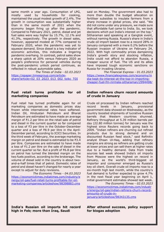 same month a year ago. Consumption of LPG,
mostly used by households for cooking,
maintained the usual modest growth of 2.4%. The
growth in consumption was substantially higher
than in the same month of 2021 when the
economy began firing up after the pandemic.
Compared to February 2021, petrol, diesel and jet
fuel sales were way higher by 15.7%, 12.1% and
41.3%, respectively. The growth in diesel sales,
however, appeared modest at 77% compared to
February 2020, when the pandemic was yet to
squeeze demand. Since diesel is a key indicator of
economic activities, this indicates a lingering
pandemic overhang. In contrast, petrol sales show
a sharp uptick at 20% versus February 2020 as
people’s preference for personal vehicles during
the post-pandemic unlock period continues, as
reflected in robust automobile sales.
The Times of India - 02.03.2023
https://epaper.timesgroup.com/article-
share?article=02_03_2023_013_002_toikc_TOI
said on Monday. The government also had to
more than double the budget allocation on
fertiliser subsidies to insulate farmers from a
sharp increase in global prices, she said. “We
did not come under any pressure, we made sure
that affordable fuel came to India. So, we took
decisions which put India’s interest on the top,”
Sitharaman said speaking at a Gangtok event,
without naming Russia. Russia’s share in India’s
crude oil import basket rose to a record 28% in
January compared with a mere 0.2% before the
Russian invasion of Ukraine on February 24,
2022. With high commodity prices dampening
India’s growth story and stocking inflation,
India could not afford to abandon Russia, a
cheaper source of fuel. The US and its allies
have imposed tough economic sanctions on
Russia for invading Ukraine.
The Financial Express - 01.03.2023
https://www.financialexpress.com/economy/in
dia-kept-its-interest-at-the-top-in-importing-
cheaper-fuel-fm-nirmala-sitharaman/2994498/
Fuel retail turns profitable for oil
marketing companies
Fuel retail has turned profitable again for oil
marketing companies as domestic prices stay
frozen while international rates have softened.
Indian Oil, Hindustan Petroleum and Bharat
Petroleum are estimated to have made an average
margin of ₹1.2 per litre on the retail sale of petrol
and diesel in the current quarter so far compared
to a loss of ₹3 per litre in the October-December
quarter and a loss of ₹8.9 per litre in the April-
December period, according to ICICI Securities. In
the third week of February, the average marketing
margin on petrol and diesel is estimated to be ₹3.4
per litre. Companies are estimated to have made
a loss of ₹1.2 per litre on the sale of diesel in the
current quarter so far. But a profit of ₹6.8 per litre
on petrol has turned the blended margin on the
two fuels positive, according to the brokerage. The
volume of diesel sold in the country is about two-
and-a-half times that of petrol. Domestic rates of
petrol and diesel haven't changed for nearly a year
except to adjust for duty revisions.
The Economic Times - 04.03.2023
https://economictimes.indiatimes.com/industry/e
nergy/oil-gas/fuel-retail-turns-profitable-for-oil-
marketing-companies/articleshow/98398883.cms
Indian refiners churn record amounts
of crude in January
Crude oil processed by Indian refiners reached
record levels in January, provisional
government data showed on Wednesday, as the
country boosted shipments of lucrative Russian
barrels that Western countries shunned.
Refinery throughput at 5.39 million barrels per
day (22.80 million tonnes) for January was the
highest since Reuters records going back to
2009. "Indian refiners are churning out refined
products due to strong demand and on
discounted Russian feed stock," said Refinitiv
analyst Ehsan Ul-Haq, adding that refinery
margins are strong as refiners are getting crude
at lower prices and can sell them at higher rates
due to a healthy demand. Data from trade
sources last week showed India's oil imports
from Moscow were the highest on record in
January, as the world's third-biggest oil
importer and consumer emerged as Russia's
key oil client. Overall crude oil imports rose to a
six-month high last month, while the country's
fuel demand is further expected to grow 4.7%
in the next fiscal year beginning on April 1,
initial government estimates showed last week.
The Economic Times - 02.03.2023
https://economictimes.indiatimes.com/industr
y/energy/oil-gas/indian-refiners-churn-record-
amounts-of-crude-in-
january/articleshow/98343135.cms
India's Russian oil imports hit record
high in Feb; more than Iraq, Saudi
After ethanol success, policy support
for biogas adoption
 