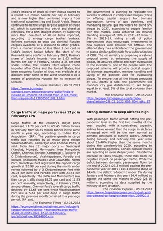 India's imports of crude oil from Russia soared to
a record 1.6 million barrels per day in February
and is now higher than combined imports from
traditional suppliers Iraq and Saudi Arabia. Russia
continued to be the single largest supplier of crude
oil, which is converted into petrol and diesel at
refineries, for a fifth straight month by supplying
more than one-third of all oil India imported,
according to energy cargo tracker Vortexa.
Refiners continue to snap up plentiful Russian
cargoes available at a discount to other grades.
From a market share of less than 1 per cent in
India's import basket before the start of the
Russia-Ukraine conflict in February 2022, Russia's
share of India's imports rose to 1.62 million
barrels per day in February, taking a 35 per cent
share. India, the world's third-largest crude
importer after China and the United States, has
been snapping Russian oil that was available at a
discount after some in the West shunned it as a
means of punishing Moscow for its invasion of
Ukraine.
Business Standard - 06.03.2023
https://www.business-
standard.com/article/economy-policy/india-s-
russian-oil-imports-hit-record-high-in-feb-more-
than-iraq-saudi-123030500198_1.html
The government is planning to replicate the
success of ethanol in compressed biogas (CBG)
by offering capital support for biomass
aggregation, laying of gas pipelines, and
mandating natural gas marketers to blend 5%
biogas by 2027, according to people familiar
with the matter. India achieved an ethanol
blending average of 10% in 2021-22 from 1.
5% in 2013-14, riding a raft of policy
interventions that encouraged investments in
new supplies and ensured full offtake. The
ethanol story has emboldened the government
to plan a similar policy push for a wider adoption
of CBG. The oil ministry is preparing a cabinet
proposal aimed at enhancing the supply of
biogas, its assured offtake and easy evacuation
to the customers, one of the people said. The
proposed scheme will provide capital support
for biomass aggregation, manure handling and
laying of the pipeline used for evacuating
biogas. To ensure that all the biogas produced
by CBG plants is sold, the government will
mandate city gas distributors to sell biogas
equal to at least 5% of the total volumes they
market.
The Economic Times - 28.02.2023
https://epaper.timesgroup.com/article-
share?article=28_02_2023_009_004_etkc_ET
Cargo traffic at major ports rises 12 pc in
February: IPA
Cargo traffic at the country's major ports
increased 11.79 per cent to 65.45 million tonnes
in February from 58.55 million tonnes in the same
month a year ago, according to Indian Ports
Association (IPA). The positive growth in cargo
traffic was recorded by all major ports except
Visakhapatnam, Kamarajar and Chennai Ports, it
said. India has 12 major ports -- Deendayal
(Kandla), Mumbai, Mormugao, New Mangalore,
Cochin, Chennai, Ennore (Kamarajar), Tuticorin (V
O Chidambaranar), Visakhapatnam, Paradip and
Kolkata (including Haldia) and Jawaharlal Nehru
Port. Deendayal Port registered the highest cargo
growth at 26.98 per cent during the month under
review followed by V O Chidambaranar Port with
26.04 per cent and Paradip Port with 23.63 per
cent, respectively. The JNPA and Mumbai Port saw
their cargo traffic rising 18.21 per cent and 11.85
per cent annually, respectively, in February 2023,
among others. Chennai Port's overall cargo traffic
declined by 12.65 per cent while Visakhapatnam
Port saw a 5.62 per cent drop in cargo traffic
during the previous month comated to a year-ago
period, IPA said.
The Economic Times - 03.03.2023
https://economictimes.indiatimes.com/industry/t
ransportation/shipping-/-transport/cargo-traffic-
at-major-ports-rises-12-pc-in-february-
ipa/articleshow/98394860.cms
Strong demand to keep airfares high
With passenger traffic almost hitting the pre-
pandemic level in the first two months of the
year, coupled with a constrained capacity,
airlines have warned that the surge in air fares
witnessed now will be the new normal as
demand continues to outstrip supply. Airfares
during January and February this year were
about 25-40% higher than the same months
during the pandemic-hit 2020, according to
ticket booking agencies. Certain popular routes
are reporting an even steeper jump. Despite the
increase in fares though, there has been no
negative impact on passenger traffic. While the
deficit between domestic passengers flown by
the end of 2022 (123.3 million) against the pre-
pandemic year of 2019 (144.1 million) stood at
14.4%, the deficit reduced to under 3% during
January and February this year (24.4 million) as
against the same two months in 2020 (25.15
million), according to data supplied by the
ministry of civil aviation.
The Financial Express - 05.03.2023
https://www.financialexpress.com/industry/str
ong-demand-to-keep-airfares-high/2999201/
 