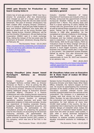 ONGC gets Director for Production as
board revamp kicks in
India's top oil and gas producer ONGC now has a
director for production after two directorships
were merged as part of a larger board revamp
aimed at breathing fresh life into the state-owned
behemoth. The post of Director (Production) has
been created after merging Director (Onshore),
who is in charge of all oil and gas fields located on
land, and Director (Offshore) who looks after all
offshore assets such as the prime Mumbai High
fields. Pankaj Kumar, Director (Offshore), will be
the first Director (Production), Oil and Natural Gas
Corporation (ONGC) said in a stock exchange
filing. Aiding the merger of the two posts was the
retirement of Director (Onshore) Anurag Sharma
on February 28.
The Economic Times - 02.03.2023
https://economictimes.indiatimes.com/industry/e
nergy/oil-gas/ongc-gets-director-for-production-
as-board-revamp-kicks-
in/articleshow/98335313.cms
Shailesh Pathak appointed Ficci
secretary general
Industry chamber Federation of Indian
Chambers of Commerce and Industry (Ficci) on
Monday announced the appointment of former
bureaucrat Shailesh Pathak as its secretary
general from 1 March. The industry body said
that in a career spanning 37 years, Pathak has
worked with the government as an IAS officer
as well as helmed large companies in the private
sector. Pathak has an MBA degree from IIM
Calcutta in 1986 after graduation. He has
completed an LLB and a Diploma in Ornithology.
He has scaled a 6831 metre peak in the
Himalayas and has trekked extensively, Ficci
said in a statement. “I am privileged to join the
FICCI family. With its 95-year history, FICCI as
‘Industry’s Voice for Policy Change’ will see an
even brighter decade ahead. India is going to
become a much bigger economy, and Indian
business and industry would play a major role
in this growth," the statement quoted Shailesh
Pathak as saying. Ficci also announced that
Arun Chawla, director general, will
superannuate on June 30, 2023 and transition
to an advisory role.
Mint - 28.02.2023
https://www.livemint.com/news/india/shailesh
-pathak-appointed-ficci-secretary-general-
11677487854388.html
Sanjay Choudhuri joins Assam based
Numaligarh Refinery as Director
(Finance)
Sanjay Choudhuri joined Assam-based
Numaligarh Refinery Limited (NRL) as Director
(Finance) on March 1. Prior to joining the NRL
Board, he was working with Oil India Limited (OIL)
as Executive Director (Finance & Accounts) and
holding additional charge of Executive Director
(Corporate Affairs). Choudhuri is a finance
professional with wide-ranging domain experience
of over 30 years in the Oil and Gas Industry having
headed the finance function in upstream
operations, pipeline business, and green field
exploration projects in India and overseas. He also
has experience of heading corporate finance,
budgeting, taxation, management accounts, and
financial reporting. He participated in the
consultative process for preparing the guidance
note for the industry on accounting for Oil and Gas
producing activities. He spearheaded the
implementation of Ind AS in OIL and initiated an
online Internal Financial Control (IFC) system in
the company, which was one of the first in the
industry.
The Economic Times - 05.03.2023
SK Choudhary takes over as Executive
Dir & State Head of Indian Oil Bihar
and Jharkhand
Sanjeev Kumar Choudhary has taken charge as
Executive Director and State Head, Bihar State
Office, IndianOil, the nation's largest oil firm
said. He would be spearheading the marketing
activities of the states of Bihar and Jharkhand.
Choudhary succeeds Vibhash Kumar who
recently superannuated from the services of the
corporation. The company in a statement on
Tuesday said that during his time at Head
Office, Mumbai, he was instrumental in driving
the automation and implementing end-to-end
automation for fuel delivery at more than
25,000 retail outlets in the country. He has a
substantial role in steering the new Retail Visual
Identity Design of IndianOil which makes the
look and feel of IndianOil Retail Outlets stand
apart from the other oil sector retail outlets, it
said. With a strong technical background
Choudhary has acted as a catalyst and
facilitator to analyse complex processes and
develop innovative solutions to challenges, it
added.
The Economic Times - 02.03.2023
 