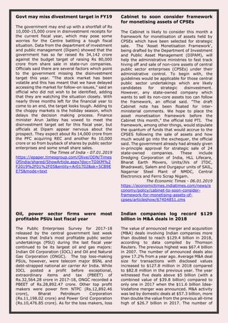 Govt may miss divestment target in FY19
The government may end up with a shortfall of Rs
10,000-15,000 crore in disinvestment receipts for
the current fiscal year, which may pose some
worries for the Centre battling a tough fiscal
situation. Data from the department of investment
and public management (Dipam) showed that the
government has so far raised Rs 34,142 crore
against the budget target of raising Rs 80,000
crore from share sale in state-run companies.
Officials said there are several factors which point
to the government missing the disinvestment
target this year. “The stock market has been
volatile and this has meant that we have delayed
accessing the market for follow-on issues,” said an
official who did not wish to be identified, adding
that they are watching the situation closely. With
nearly three months left for the financial year to
come to an end, the target looks tough. Adding to
the choppy markets is the holiday season, which
delays the decision making process. Finance
minister Arun Jaitley has vowed to meet the
disinvestment target set for this fiscal year, but
officials at Dipam appear nervous about the
prospect. They expect about Rs 14,000 crore from
the PFC acquiring REC and another Rs 10,000
crore or so from buyback of shares by public sector
enterprises and some small share sales.
The Times of India - 07.01.2019
https://epaper.timesgroup.com/Olive/ODN/Times
OfIndia/shared/ShowArticle.aspx?doc=TOIKM%2
F2019%2F01%2F05&entity=Ar01702&sk=5CB9E
E75&mode=text
Cabinet to soon consider framework
for monetising assets of CPSEs
The Cabinet is likely to consider this month a
framework for monetisation of assets held by
CPSEs which have been selected for strategic
sale. The 'Asset Monetisation Framework',
being drafted by the Department of Investment
and Public Asset Management (DIPAM), will
help the administrative ministries to fast track
hiving off and sale of non-core assets of central
public sector enterprises (CPSEs) under their
administrative control. To begin with, the
guidelines would be applicable for those central
public sector undertakings which are likely
candidates for strategic disinvestment.
However, any state-owned company which
wants to sell its non-core assets too can follow
the framework, an official said. "The draft
Cabinet note has been floated for inter-
ministerial comments. We hope to place the
asset monetisation framework before the
Cabinet this month," the official told PTI. The
framework, among other things, would stipulate
the quantum of funds that would accrue to the
CPSES following the sale of assets and how
much would go into the exchequer, the official
said. The government already had already given
in-principle approval for strategic sale of 24
state-owned companies. These include
Dredging Corporation of India, HLL Lifecare,
Bharat Earth Movers, Units/JVs of ITDC,
Bhadrawati, Salem and Durgapur units of SAIL,
Nagarnar Steel Plant of NMDC, Central
Electronics and Ferro Scrap Nigam.
The Economic Times - 06.01.2019
https://economictimes.indiatimes.com/news/e
conomy/policy/cabinet-to-soon-consider-
framework-for-monetising-assets-of-
cpses/articleshow/67404851.cms
Oil, power sector firms were most
profitable PSUs last fiscal year
The Public Enterprises Survey for 2017-18
released by the central government last week
shows that India’s most profitable public sector
undertakings (PSU) during the last fiscal year
continued to be its largest oil and gas majors:
Indian Oil Corporation (IOCL) and Oil and Natural
Gas Corporation (ONGC). The top loss-making
PSUs, however, were telecom major BSNL and
debt-strapped national air carrier Air India. While
IOCL posted a profit before exceptional,
extraordinary items and tax (PBEET) of
Rs.32,564.28 crore in 2017-18, ONGC recorded a
PBEET of Rs.28,892.47 crore. Other top profit
makers were power firm NTPC (Rs.12,892.46
crore), Bharat Petroleum Corporation
(Rs.11,198.02 crore) and Power Grid Corporation
(Rs.10,476.85 crore). As for the loss makers, loss
Indian companies log record $129
billion in M&A deals in 2018
The value of announced merger and acquisition
(M&A) deals involving Indian companies more
than doubled to reach $129.4 billion in 2018,
according to data compiled by Thomson
Reuters. The previous highest was $67.4 billion
in 2007. The number of announced deals also
grew 17.2% from a year ago. Average M&A deal
size for transactions with disclosed values
increased to $127.8 million in 2018 compared
to $82.8 million in the previous year. The year
witnessed five deals above $5 billion (with a
combined value of $39.8 billion) compared to
only one in 2017 when the $11.6 billion Idea-
Vodafone merger was announced. M&A activity
was led by domestic deals at $57.3 billion, more
than double the value from the previous all-time
high of $26.7 billion in 2017. The number of
 