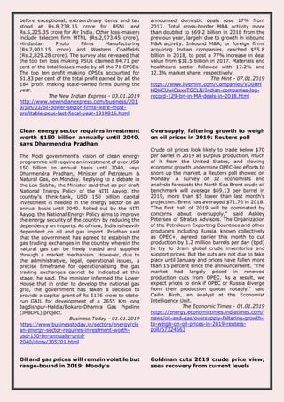 before exceptional, extraordinary items and tax
stood at Rs.8,738.16 crore for BSNL and
Rs.5,225.35 crore for Air India. Other loss-makers
include telecom firm MTNL (Rs.2,973.45 crore),
Hindustan Photo Films Manufacturing
(Rs.2,901.15 crore) and Western Coalfields
(Rs.2,829.28 crore). The survey also revealed that
the top ten loss making PSUs claimed 84.71 per
cent of the total losses made by all the 71 CPSEs.
The top ten profit making CPSEs accounted for
61.83 per cent of the total profit earned by all the
184 profit making state-owned firms during the
year.
The New Indian Express - 03.01.2019
http://www.newindianexpress.com/business/201
9/jan/03/oil-power-sector-firms-were-most-
profitable-psus-last-fiscal-year-1919916.html
announced domestic deals rose 17% from
2017. Total cross-border M&A activity more
than doubled to $69.2 billion in 2018 from the
previous year, largely due to growth in inbound
M&A activity. Inbound M&A, or foreign firms
acquiring Indian companies, reached $55.8
billion in 2018, to post a 77% increase in deal
value from $31.5 billion in 2017. Materials and
healthcare sector followed with 17.2% and
12.3% market share, respectively.
The Mint - 07.01.2019
https://www.livemint.com/Companies/VD0HH
HQHCUwiCjsxeTGCLN/Indian-companies-log-
record-129-bn-in-MA-deals-in-2018.html
Clean energy sector requires investment
worth $150 billion annually until 2040,
says Dharmendra Pradhan
The Modi government's vision of clean energy
programme will require an investment of over USD
150 billion on annual basis until 2040, says
Dharmendra Pradhan, Minister of Petroleum &
Natural Gas, on Monday. Replying to a debate in
the Lok Sabha, the Minister said that as per draft
National Energy Policy of the NITI Aayog, the
country's think-tank, USD 150 billion capital
investment is needed in the energy sector on an
annual basis until 2040. Rolled out by the NITI
Aayog, the National Energy Policy aims to improve
the energy security of the country by reducing the
dependency on imports. As of now, India is heavily
dependent on oil and gas import. Pradhan said
that the government has agreed to establish the
gas trading exchanges in the country wherein the
natural gas can be freely traded and supplied
through a market mechanism. However, due to
the administrative, legal, operational issues, a
precise timeframe for operationalising the gas
trading exchanges cannot be indicated at this
stage, he said. The minister informed the Lower
House that in order to develop the national gas
grid, the government has taken a decision to
provide a capital grant of Rs 5176 crore to state-
run GAIL for development of a 2655 Km long
Jagdishpur-Haldia/Bokaro-Dhamra Gas Pipeline
(JHBDPL) project.
Business Today - 01.01.2019
https://www.businesstoday.in/sectors/energy/cle
an-energy-sector-requires-investment-worth-
usd-150-bn-annually-until-
2040/story/305701.html
Oversupply, faltering growth to weigh
on oil prices in 2019: Reuters poll
Crude oil prices look likely to trade below $70
per barrel in 2019 as surplus production, much
of it from the United States, and slowing
economic growth undermine OPEC-led efforts to
shore up the market, a Reuters poll showed on
Monday. A survey of 32 economists and
analysts forecasts the North Sea Brent crude oil
benchmark will average $69.13 per barrel in
2019, more than $5 lower than last month's
projection. Brent has averaged $71.76 in 2018.
"The first half of 2019 will be dominated by
concerns about oversupply," said Ashley
Petersen of Stratas Advisors. The Organization
of the Petroleum Exporting Countries and other
producers including Russia, known collectively
as OPEC+, agreed earlier this month to cut
production by 1.2 million barrels per day (bpd)
to try to drain global crude inventories and
support prices. But the cuts are not due to take
place until January and prices have fallen more
than 15 percent since the announcement. "The
market had largely priced in renewed
production cuts from OPEC. As a result, we
expect prices to sink if OPEC or Russia diverge
from their production quotas notably," said
Cailin Birch, an analyst at the Economist
Intelligence Unit.
The Economic Times - 01.01.2019
https://energy.economictimes.indiatimes.com/
news/oil-and-gas/oversupply-faltering-growth-
to-weigh-on-oil-prices-in-2019-reuters-
poll/67324663
Oil and gas prices will remain volatile but
range-bound in 2019: Moody’s
Goldman cuts 2019 crude price view;
sees recovery from current levels
 