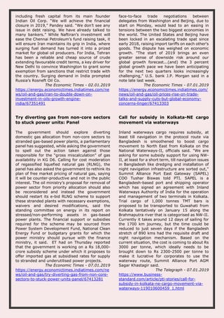including fresh capital from its main founder
Indian Oil Corp. “We will achieve the financial
closure in 2019,” Pandey said. “We don’t see any
issue in debt raising. We have already talked to
many bankers.” While Naftiran’s investment will
ease the Chennai Petroleum’s fund raising task, it
will ensure Iran maintains its grip in India, where
surging fuel demand has turned it into a prized
market for global oil producers. For India, Tehran
has been a reliable and cheap source of crude
extending favourable credit terms, a key driver for
New Delhi to convince Washington to grant some
exemption from sanctions that restrict trade with
the country. Surging demand in India prompted
Russia’s Rosneft Oil Co.
The Economic Times - 02.01.2019
https://energy.economictimes.indiatimes.com/ne
ws/oil-and-gas/iran-to-double-down-on-
investment-in-oils-growth-engine-
india/67351491
face-to-face trade negotiations between
delegates from Washington and Beijing, due to
start on Monday, would lead to an easing in
tensions between the two biggest economies in
the world. The United States and Beijing have
been locked in an escalating trade spat since
early 2018, raising import tariffs on each other's
goods. The dispute has weighed on economic
growth. "The start of 2019 brings an even
greater sense of downside risk around our
global growth forecast...(and) the 3 percent
global growth pace we have been anticipating
for the next two quarters looks increasingly
challenging," U.S. bank J.P. Morgan said in a
note late last week.
The Economic Times - 07.01.2019
https://energy.economictimes.indiatimes.com/
news/oil-and-gas/oil-prices-rise-on-trade-
talks-and-supply-cuts-but-global-economy-
concerns-linger/67413303
Try diverting gas from non-core sectors
to stuck power units: Panel
The government should explore diverting
domestic gas allocation from non-core sectors to
stranded gas-based power plants, a parliamentary
panel has suggested, while asking the government
to spell out the action taken against those
responsible for the “gross miscalculation” of gas
availability in KG D6. Calling for cost moderation
of regassified liquefied natural gas (RLNG), the
panel has also asked the government to rethink its
plan of free market pricing of natural gas, saying
it will be counter-productive and not in the public
interest. The oil ministry’s proposal for removal of
power sector from priority allocation should also
be reconsidered and instead the government
should restart its e-bid RLNG scheme to support
these stranded plants with necessary exemptions,
waivers and desired modifications, said the
standing committee on energy in its report on
stressed/non-performing assets in gas-based
power plants. The financial support or subsidies
required for the scheme may be sourced from
Power System Development Fund, National Clean
Energy Fund or budgetary grants for which the
power ministry should pursue with the finance
ministry, it said. ET had on Thursday reported
that the government is working on a Rs 18,000-
crore subsidy scheme under which it proposes to
offer imported gas at subsidised rates for supply
to stranded and underutilised power projects.
The Economic Times - 07.01.2019
https://energy.economictimes.indiatimes.com/ne
ws/oil-and-gas/try-diverting-gas-from-non-core-
sectors-to-stuck-power-units-panel/67413281
Call for subsidy in Kolkata-NE cargo
movement via waterways
Inland waterways cargo requires subsidy, at
least till navigation in the protocol route via
Bangladesh is smoothened to boost cargo
movement to North East from Kolkata on the
National Waterways-II, officials said. "We are
asking for some subsidy support for using NW-
II, at least for a short term, till navigation issues
in Bangladesh like dredging and installation of
night navigation infrastructure are sorted out,"
Summit Alliance Port East Gateway (SAPEL)
COO Tushar Biswas told PTI. SAPEL is a
Bangladesh-based port and shipping operator
which has signed an agreement with Inland
Waterways Authority of India for the operation
and management of two terminals in Kolkata.
Trial cargo of 1,000 tonnes TMT bars is
proposed to be transported to Guwahati from
Kolkata tentatively on January 15 along the
Brahmaputra river that is categorised as NW-II.
Currently it takes around 12 days of sailing for
the 1700 km journey, but the time could be
reduced to just seven days if the Bangladesh
stretch of 890 kms had the requisite draft and
night navigation mechanism. Based on the
current situation, the cost is coming to about Rs
3000 per tonne, which ideally needs to be
brought down to Rs 2300-2500 per tonne to
make it lucrative for corporates to use the
waterway route, Summit Alliance Port AGM
Sagar Khastagir said.
The Telegraph - 07.01.2019
https://www.business-
standard.com/article/pti-stories/call-for-
subsidy-in-kolkata-ne-cargo-movement-via-
waterways-119010600459_1.html
 