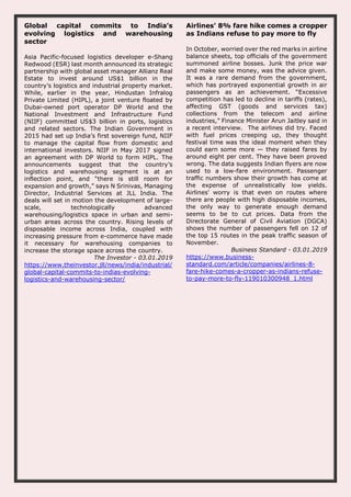Global capital commits to India’s
evolving logistics and warehousing
sector
Asia Pacific-focused logistics developer e-Shang
Redwood (ESR) last month announced its strategic
partnership with global asset manager Allianz Real
Estate to invest around US$1 billion in the
country’s logistics and industrial property market.
While, earlier in the year, Hindustan Infralog
Private Limited (HIPL), a joint venture floated by
Dubai-owned port operator DP World and the
National Investment and Infrastructure Fund
(NIIF) committed US$3 billion in ports, logistics
and related sectors. The Indian Government in
2015 had set up India’s first sovereign fund, NIIF
to manage the capital flow from domestic and
international investors. NIIF in May 2017 signed
an agreement with DP World to form HIPL. The
announcements suggest that the country’s
logistics and warehousing segment is at an
inflection point, and “there is still room for
expansion and growth,” says N Srinivas, Managing
Director, Industrial Services at JLL India. The
deals will set in motion the development of large-
scale, technologically advanced
warehousing/logistics space in urban and semi-
urban areas across the country. Rising levels of
disposable income across India, coupled with
increasing pressure from e-commerce have made
it necessary for warehousing companies to
increase the storage space across the country.
The Investor - 03.01.2019
https://www.theinvestor.jll/news/india/industrial/
global-capital-commits-to-indias-evolving-
logistics-and-warehousing-sector/
Airlines' 8% fare hike comes a cropper
as Indians refuse to pay more to fly
In October, worried over the red marks in airline
balance sheets, top officials of the government
summoned airline bosses. Junk the price war
and make some money, was the advice given.
It was a rare demand from the government,
which has portrayed exponential growth in air
passengers as an achievement. “Excessive
competition has led to decline in tariffs (rates),
affecting GST (goods and services tax)
collections from the telecom and airline
industries,” Finance Minister Arun Jaitley said in
a recent interview. The airlines did try. Faced
with fuel prices creeping up, they thought
festival time was the ideal moment when they
could earn some more — they raised fares by
around eight per cent. They have been proved
wrong. The data suggests Indian flyers are now
used to a low-fare environment. Passenger
traffic numbers show their growth has come at
the expense of unrealistically low yields.
Airlines' worry is that even on routes where
there are people with high disposable incomes,
the only way to generate enough demand
seems to be to cut prices. Data from the
Directorate General of Civil Aviation (DGCA)
shows the number of passengers fell on 12 of
the top 15 routes in the peak traffic season of
November.
Business Standard - 03.01.2019
https://www.business-
standard.com/article/companies/airlines-8-
fare-hike-comes-a-cropper-as-indians-refuse-
to-pay-more-to-fly-119010300948_1.html
 