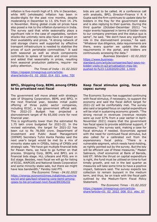 inflation is five-month high of 5. 6% in December,
while WPI (wholesale) inflation has been in
double-digits for the past nine months, despite
moderating in December to 13. 6% from 14. 2%
in November. Rising global crude oil prices have
also posed a risk to the inflation dynamics in India.
The survey said that while seasonality plays a
significant role in the case of vegetables, random
shocks like untimely rains also have an impact on
their availability and prices. “A strong network of
cold storage chains well supported by effective
transport infrastructure is needed to stabilise the
prices of such perishable commodities." It said
both seasonal as well as shock components
contribute to spikes of tomato and onion prices
and added that seasonality in prices, resulting
from seasonal production patterns, require- res
policy attention.
The Times of India - 01.02.2022
https://epaper.timesgroup.com/article-
share?article=01_02_2022_014_021_toikc_TOI
bids are yet to be called. At a conference call
with analysts, BPCL Director-Finance V R K
Gupta said the firm continues to update data for
bidders in the fray for the government stake
and is also replying to their queries. During the
third quarter (October-December 2021) "no
major events happened in terms of bidder visits
to our company premises and the status quo is
same”, he said. "We don't have any significant
role in the disinvestment process," he said.
"Whatever due diligence, data requirements are
there, every quarter we update the data
requirements in the portal, and bidders are
continuously accessing the data."
Business Standard - 02.02.2022
https://www.business-
standard.com/article/companies/bpcl-says-no-
bidder-visits-in-q3-privatisation-may-be-
pushed-to-fy23-122020201250_1.html
BPCL, Shipping Corp, BEML among CPSEs
to be privatised next fiscal
The government will move ahead with strategic
sale of Shipping Corporation, BEML and BPCL in
the next financial year, besides initial public
offering of three public sector companies,
including ECGC, a top government official said.
The 2022-23 Budget has projected a
disinvestment target of Rs 65,000 crore for next
financial year.
This is significantly lower than the estimated Rs
1.75 lakh crore budgeted for 2021-22. In the
revised estimates, the target for 2021-22 has
been cut to Rs 78,000 crore. Department of
Investment and Public Asset Management
(DIPAM) Secretary Tuhin Kanta Pandey said the
next year's target would be met by a mix of
minority stake sale in CPSEs, listing of CPSEs and
strategic sale. "We have got multiple financial bids
for Pawan Hans, we have to go further on that
process. Shipping Corp, BEML and BPCL are in
financial bids stage. HLL Lifecare and PDIL are in
EoI stage. Besides, next fiscal we will go for listing
of ECGC, WAPCOS and National Seeds Corporation
and some minority stake sale, but there we might
have less bandwidth," Pandey told PTI.
The Economic Times - 04.02.2022
https://energy.economictimes.indiatimes.com/ne
ws/oil-and-gas/bpcl-shipping-corp-beml-among-
cpses-to-be-privatised-next-fiscal/89336232
Keep fiscal stimulus going, focus on
capex: survey
The Economic Survey has suggested continuing
with fiscal stimulus, if necessary, to support the
economy and said the fiscal deficit target for
2021-22 will be comfortably met. The survey
also said a targeted focus on capital expenditure
will be vital in sustaining economic growth. “The
strong revival in revenues (revenue receipts
were up over 67% from a year earlier in April-
November 2021) means that the government
has fiscal space to provide additional support, if
necessary,” the survey said, making a case for
fiscal stimulus if needed. Economists agreed
with the need for continued fiscal stimulus, but
also called for a calibrated exit from the
expansionary fiscal policy. “There is a
vulnerable segment, which needs hand-holding,
as rightly pointed out by the survey. But the key
will be efficient use of these measures,” Madan
Sabnavis, chief economist at Bank of Baroda,
told ET. While the thrust on capital expenditure
is right, the fund must be utilised on time to fuel
timely growth, and not in the last quarter as
measures will take some time to have a positive
impact, Sabnavis said. The survey expects tax
collection to remain buoyant in the medium
term, and thus, be on track with the fiscal path
outlined by the Medium-Term Fiscal Policy
Statement.
The Economic Times - 01.02.2022
https://epaper.timesgroup.com/article-
share?article=01_02_2022_008_011_etkc_ET
 
