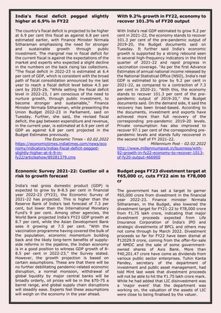 India's fiscal deficit pegged slightly
higher at 6.9% in FY22
The country's fiscal deficit is projected to be higher
at 6.9 per cent this fiscal as against 6.8 per cent
estimated earlier, with Finance Minister Nirmala
Sitharaman emphasising the need for stronger
and sustainable growth through public
investment. The marginal rise in fiscal deficit for
the current fiscal is against the expectations of the
market and experts who expected a slight decline
in the numbers on the back rising tax collections.
"The fiscal deficit in 2022-23 is estimated at 6.4
per cent of GDP, which is consistent with the broad
path of fiscal consolidation announced by me last
year to reach a fiscal deficit level below 4.5 per
cent by 2025-26. "While setting the fiscal deficit
level in 2022-23, I am conscious of the need to
nurture growth, through public investment, to
become stronger and sustainable," Finance
Minister Nirmala Sitharaman, while presenting the
Union Budget 2022-23 in Parliament, said on
Tuesday. Further, she said, the revised fiscal
deficit, the gap between expenditure and revenue,
in the current year, is estimated at 6.9 per cent of
GDP as against 6.8 per cent projected in the
Budget Estimates previously.
The Economic Times - 02.02.2022
https://economictimes.indiatimes.com/news/eco
nomy/indicators/indias-fiscal-deficit-pegged-
slightly-higher-at-6-9-in-
fy22/articleshow/89281379.cms
With 9.2% growth in FY22, economy to
recover 101.3% of FY20 output
With India's real GDP estimated to grow 9.2 per
cent in 2021-22, the economy stands to recover
101.3 per cent of the pre-pandemic output of
2019-20, the Budget documents said on
Tuesday. It further said India's economic
growth is supported by a strong rebound seen
in several high-frequency indicators in the third
quarter of 2021-22 and rapid progress in
vaccination coverage. "As per the first Advance
Estimates of annual national income released by
the National Statistical Office (NSO), India's real
GDP is estimated to grow by 9.2 per cent in
2021-22, as compared to a contraction of 7.3
per cent in 2020-21. "With this, the economy
stands to recover 101.3 per cent of the pre-
pandemic output of 2019-20," the Budget
documents said. On the demand side, it said the
recovery has been broad-based. According to
the documents, investment and exports have
achieved more than full recovery of the
corresponding pre-pandemic 2019-20 levels.
Private consumption has also improved to
recover 97.1 per cent of the corresponding pre-
pandemic levels and stands fully recovered in
the second half of FY 2021-22.
Millennium Post - 02.02.2022
http://www.millenniumpost.in/business/with-
92-growth-in-fy22-economy-to-recover-1013-
of-fy20-output-466900
Economic Survey 2021-22: Costlier oil a
risk to growth forecast
India’s real gross domestic product (GDP) is
expected to grow by 8-8.5 per cent in financial
year 2022-23 (FY23), the Economic Survey of
2021-22 has projected. This is higher than the
Reserve Bank of India’s last forecast of 7.3 per
cent, but lower than the International Monetary
Fund’s 9 per cent. Among other agencies, the
World Bank projected India’s FY23 GDP growth at
8.7 per cent, while the Asian Development Bank
sees it growing at 7.5 per cent. “With the
vaccination programme having covered the bulk of
the population, economic momentum building
back and the likely long-term benefits of supply-
side reforms in the pipeline, the Indian economy
is in a good position to witness GDP growth of 8-
8.5 per cent in 2022-23,” the Survey stated.
However, the growth projection is based on
certain assumptions. These are that there will be
no further debilitating pandemic-related economic
disruption, a normal monsoon, withdrawal of
global liquidity by major central banks will be
broadly orderly, oil prices will be in the $70-75 a
barrel range, and global supply chain disruptions
will steadily ease. Experts feel these assumptions
will weigh on the economy in the year ahead.
Budget pegs FY23 divestment target at
₹65,000 cr, cuts FY22 aim to ₹78,000
cr
The government has set a target to garner
₹65,000 crore from divestment in the financial
year 2022-23. Finance minister Nirmala
Sitharaman, in the Budget, also lowered the
divestment target for FY21-22 to ₹78,000 crore
from ₹1.75 lakh crore, indicating that major
divestment proceeds expected from Life
Insurance Corporation of India's IPO and
strategic divestments of BPCL and others may
not come through by March 2022. Divestment
proceeds so far for FY22 have been dismal at
₹12029.9 crore, coming from the offer-for-sale
of NMDC and the sale of some government-
owned shares of Axis Bank. More than
₹40,201.47 crore have come as dividends from
various public sector enterprises. Tuhin Kanta
Pandey, secretary of the department of
investment and public asset management, had
told Mint last week that divestment proceeds
will not be able to hit the ₹1.75 lakh crore mark.
While he had added that LIC disinvestment was
a 'major event' that the department was
working on, the valuation of the assets of LIC
were close to being finalised by the valuer.
 