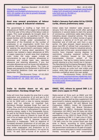Business Standard - 01.02.2022
https://www.business-
standard.com/budget/article/economic-survey-
2021-22-costlier-oil-a-risk-to-growth-forecast-
122020100048_1.html
Mint - 02.02.2022
https://www.livemint.com/budget/news/budge
t-pegs-fy23-divestment-target-at-65-000-cr-
cuts-fy22-aim-to-78-000-cr-
11643702750289.html
Govt may amend provisions of labour
code on wages & industrial relations
The government is mulling a high limit on
allowances at 7580% of the wages of an employee
in the first year of the rollout of the labour code on
wages. This could gradually be brought down to
50% over three years, as specified in the code,
people familiar with the deliberations told ET . The
other major change under consideration is
restoration of the threshold on the number of
employees in an organisation to100 from the
proposed 300 under the industrial relations code
for seeking the government’s permission before
retrenchment or closing down operations. The
industry has resisted a capon allowances at 50%
of wages reasoning it would raise their employee
costs. Under the code, wages include all
remuneration by way of salaries, allowances or
otherwise and include basic pay, dearness
allowance and retaining allowance, if any, but
excludes allowances such as house rent allowance,
overtime allowance among others. The Code on
Wages was passed by the Parliament in 2019 while
the Industrial Relations Code was approved in
September 2020.
The Economic Times - 07.02.2022
https://epaper.timesgroup.com/article-
share?article=07_02_2022_007_016_etkc_ET
India's January fuel sales hit by COVID
curbs, shows preliminary data
Indian state fuel retailers' sales slowed in
January from the previous month after partial
lockdowns in several states to stem the spread
of coronavirus, preliminary sales data showed,
indicating slower industrial activity. The state
retailers sold about 5.6 million tonnes of gasoil
in January, a decline of 12.75 per cent from
December and of 6.85 per cent from a year
earlier, the data showed. Gasoil accounts for
about two-fifth of refined fuel consumption in
India and is directly linked to industrial activity.
Since the start of this year, several states in the
country have imposed varying degrees of
restrictions including weekend curfews to
contain infections caused by the highly
transmissible Omicron variant of the
coronavirus. That led to India's factory activity
growth slowing to a four-month low in January.
The Manufacturing Purchasing Managers' Index,
compiled by IHS Markit from Jan. 12-25, fell to
54.0 in January as curbs hurt new orders and
output, while high price pressures weighed on
business confidence about the year ahead.
The Economic Times - 02.02.2022
https://energy.economictimes.indiatimes.com/
news/oil-and-gas/indias-january-fuel-sales-hit-
by-covid-curbs-shows-preliminary-
data/89288335
India to double down on oil, gas
exploration: Hardeep Singh Puri
India will more than double the area that is under
exploration and production of oil and gas to 0.5
million square kilometre by 2025 and to 1 million
sq km by 2030 with a view to raising domestic
output and cut reliance on imported fuel,
Petroleum Minister Hardeep Singh Puri said on
Friday. The world's third-largest energy consumer
will continue to rely on hydrocarbons to meet its
growing energy needs in the foreseeable future,
he said at the World Energy Policy Summit 2022.
India currently relies on imports to meet 85 per
cent of its oil needs and 50 per cent of the natural
gas requirement. This is because domestic
production is inadequate. "With an objective of
increased domestic production of oil and gas, we
have declared an ambitious target to increase the
area under exploration and production to 0.5
million sq km by 2025 and achieve 1 mn sq km by
2030," he said. Seven rounds of an auction of
ONGC, IOC, others to spend INR 1.11
lakh crore capex in FY23
State-owned oil firms such as ONGC and IOC
will invest over INR 1.11 lakh crore in the next
fiscal year starting April as they supplement the
government's massive spending programme to
spur economic growth. Oil and Natural Gas
Corporation (ONGC), Indian Oil Corporation
(IOC), GAIL (India) Ltd, Bharat Petroleum
Corporation Ltd (BPCL), Hindustan Petroleum
Corporation Ltd (HPCL) and Oil India Ltd (OIL)
will together make a 7.4 per cent higher capital
expenditure in the 2022-23 fiscal (FY23). The
capex spending of INR 1.11 lakh crore in 2022-
23 compares with a revised estimate of INR
1.04 lakh crore for the current fiscal year that
ends in March, according to Union budget
documents. In the Union Budget for 2022-23,
the government continued on its path of supply-
side economics and plans to boost investments,
thereby increasing jobs and consumption
 