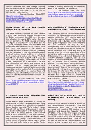 acreage under the new Open Acreage Licensing
Policy (OALP) in the last five years have doubled
the area under exploration for oil and gas to
207,692 (0.2 million) sq km.
Business Standard - 04.02.2022
https://www.business-
standard.com/article/economy-policy/india-to-
double-down-on-oil-gas-exploration-hardeep-
singh-puri-122020401041_1.html
instead of directly announcing any monetary
relief to the lower end the population.
The Economic Times - 02.02.2022
https://energy.economictimes.indiatimes.com/
news/oil-and-gas/ongc-ioc-others-to-spend-
inr-1-11-lakh-crore-capex-in-fy23/89298020
Union Budget 2022-23: LPG subsidy
pegged at Rs 4,000 crore
The FY23 budgetary estimate for direct benefit
transfer (DBT) subsidy for liquefied petroleum gas
(LPG) has been set at Rs 4,000 crore. Although
the allocation is around 18% higher than the
amount earmarked for FY22 (revised estimate),
the figure is significantly lower than the Rs
23,666.6 crore spent on this account in FY21. The
government had withdrawn the LPG subsidy since
May 2020. “The provision of fuel subsidy for
sensitive petroleum products (DBTL on LPG sales)
may be inadequate in case international prices of
crude oil continue to rise and there is resistance
from consumers to further price hikes,” Prashant
Vasisht, vice president at ICRA said. A study by
the Council on Energy, Environment and Water
(CEEW) had pointed out in September 2021 that
the government not paying any subsidy on a
standard 14.2 kg cylinder has led to rural
households spending nearly 10% of their monthly
expenditure on this cooking fuel. The report noted
that 85% households in the country have LPG
connections, and affordability issues were cited by
80% non-user households for not having an LPG
connection.
The Financial Express - 02.02.2022
https://www.financialexpress.com/budget/union-
budget-2022-23-lpg-subsidy-pegged-at-rs-4000-
crore/2423474/
Centre will bring ATF inclusion in GST
for discussion in next Council meet: FM
The Centre will bring for discussion in the next
meeting of the GST Council the issue of bringing
aviation turbine fuel (ATF) into the goods and
services tax regime, Finance Minister Nirmala
Sitharaman said on Sunday, as she noted that
rising global fuel prices is a "concern". When the
GST was introduced on July 1, 2017,
amalgamating over a dozen central and state
levies, five commodities - crude oil, natural gas,
petrol, diesel and ATF - were kept out of its
purview given the revenue dependence of the
central and state governments on this sector.
Sitharaman, in a post-Budget discussion with
industry chamber Assocham, said a final
decision of inclusion of ATF in GST will be taken
by the Council, which comprise finance
ministers from Central and state governments.
"It is not with ... (the Centre) alone, it has got
to go to the GST Council. The next time we meet
in the Council, I will put it on the table for them
to discuss it," she said. The minister was
responding to views expressed by SpiceJet
Founder Ajay Singh where he sought the
support of the Union finance minister in bringing
ATF into the GST regime.
The Economic Times - 06.02.2022
https://economictimes.indiatimes.com/industr
y/transportation/airlines-/-aviation/centre-will-
bring-atf-inclusion-in-gst-for-discussion-in-
next-council-meet-
fm/articleshow/89387559.cms
ExxonMobil eyes more long-term gas
supply deals with India
Global energy major ExxonMobil is looking at
signing more long-term gas sales deals with India
as rising spot prices have added to the appeal of
longer duration contracts. "We're certainly happy
to work with our friends and partners in India to
sign the kind of long-term contracts that allow a
large part of the energy demand to be de risked
from a price perspective," said Monte Dobson,
CEO, ExxonMobil Gas (India). At present Exxon
has a long-term contract to annually supply 1.5
million tonnes of liquefied natural gas to Indian
firm Petronet LNG. India is the world's fourth
Adani Total Gas to invest Rs 12000 cr
in recently won 14 GAs under CGD
bidding
Adani Total Gas has won licenses to expand its
City Gas Distribution (CGD) network to 14 new
Geographical Areas (GAs) in the recently
concluded 11th round of CGD bidding by the
Petroleum and Natural Gas Regulatory Board
(PNGRB). ATGL is now the largest city gas
distribution company catering to 52 GAs, 19 of
which are operated along with its strategic JV
partner Indian Oil Corporation. These 52 GAs
account for 15% of the country covering 124
districts across 18 States and 3 UTs. With an
 