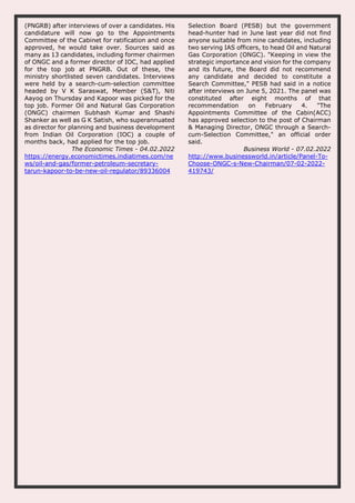 (PNGRB) after interviews of over a candidates. His
candidature will now go to the Appointments
Committee of the Cabinet for ratification and once
approved, he would take over. Sources said as
many as 13 candidates, including former chairmen
of ONGC and a former director of IOC, had applied
for the top job at PNGRB. Out of these, the
ministry shortlisted seven candidates. Interviews
were held by a search-cum-selection committee
headed by V K Saraswat, Member (S&T), Niti
Aayog on Thursday and Kapoor was picked for the
top job. Former Oil and Natural Gas Corporation
(ONGC) chairmen Subhash Kumar and Shashi
Shanker as well as G K Satish, who superannuated
as director for planning and business development
from Indian Oil Corporation (IOC) a couple of
months back, had applied for the top job.
The Economic Times - 04.02.2022
https://energy.economictimes.indiatimes.com/ne
ws/oil-and-gas/former-petroleum-secretary-
tarun-kapoor-to-be-new-oil-regulator/89336004
Selection Board (PESB) but the government
head-hunter had in June last year did not find
anyone suitable from nine candidates, including
two serving IAS officers, to head Oil and Natural
Gas Corporation (ONGC). "Keeping in view the
strategic importance and vision for the company
and its future, the Board did not recommend
any candidate and decided to constitute a
Search Committee," PESB had said in a notice
after interviews on June 5, 2021. The panel was
constituted after eight months of that
recommendation on February 4. "The
Appointments Committee of the Cabin(ACC)
has approved selection to the post of Chairman
& Managing Director, ONGC through a Search-
cum-Selection Committee," an official order
said.
Business World - 07.02.2022
http://www.businessworld.in/article/Panel-To-
Choose-ONGC-s-New-Chairman/07-02-2022-
419743/
 