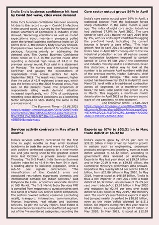 India Inc’s business confidence hit hard
by Covid 2nd wave, cites weak demand
India Inc's business confidence has been severely
hit due to the record surge in Covid-19 infections
in the second wave, a survey by the Federation of
Indian Chambers of Commerce & Industry (Ficci)
showed. Worsening conditions as well as muted
expectations about near-term prospects pulled
down the overall business confidence index by 20
points to 51.5, the industry body’s survey showed.
Companies have backed demand for another fiscal
package, focusing mainly on addressing the
demand side. The Overall Business Confidence
Index stood at 51.5 in the current round after
reporting a decadal high value of 74.2 in the
previous survey round, Ficci said in a statement
on Monday. The survey was conducted during
April-May and gauges the expectations of
respondents from across sectors for April-
September 2021. The result was, however, higher
than the value of 42.9 registered a year ago, which
was the lowest since the 2008 financial crisis, Ficci
said. In the present round, the proportion of
respondents citing weak demand situation
increased significantly, with 70% of participants
reporting weak demand conditions as a bothering
factor compared to 56% stating the same in the
previous round.
The Economic Times - 01.06.2021
https://epaper.timesgroup.com/Olive/ODN/TheEc
onomicTimes/shared/ShowArticle.aspx?doc=ETK
M%2F2021%2F06%2F01&entity=Ar00900&sk=8
4698764&mode=text
Core sector output grows 56% in April
India’s core sector output grew 56% in April, a
statistical bounce from the lockdown forced
sharp contraction in the same month a year
ago. The index of eight core sector industries
had declined 37.9% in April 2020. The core
sector in April 2021 trailed the April 2019 level
by 3%, with six of its eight constituents lagging
the pre-Covid level, indicating the current
bounce is largely a base effect. “This high
growth rate in April 2021 is largely due to low
Index base in April 2020 consequent to the low
industrial production across all sectors caused
by nationwide lockdown imposed to contain
spread of Covid-19 last year,” the commerce
and industry ministry said in a statement. Given
this distortion, a better way to look at the
number is to compare April numbers with that
of the previous month, Madan Sabnavis, chief
economist CARE Ratings. “The core sector
output has been lower by 15.1% in April’21 over
March’21 level with a broad-based contraction
across all segments on a month-on-month
basis,” he said. Core sector had grown 11.4%
in March. This suggests a month-on month
deterioration in April 2021 as the severe second
wave of the pandemic hit the economy.
The Economic Times - 01.06.2021
https://epaper.timesgroup.com/Olive/ODN/Th
eEconomicTimes/shared/ShowArticle.aspx?doc
=ETKM%2F2021%2F06%2F01&entity=Ar0090
2&sk=1B9E0EF2&mode=text
Services activity contracts in May after 8
months
India’s services activity contracted for the first
time in eight months in May amid localised
lockdowns to curb the second wave of Covid-19,
with positive sentiment slipping to a nine-month
low and jobs being shed to the greatest extent
since last October, a private survey showed
Thursday. The IHS Markit India Services Business
Activity index fell to 46.4 in May from 54 in April.
A reading above 50 indicates expansion, while a
sub-50 one signals contraction. “The
intensification of the Covid-19 crisis and
associated restrictions suppressed domestic and
international demand for Indian services,” said
Pollyanna De Lima, economics associate director
at IHS Markit. The IHS Markit India Services PMI
is compiled from responses to questionnaires sent
to a panel of around 400 service sector companies.
The sectors covered include consumer (excluding
retail), transport, information, communication,
finance, insurance, real estate and business
services. As per the survey report, Real Estate &
Business Services was the worst-affected segment
out of the five monitored categories, recording the
Exports up 67% to $32.21 bn in May;
trade deficit at $6.32 bn
India's exports grew by 67.39 per cent to
$32.21 billion in May driven by healthy growth
in sectors such as engineering, petroleum
products and gems and jewellery, even as trade
deficit widened to $6.32 billion, according to
government data released on Wednesday.
Exports in May last year stood at $19.24 billion
and in May 2019 it was at $29.85 billion, the
Commerce Ministry's preliminary data showed.
Imports in May rose by 68.54 per cent to $38.53
billion, from $22.86 billion in May 2020. In May
2019, imports stood at $46.68 billion. "India is
thus a net importer in May 2021 with a trade
deficit of $6.32 billion, an increase of 74.69 per
cent over trade deficit $3.62 billion in May 2020
and reduction by 62.49 per cent over trade
deficit $16.84 billion in May 2019," the ministry
said. The country's merchandise exports in April
had jumped nearly three-fold to $30.63 billion,
even as the trade deficit widened to $15.1
billion. Oil imports during May this year rose to
$9.45 billion, as compared to $3.57 billion in
May 2020. In May 2019, it stood at $12.59
 
