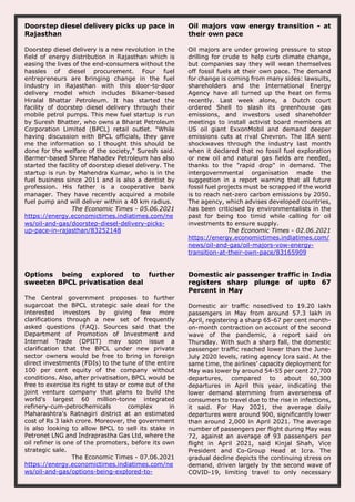 Doorstep diesel delivery picks up pace in
Rajasthan
Doorstep diesel delivery is a new revolution in the
field of energy distribution in Rajasthan which is
easing the lives of the end-consumers without the
hassles of diesel procurement. Four fuel
entrepreneurs are bringing change in the fuel
industry in Rajasthan with this door-to-door
delivery model which includes Bikaner-based
Hiralal Bhattar Petroleum. It has started the
facility of doorstep diesel delivery through their
mobile petrol pumps. This new fuel startup is run
by Suresh Bhatter, who owns a Bharat Petroleum
Corporation Limited (BPCL) retail outlet. "While
having discussion with BPCL officials, they gave
me the information so I thought this should be
done for the welfare of the society," Suresh said.
Barmer-based Shree Mahadev Petroleum has also
started the facility of doorstep diesel delivery. The
startup is run by Mahendra Kumar, who is in the
fuel business since 2011 and is also a dentist by
profession. His father is a cooperative bank
manager. They have recently acquired a mobile
fuel pump and will deliver within a 40 km radius.
The Economic Times - 05.06.2021
https://energy.economictimes.indiatimes.com/ne
ws/oil-and-gas/doorstep-diesel-delivery-picks-
up-pace-in-rajasthan/83252148
Oil majors vow energy transition - at
their own pace
Oil majors are under growing pressure to stop
drilling for crude to help curb climate change,
but companies say they will wean themselves
off fossil fuels at their own pace. The demand
for change is coming from many sides: lawsuits,
shareholders and the International Energy
Agency have all turned up the heat on firms
recently. Last week alone, a Dutch court
ordered Shell to slash its greenhouse gas
emissions, and investors used shareholder
meetings to install activist board members at
US oil giant ExxonMobil and demand deeper
emissions cuts at rival Chevron. The IEA sent
shockwaves through the industry last month
when it declared that no fossil fuel exploration
or new oil and natural gas fields are needed,
thanks to the "rapid drop" in demand. The
intergovernmental organisation made the
suggestion in a report warning that all future
fossil fuel projects must be scrapped if the world
is to reach net-zero carbon emissions by 2050.
The agency, which advises developed countries,
has been criticised by environmentalists in the
past for being too timid while calling for oil
investments to ensure supply.
The Economic Times - 02.06.2021
https://energy.economictimes.indiatimes.com/
news/oil-and-gas/oil-majors-vow-energy-
transition-at-their-own-pace/83165909
Options being explored to further
sweeten BPCL privatisation deal
The Central government proposes to further
sugarcoat the BPCL strategic sale deal for the
interested investors by giving few more
clarifications through a new set of frequently
asked questions (FAQ). Sources said that the
Department of Promotion of Investment and
Internal Trade (DPIIT) may soon issue a
clarification that the BPCL under new private
sector owners would be free to bring in foreign
direct investments (FDIs) to the tune of the entire
100 per cent equity of the company without
conditions. Also, after privatisation, BPCL would be
free to exercise its right to stay or come out of the
joint venture company that plans to build the
world's largest 60 million-tonne integrated
refinery-cum-petrochemicals complex in
Maharashtra's Ratnagiri district at an estimated
cost of Rs 3 lakh crore. Moreover, the government
is also looking to allow BPCL to sell its stake in
Petronet LNG and Indraprastha Gas Ltd, where the
oil refiner is one of the promoters, before its own
strategic sale.
The Economic Times - 07.06.2021
https://energy.economictimes.indiatimes.com/ne
ws/oil-and-gas/options-being-explored-to-
Domestic air passenger traffic in India
registers sharp plunge of upto 67
Percent in May
Domestic air traffic nosedived to 19.20 lakh
passengers in May from around 57.3 lakh in
April, registering a sharp 65-67 per cent month-
on-month contraction on account of the second
wave of the pandemic, a report said on
Thursday. With such a sharp fall, the domestic
passenger traffic reached lower than the June-
July 2020 levels, rating agency Icra said. At the
same time, the airlines’ capacity deployment for
May was lower by around 54-55 per cent 27,700
departures, compared to about 60,300
departures in April this year, indicating the
lower demand stemming from averseness of
consumers to travel due to the rise in infections,
it said. For May 2021, the average daily
departures were around 900, significantly lower
than around 2,000 in April 2021. The average
number of passengers per flight during May was
72, against an average of 93 passengers per
flight in April 2021, said Kinjal Shah, Vice
President and Co-Group Head at Icra. The
gradual decline depicts the continuing stress on
demand, driven largely by the second wave of
COVID-19, limiting travel to only necessary
 
