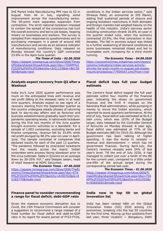 IHS Markit India Manufacturing PMI rose to 52 in
August from 46 in July, signalling some
improvement across the manufacturing sector.
The 50-point mark separates expansion from
contraction. The strict national lockdown imposed
to contain the spread of the coronavirus has hurt
the overall economy and led to job losses, heaping
misery on businesses and workers. The survey is
compiled from responses to questionnaires sent to
purchasing managers in a panel of around 400
manufacturers and serves as an advance indicator
of manufacturing conditions. Data released on
Monday showed the country’s GDP contracted
23.9% in the April-June quarter.
The Times of India - 02.09.2020
https://epaper.timesgroup.com/Olive/ODN/Times
OfIndia/shared/ShowArticle.aspx?doc=TOIKM%2
F2020%2F09%2F02&entity=Ar01124&sk=B6158
9D4&mode=text
conditions in the Indian services sector,” said
Shreeya Patel, an economist at IHS Markit,
adding that sustained periods of closure and
ongoing lockdown restrictions in both domestic
and foreign markets had weighed heavily on the
health of the industry. India’s services sector
including construction shrank 26.8% on-year in
the quarter ended June, when the economy
contracted 23.9%, the first contraction in four
decades. The fall in services output was linked
to a further weakening of demand conditions as
some businesses remained closed and led to
incomplete work increasing for a third month
running.
The Economic Times - 04.09.2020
https://economictimes.indiatimes.com/news/e
conomy/indicators/indias-services-activity-
shrinks-for-sixth-month-in-august-job-losses-
mount/articleshow/77904547.cms?from=mdr
Analysts expect recovery from Q2 after a
Washout
India Inc’s June 2020 quarter performance was
much on the anticipated lines with revenue and
net profit falling at the steepest rates in at least
nine quarters. Analysts expect to see signs of a
recovery starting from the September quarter as
the country undergoes steady phases of returning
back to day-to-day affairs and as factories and
business establishments gradually reach their pre-
pandemic operating levels. A nationwide lockdown
during the first two months of the June quarter
brought economic activities to a standstill. For a
sample of 1,903 companies, excluding banks and
finance companies, revenue fell by 33.8% while
net profit plunged by 88.2% year-on-year in April-
June. The sample consisted of companies that
declared results for each of the past 13 quarters.
“The pandemic followed by protracted lockdowns
hurt the results across the board. Indian
corporates were anyway facing slowdown prior to
the virus outbreak. Sales in Q1were on an average
down by 30-35% YoY,” said Deepak Jasani, head
of retail research at HDFC Securities.
The Economic Times - 07.09.2020
https://epaper.timesgroup.com/Olive/ODN/TheEc
onomicTimes/shared/ShowArticle.aspx?doc=ETK
M%2F2020%2F09%2F07&entity=Ar00702&sk=E
5182770&mode=text
Fiscal deficit tops full year budget
estimate
The Centre’s fiscal deficit topped the full year
estimate within four months of the financial
year, indicating the stress on government
finances and the limit it imposes on the
Narendra Modi administration, while pumping in
money to revive the Indian economy, which
reported its worst quarterly performance. At the
end of July, fiscal deficit was estimated at Rs 8.2
lakh crore, which was 103% of the Budget
target, data released by the Controller General
of Accounts on Monday showed. A year ago,
fiscal deficit was estimated at 77% of the
Budget estimate (BE) for 2019-20. Although the
government has been talking of higher
spending, it was the slump in receipts —
revenue and disinvestment — which has hit
government finances. During April-July, the
Centre’s revenue receipts were 54% of last
year’s level. Till the end of July 2020, it had
managed to collect just over a tenth of the BE
for the current year, compared to a little under
one-fifth of the annual target during the
corresponding period last year.
The Economic Times - 01.09.2020
https://epaper.timesgroup.com/Olive/ODN/Ti
mesOfIndia/shared/ShowArticle.aspx?doc=TOI
KM%2F2020%2F09%2F01&entity=Ar01505&s
k=65665DA1&mode=text
Finance panel to consider recommending
a range for fiscal deficit, debt-GDP ratio
Given the massive economic disruption due to
Covid, the 15th Finance Commission will consider
a suggestion to recommend a range instead of a
fixed number for fiscal deficit and debt-to-GDP
ratio in its report for award period of FY22-FY26,
India now in top 50 on global
innovation list
India has been ranked 48th on the Global
Innovation Index (GII) 2020 among 131
economies, breaking into the top 50 countries
for the first time. Moving up four positions from
last year, three ‘clusters’ — Bengaluru, Delhi
 