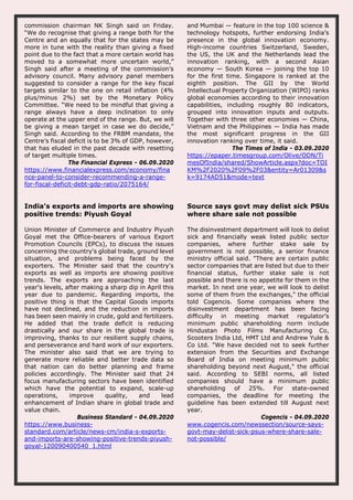 commission chairman NK Singh said on Friday.
“We do recognise that giving a range both for the
Centre and an equally that for the states may be
more in tune with the reality than giving a fixed
point due to the fact that a more certain world has
moved to a somewhat more uncertain world,”
Singh said after a meeting of the commission’s
advisory council. Many advisory panel members
suggested to consider a range for the key fiscal
targets similar to the one on retail inflation (4%
plus/minus 2%) set by the Monetary Policy
Committee. “We need to be mindful that giving a
range always have a deep inclination to only
operate at the upper end of the range. But, we will
be giving a mean target in case we do decide,”
Singh said. According to the FRBM mandate, the
Centre’s fiscal deficit is to be 3% of GDP, however,
that has eluded in the past decade with resetting
of target multiple times.
The Financial Express - 06.09.2020
https://www.financialexpress.com/economy/fina
nce-panel-to-consider-recommending-a-range-
for-fiscal-deficit-debt-gdp-ratio/2075164/
and Mumbai — feature in the top 100 science &
technology hotspots, further endorsing India’s
presence in the global innovation economy.
High-income countries Switzerland, Sweden,
the US, the UK and the Netherlands lead the
innovation ranking, with a second Asian
economy — South Korea — joining the top 10
for the first time. Singapore is ranked at the
eighth position. The GII by the World
Intellectual Property Organization (WIPO) ranks
global economies according to their innovation
capabilities, including roughly 80 indicators,
grouped into innovation inputs and outputs.
Together with three other economies — China,
Vietnam and the Philippines — India has made
the most significant progress in the GII
innovation ranking over time, it said.
The Times of India - 03.09.2020
https://epaper.timesgroup.com/Olive/ODN/Ti
mesOfIndia/shared/ShowArticle.aspx?doc=TOI
KM%2F2020%2F09%2F03&entity=Ar01309&s
k=9174AD51&mode=text
India's exports and imports are showing
positive trends: Piyush Goyal
Union Minister of Commerce and Industry Piyush
Goyal met the Office-bearers of various Export
Promotion Councils (EPCs), to discuss the issues
concerning the country's global trade, ground level
situation, and problems being faced by the
exporters. The Minister said that the country's
exports as well as imports are showing positive
trends. The exports are approaching the last
year's levels, after making a sharp dip in April this
year due to pandemic. Regarding imports, the
positive thing is that the Capital Goods imports
have not declined, and the reduction in imports
has been seen mainly in crude, gold and fertilizers.
He added that the trade deficit is reducing
drastically and our share in the global trade is
improving, thanks to our resilient supply chains,
and perseverance and hard work of our exporters.
The minister also said that we are trying to
generate more reliable and better trade data so
that nation can do better planning and frame
policies accordingly. The Minister said that 24
focus manufacturing sectors have been identified
which have the potential to expand, scale-up
operations, improve quality, and lead
enhancement of Indian share in global trade and
value chain.
Business Standard - 04.09.2020
https://www.business-
standard.com/article/news-cm/india-s-exports-
and-imports-are-showing-positive-trends-piyush-
goyal-120090400540_1.html
Source says govt may delist sick PSUs
where share sale not possible
The disinvestment department will look to delist
sick and financially weak listed public sector
companies, where further stake sale by
government is not possible, a senior finance
ministry official said. "There are certain public
sector companies that are listed but due to their
financial status, further stake sale is not
possible and there is no appetite for them in the
market. In next one year, we will look to delist
some of them from the exchanges," the official
told Cogencis. Some companies where the
disinvestment department has been facing
difficulty in meeting market regulator's
minimum public shareholding norm include
Hindustan Photo Films Manufacturing Co,
Scooters India Ltd, HMT Ltd and Andrew Yule &
Co Ltd. "We have decided not to seek further
extension from the Securities and Exchange
Board of India on meeting minimum public
shareholding beyond next August," the official
said. According to SEBI norms, all listed
companies should have a minimum public
shareholding of 25%. For state-owned
companies, the deadline for meeting the
guideline has been extended till August next
year.
Cogencis - 04.09.2020
www.cogencis.com/newssection/source-says-
govt-may-delist-sick-psus-where-share-sale-
not-possible/
 