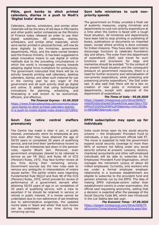PSUs, govt banks to ditch printed
calendars, diaries in a push to Modi’s
‘Digital India’ dream
Calendars, diaries, schedulers, and similar other
materials will be the story of old days in PSU banks
and other public sector companies as the Ministry
of Finance today released an order to use their
digital substitutes. All calendars, diaries,
schedulers, and similar other materials, which
were earlier printed in physical format, will now be
done digitally by the ministries, government
departments, PSUs, and the state-owned lenders
said the finance ministry. It has been suggested to
adopt innovative means to use digital or online
methods due to the prevailing circumstances in
which the world is increasingly moving towards
adopting digital force-multipliers for productivity.
The government instructed that there will be no
activity towards printing wall calendars, desktop
calendars, diaries, and other such material for use
in the coming year by any organ of the
government and all such activity shall go digital
and online. It added that using technological
innovations for planning, scheduling, and
forecasting is well known to be economical,
efficient, and effective.
The Financial Express - 02.09.2020
https://www.financialexpress.com/economy/psus
-govt-banks-to-ditch-printed-calendars-diaries-
in-a-push-to-modis-digital-india-dream/2072893/
Govt tells ministries to curb non-
priority spends
The government on Friday unveiled a fresh set
of austerity measures, urging ministries and
departments to curb non-priority expenditure at
a time when the Centre is faced with a tough
fiscal situation. All ministries and departments
have been told to stop printing or publishing of
books, publications or documents on imported
paper, except where printing is done overseas
for Indian missions. They have also been told to
discourage functions to celebrate foundation
day and others. The order from the department
of expenditure (DoE) said travel for such
functions and provisions for bags and
mementos should be avoided. “In the context of
the present fiscal situation and the consequent
pressure on government resources, there is a
need for further economy and rationalisation of
non-priority expenditure, while protecting and
preserving priority expenditure,” the DoE order
sad. It also said that there will be a ban on
creation of new posts in ministries and
departments, except with approval of the
department of expenditure.
The Times of India - 05.09.2020
https://epaper.timesgroup.com/Olive/ODN/Ti
mesOfIndia/shared/ShowArticle.aspx?doc=TOI
KM%2F2020%2F09%2F05&entity=Ar01903&s
k=6855BD36&mode=text
Govt: Can retire central staffers
prematurely
The Centre has made it clear it can, in public
interest, prematurely retire its employees at any
time even after they have attained the age of
50/55 years or completed 30 years of qualifying
service, and not limit their ‘performance review’ to
these two set milestones laid down in the pension
rules, reports Bharti Jain. Moreover, even
government employees cleared to be retained in
service as per FR 56(j) and Rules 48 of CCS
(Pension) Rules, 1972, may face further review at
any time during their remaining service.
Government sources say the new rules seek to
remove any ambiguity in interpretation of orders
issued earlier. The earlier orders were regarding
Fundamental Rule 56(j)/l and Rule 48 of the CCS
(Pension) Rules, 1972, which provide for review of
performance of a government servant after
attaining 50/55 years of age or on completion of
30 years of qualifying service, with a view to
ascertain if he should be retained in service or
retired in public interest. If a review cannot be
undertaken due to non-adherence of set timelines
due to administrative exigencies, the updated
norms state in ‘black and white’ that such review
can be undertaken at any time during his
remaining service
EPFO subscription may open up for
individuals
India could throw open its key social security
scheme — the Employees’ Provident Fund to
individuals, a top government official told ET.
The move is expected to help the government
expand social security coverage to more than
90% of workers not falling under any social
security scheme at present. Lawyers, doctors,
chartered accountants and other self-employed
individuals will be able to subscribe to the
Employees’ Provident Fund Organisation, which
manages the retirement corpus of about 60
million employees. Currently, only workers who
are under a formal employee employer
relationship in a business establishment are
eligible to subscribe to the provident fund and
pension schemes run by the EPFO. The idea of
making EPFO individual-centric rather than
establishment-centric is under examination, the
official said requesting anonymity, adding that
a decision is expected after the passage of the
Social Security Code Bill, which was introduced
in the Lok Sabha late last year.
The Economic Times - 07.09.2020
https://epaper.timesgroup.com/Olive/ODN/Th
eEconomicTimes/shared/ShowArticle.aspx?doc
 