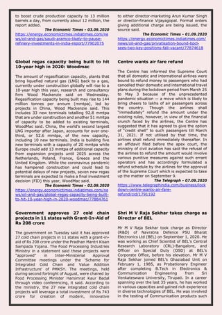 to boost crude production capacity to 13 million
barrels a day, from currently about 12 million, the
report added.
The Economic Times - 03.09.2020
https://energy.economictimes.indiatimes.com/ne
ws/oil-and-gas/saudi-aramco-likely-to-pause-
refinery-investments-in-india-report/77902075
to either director-marketing Arun Kumar Singh
or director-finance Vijayagopal. Formal orders
giving additional charge are being issued, the
source said.
The Economic Times - 01.09.2020
https://energy.economictimes.indiatimes.com/
news/oil-and-gas/privatisation-bound-bpcl-
sees-two-key-positions-fall-vacant/77874618
Global regas capacity being built to hit
10-year high in 2020: Woodmac
The amount of regasification capacity, plants that
bring liquefied natural gas (LNG) back to a gas,
currently under construction globally will rise to a
10-year high this year, research and consultancy
firm Wood Mackenzie said on Wednesday.
Regasification capacity being built may rise to 144
million tonnes per annum (mmtpa), led by
projects in China, Wood Mackenzie said. This
includes 33 new terminals totalling 92.8 mmtpa
that are under construction and another 51 mmtpa
of capacity to be added to existing terminals,
WoodMac said. China, the world's second largest
LNG importer after Japan, accounts for over one-
third, or 52.6 mmtpa, of the new capacity,
including 10 new terminals. India is building five
new terminals with a capacity of 20 mmtpa while
Europe could add 13 mmtpa of additional capacity
from expansion projects until 2025 across the
Netherlands, Poland, France, Greece and the
United Kingdom. While the coronavirus pandemic
has hampered construction and could lead to
potential delays of new projects, seven new regas
terminals are expected to make a final investment
decision (FID) this year, WoodMac said.
The Economic Times - 02.09.2020
https://energy.economictimes.indiatimes.com/ne
ws/oil-and-gas/global-regas-capacity-being-built-
to-hit-10-year-high-in-2020-woodmac/77884761
Centre wants air fare refund
The Centre has informed the Supreme Court
that all domestic and international airlines were
bound to refund money to passengers who had
cancelled their domestic and international travel
plans during the lockdown period from March 25
to May 3 because of the unprecedented
pandemic situation — a move which is likely to
bring cheers to lakhs of air passengers across
the country. Though the airlines shall
“immediately” refund the amount under the
existing rules, however, in view of the financial
crunch faced by the airlines, the Centre has
suggested that it has agreed to give the option
of “credit shell” to such passengers till March
31, 2021. If not utilised by that time, the
airlines shall refund immediately thereafter. In
an affidavit filed before the apex court, the
ministry of civil aviation has said the refusal of
the airlines to refund the amount would involve
various punitive measures against such errant
operators and has accordingly formulated a
refund schedule by the airlines for the approval
of the Supreme Court which is expected to take
up the matter on September 9.
The Telegraph - 07.09.2020
https://www.telegraphindia.com/business/lock
down-centre-wants-air-fare-
refund/cid/1791192
Government approves 27 cold chain
projects in 11 states with Grant-In-Aid of
Rs 208 crore
The government on Tuesday said it has approved
27 cold chain projects in 11 states with a grant-in-
aid of Rs 208 crore under the Pradhan Mantri Kisan
Sampada Yojana. The Food Processing Industries
Ministry in a statement said these projects were
"approved" in Inter-Ministerial Approval
Committee meetings under the 'Scheme for
Integrated Cold Chain and Value Addition
Infrastructure' of PMKSY. The meetings, held
during second fortnight of August, were chaired by
Food Processing Minister Harsimrat Kaur Badal
through video conferencing, it said. According to
the ministry, the 27 new integrated cold chain
projects will leverage a total investment of Rs 743
crore for creation of modern, innovative
Shri M V Raja Sekhar takes charge as
Director of BEL
Mr M V Raja Sekhar took charge as Director
(R&D) of Navratna Defence PSU Bharat
Electronics Ltd (BEL) on September 1, 2020. He
was working as Chief Scientist of BEL’s Central
Research Laboratory (CRL)-Bangalore, and
Officer on Special Duty (OSD) at BEL’s
Corporate Office, before his elevation. Mr M V
Raja Sekhar joined BEL’s Ghaziabad Unit on
February 1, 1985, as Probationary Engineer
after completing B.Tech in Electronics &
Communication Engineering from Sri
Venkateswara University, Tirupati. In a career
spanning over the last 35 years, he has worked
in various capacities and gained rich experience
in diverse technologies of BEL. He was involved
in the testing of Communication products such
 