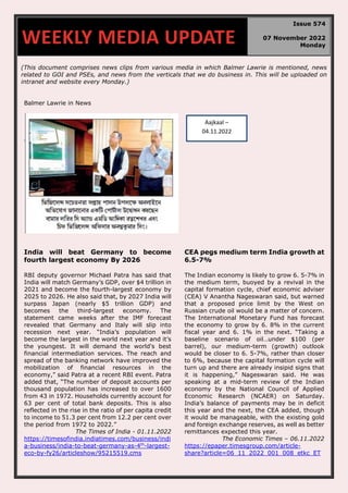 (This document comprises news clips from various media in which Balmer Lawrie is mentioned, news
related to GOI and PSEs, and news from the verticals that we do business in. This will be uploaded on
intranet and website every Monday.)
Balmer Lawrie in News
India will beat Germany to become
fourth largest economy By 2026
RBI deputy governor Michael Patra has said that
India will match Germany’s GDP, over $4 trillion in
2021 and become the fourth-largest economy by
2025 to 2026. He also said that, by 2027 India will
surpass Japan (nearly $5 trillion GDP) and
becomes the third-largest economy. The
statement came weeks after the IMF forecast
revealed that Germany and Italy will slip into
recession next year. “India’s population will
become the largest in the world next year and it’s
the youngest. It will demand the world's best
financial intermediation services. The reach and
spread of the banking network have improved the
mobilization of financial resources in the
economy,” said Patra at a recent RBI event. Patra
added that, “The number of deposit accounts per
thousand population has increased to over 1600
from 43 in 1972. Households currently account for
63 per cent of total bank deposits. This is also
reflected in the rise in the ratio of per capita credit
to income to 51.3 per cent from 12.2 per cent over
the period from 1972 to 2022.”
The Times of India - 01.11.2022
https://timesofindia.indiatimes.com/business/indi
a-business/india-to-beat-germany-as-4th
-largest-
eco-by-fy26/articleshow/95215519.cms
CEA pegs medium term India growth at
6.5-7%
The Indian economy is likely to grow 6. 5-7% in
the medium term, buoyed by a revival in the
capital formation cycle, chief economic adviser
(CEA) V Anantha Nageswaran said, but warned
that a proposed price limit by the West on
Russian crude oil would be a matter of concern.
The International Monetary Fund has forecast
the economy to grow by 6. 8% in the current
fiscal year and 6. 1% in the next. “Taking a
baseline scenario of oil…under $100 (per
barrel), our medium-term (growth) outlook
would be closer to 6. 5-7%, rather than closer
to 6%, because the capital formation cycle will
turn up and there are already insipid signs that
it is happening,” Nageswaran said. He was
speaking at a mid-term review of the Indian
economy by the National Council of Applied
Economic Research (NCAER) on Saturday.
India’s balance of payments may be in deficit
this year and the next, the CEA added, though
it would be manageable, with the existing gold
and foreign exchange reserves, as well as better
remittances expected this year.
The Economic Times – 06.11.2022
https://epaper.timesgroup.com/article-
share?article=06_11_2022_001_008_etkc_ET
WEEKLY MEDIA UPDATE
Issue 574
07 November 2022
Monday
Aajkaal –
04.11.2022
 