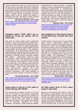 will be notified in the next 10-15 days’ time and
will be put up in the public domain for comments
for 45 days and then final rules will be prepared.
Draft rules under the industrial relations code have
already been notified, so as the rules under the
code on wages, which universalises minimum
wages. Labour code on wages was passed in
November last year. The labour ministry intends
to implement rules all four codes at one go.
The Financial Express - 07.11.2020
https://www.financialexpress.com/industry/new-
labour-codes-may-take-effect-in-current-fiscal-
itself/2122798/
achievements by India will have a multiplier
impact on world's development and welfare. On
investment opportunities in manufacturing,
Modi said India's quest to become 'atmanirbhar'
is not just a vision, but a well-planned economic
strategy that aims to use the capability of
Indian businesses and skills of Indian workers
to make the country a global manufacturing
powerhouse. "We have an ambitious plan to
invest dollars $1.5 trillion under the national
infrastructure pipeline.
Business Today - 06.11.2020
https://www.businesstoday.in/current/econom
y-politics/pm-modi-pitches-india-as-ideal-
investment-destination-at-virtual-global-
investor-roundtable/story/421212.html
Changing matrix: CPSE staff’s pay to
depend on M-cap too, greater role for
asset sales
The staff of central public sector enterprises
(CPSEs) – which are around 250 in number now –
may lose on their performance-related pay (PRP),
if the firms fail to meet the market capitalisation
goals. M-cap performance will be added to the set
of parameters governing PRP in the customary
memorandum of understandings (MoUs) being
signed between the government as the owner and
individual CPSEs starting 2021-22 financial year,
according to official sources. Similarly, another
PRP criterion – performance related to asset
monetisation – which was introduced in the MoUs
of some PSUs in FY21, will likely be further beefed
up, by assigning more weight to it (just 3 marks
out of 100 now) in the relevant index. Both the
moves are expected to aid the government’s non-
debt receipts – while M-cap improvement will
boost disinvestment receipts, the asset
monetisation drive is a relatively new channel of
resource mobilisation, with great potential to
boost government receipts in the short to medium
term.
The Financial Express - 03.11.2020
https://www.financialexpress.com/industry/chan
ging-matrix-cpse-staffs-pay-to-depend-on-m-
cap-too-greater-role-for-asset-sales/2119566/
New guidelines on time-bound closure
of sick PSUs soon; 9-month time limit
mooted
To fast-track the closure of sick or loss-making
public sector undertakings (PSUs), the
government may issue new guidelines shortly,
sources said. Under the proposed guidelines,
the closure process must be completed within
nine to twelve months and land management
agencies like NBCC won't be engaged to sell the
land parcel. A cabinet draft note has been
prepared and is awaiting final approval, the
source added. The Department of Public
Enterprises has prepared the revised guidelines
for time-bound closure of sick or loss-making
PSUs and disposal of their movable and
immovable assets. According to the source,
under these proposed guidelines the entire
process of closure shall be completed within
nine months from the date of issuance of the
guideline if the PSU closure decision was taken
in the past. If the government takes any fresh
decision for the closure of any PSU, then the
entire process must be completed within 12
months from the date of the Cabinet decision.
Moneycontrol - 06.11.2020
https://www.moneycontrol.com/news/business
/new-guidelines-on-time-bound-closure-of-
sick-psus-soon-9-month-time-limit-mulled-
6078201.html
Centre plans to sell up to 15% stake in
Indian Railway PSU IRCON
The government is planning to sell up to 15 per
cent of its stake in the railway engineering
company IRCON International Ltd through an
offer-for-sale of shares. The government currently
holds a 89.18 per cent stake in IRCON
International Limited. ''We are planning for IRCON
OFS by December depending on market
conditions. The stake on offer would be between
Oil PSUs spend third of FY21 capex
target in April-Sept
State-run oil companies have spent a third of
their 2020-21 capex target in the first half of
the year with Indian Oil Corp being the slowest
spender and ONGC Videsh the fastest. State-
run oil companies have spent a combined Rs
31,956 crore in April-September, 32.4% of the
capital expenditure of Rs 98,522 crore targeted
for the financial year, as per the oil ministry
 
