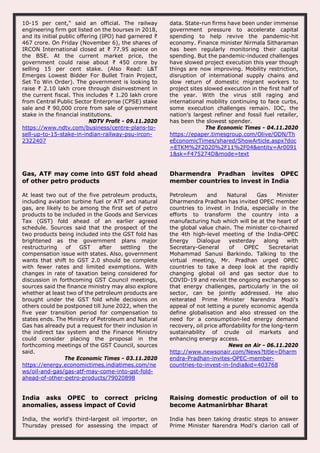 10-15 per cent," said an official. The railway
engineering firm got listed on the bourses in 2018,
and its initial public offering (IPO) had garnered ₹
467 crore. On Friday (November 6), the shares of
IRCON International closed at ₹ 77.95 apiece on
the BSE. At the current market price, the
government could raise about ₹ 450 crore by
selling 15 per cent stake. (Also Read: L&T
Emerges Lowest Bidder For Bullet Train Project,
Set To Win Order). The government is looking to
raise ₹ 2.10 lakh crore through disinvestment in
the current fiscal. This includes ₹ 1.20 lakh crore
from Central Public Sector Enterprise (CPSE) stake
sale and ₹ 90,000 crore from sale of government
stake in the financial institutions.
NDTV Profit - 09.11.2020
https://www.ndtv.com/business/centre-plans-to-
sell-up-to-15-stake-in-indian-railway-psu-ircon-
2322407
data. State-run firms have been under immense
government pressure to accelerate capital
spending to help revive the pandemic-hit
economy. Finance minister Nirmala Sitharaman
has been regularly monitoring their capital
spending. But the pandemic-induced challenges
have slowed project execution this year though
things are now improving. Mobility restriction,
disruption of international supply chains and
slow return of domestic migrant workers to
project sites slowed execution in the first half of
the year. With the virus still raging and
international mobility continuing to face curbs,
some execution challenges remain. IOC, the
nation’s largest refiner and fossil fuel retailer,
has been the slowest spender.
The Economic Times - 04.11.2020
https://epaper.timesgroup.com/Olive/ODN/Th
eEconomicTimes/shared/ShowArticle.aspx?doc
=ETKM%2F2020%2F11%2F04&entity=Ar0091
1&sk=F475274D&mode=text
Gas, ATF may come into GST fold ahead
of other petro products
At least two out of the five petroleum products,
including aviation turbine fuel or ATF and natural
gas, are likely to be among the first set of petro
products to be included in the Goods and Services
Tax (GST) fold ahead of an earlier agreed
schedule. Sources said that the prospect of the
two products being included into the GST fold has
brightened as the government plans major
restructuring of GST after settling the
compensation issue with states. Also, government
wants that shift to GST 2.0 should be complete
with fewer rates and limited exemptions. With
changes in rate of taxation being considered for
discussion in forthcoming GST Council meetings,
sources said the finance ministry may also explore
whether at least two of the petroleum products are
brought under the GST fold while decisions on
others could be postponed till June 2022, when the
five year transition period for compensation to
states ends. The Ministry of Petroleum and Natural
Gas has already put a request for their inclusion in
the indirect tax system and the Finance Ministry
could consider placing the proposal in the
forthcoming meetings of the GST Council, sources
said.
The Economic Times - 03.11.2020
https://energy.economictimes.indiatimes.com/ne
ws/oil-and-gas/gas-atf-may-come-into-gst-fold-
ahead-of-other-petro-products/79020898
Dharmendra Pradhan invites OPEC
member countries to invest in India
Petroleum and Natural Gas Minister
Dharmendra Pradhan has invited OPEC member
countries to invest in India, especially in the
efforts to transform the country into a
manufacturing hub which will be at the heart of
the global value chain. The minister co-chaired
the 4th high-level meeting of the India-OPEC
Energy Dialogue yesterday along with
Secretary-General of OPEC Secretariat
Mohammad Sanusi Barkindo. Talking to the
virtual meeting, Mr. Pradhan urged OPEC
countries to take a deep look at the rapidly
changing global oil and gas sector due to
COVID-19 and revisit the ongoing exchanges so
that energy challenges, particularly in the oil
sector, can be jointly addressed. He also
reiterated Prime Minister Narendra Modi's
appeal of not letting a purely economic agenda
define globalisation and also stressed on the
need for a consumption-led energy demand
recovery, oil price affordability for the long-term
sustainability of crude oil markets and
enhancing energy access.
News on Air - 06.11.2020
http://www.newsonair.com/News?title=Dharm
endra-Pradhan-invites-OPEC-member-
countries-to-invest-in-India&id=403768
India asks OPEC to correct pricing
anomalies, assess impact of Covid
India, the world's third-largest oil importer, on
Thursday pressed for assessing the impact of
Raising domestic production of oil to
become Aatmanirbhar Bharat
India has been taking drastic steps to answer
Prime Minister Narendra Modi's clarion call of
 