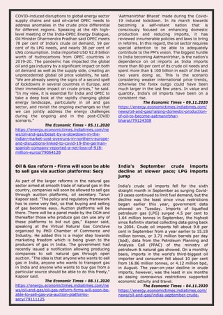 COVID-induced disruptions to global energy sector
supply chains and said oil-cartel OPEC needs to
address anomalies in the crude price differential
for different regions. Speaking at the 4th high-
level meeting of the India-OPEC Energy Dialogue,
Oil Minister Dharmendra Pradhan said OPEC meets
78 per cent of India's crude oil demand, 59 per
cent of its LPG needs, and nearly 38 per cent of
LNG consumption. India imported USD 92.8 billion
worth of hydrocarbons from OPEC countries in
2019-20. The pandemic has impacted the global
oil and gas industry by a significant impact on both
oil demand as well as the supply side, creating an
unprecedented global oil price volatility, he said.
"We are already seeing the signs of a second spell
of lockdowns in several countries in Europe, and
their immediate impact on crude prices," he said.
"In my view, it is essential for India and OPEC to
take a deep look at the rapidly changing global
energy landscape, particularly in oil and gas
sector, and revisit the ongoing exchanges so that
we can jointly address the energy challenges
during the ongoing and in the post-COVID
scenario."
The Economic Times - 05.11.2020
https://energy.economictimes.indiatimes.com/ne
ws/oil-and-gas/beset-by-a-slowdown-in-the-
indian-market-cost-overruns-in-northern-europe-
and-disruptions-linked-to-covid-19-the-german-
spanish-company-reported-a-net-loss-of-918-
million-euros/79064128
'Aatmanirbhar Bharat' made during the Covid-
19 induced lockdown. In its march towards
becoming a self-reliant nation that is
consciously focused on enhancing domestic
production and reducing imports, it has
reviewed innumerable policies and laws to bring
in reforms. In this regard, the oil sector requires
special attention to be able to adequately
contribute to the PM's vision. The biggest hurdle
to India becoming Aatmanirbhar, is the nation's
dependence on oil imports as India imports
more than 80 per cent of its crude oil needs and
spent more than $ 100 billion in each of the last
two years doing so. This is the scenario
considering weaker international price trends,
otherwise the forex outgo could have been
much larger in the last few years. In value and
quantity, India's oil imports have been on a
consistent rise.
The Economic Times - 09.11.2020
https://energy.economictimes.indiatimes.com/
news/oil-and-gas/raising-domestic-production-
of-oil-to-become-aatmanirbhar-
bharat/79124308
Oil & Gas reform - Firms will soon be able
to sell gas via auction platforms: Secy
As part of the larger reforms in the natural gas
sector aimed at smooth trade of natural gas in the
country, companies will soon be allowed to sell gas
through auction platforms, oil secretary Tarun
Kapoor said. "The policy and regulatory framework
has to come very fast, so that buying and selling
of gas becomes easy. Auction platforms will be
there. There will be a panel made by the DGH and
thereafter those who produce gas can use any of
these platforms to bid out gas," Kapoor said,
speaking at the Virtual Natural Gas Conclave
organized by PHD Chamber of Commerce and
Industry. He added this is a major step towards
marketing freedom which is being given to the
producers of gas in India. The government had
recently issued a notification allowing producing
companies to sell natural gas through open
auction. "The idea is that anyone who wants to sell
gas in India, anyone who wants to transport gas
in India and anyone who wants to buy gas from a
particular source should be able to do this freely,"
Kapoor said.
The Economic Times - 08.11.2020
https://energy.economictimes.indiatimes.com/ne
ws/oil-and-gas/oil-gas-reform-firms-will-soon-be-
able-to-sell-gas-via-auction-platforms-
secy/79111125
India's September crude imports
decline at slower pace; LPG imports
jump
India’s crude oil imports fell for the sixth
straight month in September as surging Covid-
19 cases continued to limit fuel demand, but the
decline was the least since virus restrictions
began earlier this year, government data
showed on Tuesday. Imports of liquefied
petroleum gas (LPG) surged 4.5 per cent to
1.64 million tonnes in September, the highest
since Refinitiv started collecting data going back
to 2004. Crude oil imports fell about 9.8 per
cent in September from a year earlier to 15.18
million tonnes, or 3.71 million barrels per day
(bpd), data from the Petroleum Planning and
Analysis Cell (PPAC) of the ministry of
petroleum & natural gas showed. On a monthly
basis, imports in the world’s third-biggest oil
importer and consumer fell about 10 per cent
from 16.86 million tonnes, or 4.12 million bpd,
in August. The year-on-year decline in crude
imports, however, was the least in six months
as easing coronavirus restrictions supported
economic activity and travel.
The Economic Times - 04.11.2020
https://energy.economictimes.indiatimes.com/
news/oil-and-gas/indias-september-crude-
 
