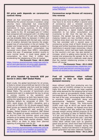 imports-decline-at-slower-pace-lpg-imports-
jump/79032823
Oil price path depends on coronavirus
control: Kemp
Global jet fuel consumption remains severely
affected by the uneven recovery in aviation; cargo
volumes have rebounded but cross-border
passenger flying remains blocked by quarantine
restrictions in many countries. In the United
States, commercial jet fuel production over the
four weeks to Oct. 30 averaged just 0.7 million
bpd compared with compared with 1.6 million bpd
a year ago, a decline of 54 per cent. Globally, jet
use has probably fallen by between 2 million and
3 million bpd compared with the last year, and the
lack of aviation demand has become the single-
largest loss of consumption in the oil market. The
deeper and longer slump in passenger aviation is
the main reason petroleum consumption has
recovered more slowly than OPEC+ anticipated
earlier this year. If passenger aviation reverts to
more normal levels, it could boost global oil
consumption by more than 2 million bpd,
accelerating the rebalancing of the oil market.
The Economic Times - 06.11.2020
https://energy.economictimes.indiatimes.com/ne
ws/oil-and-gas/opinion-oil-price-path-depends-
on-coronavirus-control-kemp/79075227
Coronavirus surge throws oil recovery
into reverse
Oil futures prices have started to signal OPEC+
may have to do more to offset a second wave
of coronavirus and a renewed economic
slowdown. Between mid-September and mid-
October, Brent's six-month calendar spread had
been tightening, a signal traders expected
production to run below consumption and
inventories to fall. Over the last ten days,
however, the spread has gone into reverse,
implying traders are less confident about an
inventory draw down over the next six months.
This has coincided with a second wave of
coronavirus across most of North America and
Europe and further business closures and travel
restrictions in several major economies. Libya's
oil production, which had been badly disrupted
by the country's civil war, has also started to
increase, which is adding extra barrels to the
market and pressuring the spread. So far, the
spread reversal is only a relatively weak signal
that the market rebalancing process is being
blown off course.
The Economic Times - 05.11.2020
https://energy.economictimes.indiatimes.com/
news/oil-and-gas/opinion-coronavirus-surge-
throws-oil-recovery-into-reverse/79052890
Oil price headed up towards $50 per
barrel in 2021: S&P Global Platts
Brent crude, the global benchmark for oil prices,
is likely to remain around $40 per barrel in the rest
of the current calendar year but could be headed
towards $50 per barrel in 2021, according to S&P
Global Platts. The provider of benchmark price
assessments said in a statement the key to prices
in coming months is the pandemic and
OPEC/OPEC+ behavior as both face bearish risks,
adding the dated Brent is forecast to stay in high
$30s/low $40s/b for remainder of 2020. "For
2021, stock draws, Q1 OPEC+ discipline, and a
rising call on OPEC+ for H2 should support Dated
Brent prices up towards $50/b by end-2021, WTI
to $47/b," the statement said quoting Chris
Midgley, Global Director of Analytics, S&P Global
Platts. The global oil supply continues to increase
as shut-ins from the summer return and Libya
embarks on its speedy recovery. This is despite US
declines that have likely started already. Platts
sees OPEC+ as likely to delay their planned
tapering of production cuts for Q1.
The Economic Times - 05.11.2020
https://energy.economictimes.indiatimes.com/ne
ws/oil-and-gas/oil-price-headed-up-towards-50-
per-barrel-in-2021-sp-global-platts/79064581
Fuel oil outshines other refined
products in Asia on tight supply,
demand recovery
Asian refiners' profit from producing very low
sulphur fuel oil (VLSFO) climbed to six-month
highs this week as output cuts keep supplies
tight while demand for the shipping fuel at most
ports are back at pre-pandemic levels, traders
and analysts said. The trend is likely to stay for
the rest of the year, encouraging Asian refiners
to prioritise VLSFO production along with
petrochemical feedstock naphtha, where
demand has also firmed. The front-month
VLSFO crack was at $9.43 per barrel above
Dubai crude on Tuesday, its highest since April
10. The residual fuel also posted the highest
average margin among refined products so far
this year, according to data on Refinitiv Eikon.
"0.5 per cent (VLSFO) has no doubt been the
strongest part of the barrel this year," said Matt
Stanley, Dubai-based oil broker at Starfuels.
Unlike other refined fuels such as gasoline,
gasoil and jet fuel, which have been hammered
by mobility restrictions imposed during the
pandemic, residue fuel demand in shipping and
power generation has been relatively resilient.
The Economic Times - 04.11.2020
 