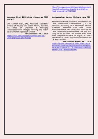 https://energy.economictimes.indiatimes.com/
news/oil-and-gas/ioc-director-a-k-singh-to-
head-petronet-lng/79073223
Kamran Rizvi, IAS takes charge as CMD
HUDCO
Shri Kamran Rizvi, IAS, Additional Secretary,
Ministry of Housing and Urban Affairs, assumed
the office of Chairman & Managing
Director(additional charge), Housing and Urban
Development Corporation Limited.
Sarkaritel.com - 03.11.2020
https://www.sarkaritel.com/kamran-rizvi-ias-
takes-charge-as-cmd-hudco/
Yashvardhan Kumar Sinha is new CIC
Yashvardhan Kumar Sinha was appointed as the
Chief Information Commissioner (CIC) on
Saturday, according to a Rashtrapati Bhavan
statement. President Ram Nath Kovind
administered the oath of office to Sinha as the
Chief Information Commissioner. The post was
lying vacant for over two months after Bimal
Julka completed his term on August 26. Sinha
has served as India’s High Commissioner to the
UK and Sri Lanka.
The Economic Times - 08.11.2020
https://epaper.timesgroup.com/Olive/ODN/Th
eEconomicTimes/shared/ShowArticle.aspx?doc
=ETKM%2F2020%2F11%2F08&entity=Ar0020
1&sk=E78BCDA9&mode=text
 