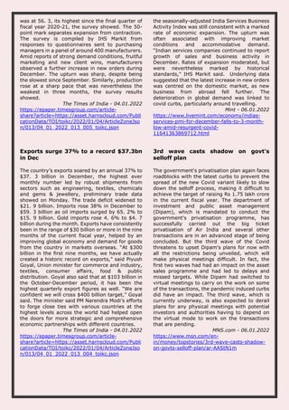 was at 56. 3, its highest since the final quarter of
fiscal year 2020-21, the survey showed. The 50-
point mark separates expansion from contraction.
The survey is compiled by IHS Markit from
responses to questionnaires sent to purchasing
managers in a panel of around 400 manufacturers.
Amid reports of strong demand conditions, fruitful
marketing and new client wins, manufacturers
observed a further increase in new orders during
December. The upturn was sharp, despite being
the slowest since September. Similarly, production
rose at a sharp pace that was nevertheless the
weakest in three months, the survey results
showed.
The Times of India - 04.01.2022
https://epaper.timesgroup.com/article-
share?article=https://asset.harnscloud.com/Publi
cationData/TOI/toikc/2022/01/04/ArticleZoneJso
n/013/04_01_2022_013_005_toikc.json
the seasonally-adjusted India Services Business
Activity Index was still consistent with a marked
rate of economic expansion. The upturn was
often associated with improving market
conditions and accommodative demand.
“Indian services companies continued to report
growth of sales and business activity in
December. Rates of expansion moderated, but
were nevertheless marked by historical
standards," IHS Markit said. Underlying data
suggested that the latest increase in new orders
was centred on the domestic market, as new
business from abroad fell further. The
deterioration in global demand was linked to
covid curbs, particularly around travelling.
Mint - 06.01.2022
https://www.livemint.com/economy/indias-
services-pmi-for-december-falls-to-3-month-
low-amid-resurgent-covid-
11641363869712.html
Exports surge 37% to a record $37.3bn
in Dec
The country’s exports soared by an annual 37% to
$37. 3 billion in December, the highest ever
monthly number led by robust shipments from
sectors such as engineering, textiles, chemicals
and gems & jewellery, preliminary trade data
showed on Monday. The trade deficit widened to
$21. 9 billion. Imports rose 38% in December to
$59. 3 billion as oil imports surged by 65. 2% to
$15. 9 billion. Gold imports rose 4. 6% to $4. 7
billion during the month. Exports have consistently
been in the range of $30 billion or more in the nine
months of the current fiscal year, helped by an
improving global economy and demand for goods
from the country in markets overseas. “At $300
billion in the first nine months, we have actually
created a historic record on exports,” said Piyush
Goyal, Union minister for commerce and industry,
textiles, consumer affairs, food & public
distribution. Goyal also said that at $103 billion in
the October-December period, it has been the
highest quarterly export figures as well. “We are
confident we will cross $400 billion target,” Goyal
said. The minister said PM Narendra Modi’s efforts
to forge close ties with various countries at the
highest levels across the world had helped open
the doors for more strategic and comprehensive
economic partnerships with different countries.
The Times of India - 04.01.2022
https://epaper.timesgroup.com/article-
share?article=https://asset.harnscloud.com/Publi
cationData/TOI/toikc/2022/01/04/ArticleZoneJso
n/013/04_01_2022_013_004_toikc.json
3rd wave casts shadow on govt's
selloff plan
The government's privatisation plan again faces
roadblocks with the latest curbs to prevent the
spread of the new Covid variant likely to slow
down the selloff process, making it difficult to
achieve the target of raising Rs 1.75 lakh crore
in the current fiscal year. The department of
investment and public asset management
(Dipam), which is mandated to conduct the
government's privatisation programme, has
successfully carried out the big ticket
privatisation of Air India and several other
transactions are in an advanced stage of being
concluded. But the third wave of the Covid
threatens to upset Dipam's plans for now with
all the restrictions being unveiled, which will
make physical meetings difficult. In fact, the
first two waves had had an impact on the asset
sales programme and had led to delays and
missed targets. While Dipam had switched to
virtual meetings to carry on the work on some
of the transactions, the pandemic induced curbs
did have an impact. The third wave, which is
currently underway, is also expected to derail
plans for any physical meetings with potential
investors and authorities having to depend on
the virtual mode to work on the transactions
that are pending.
MNS.com - 06.01.2022
https://www.msn.com/en-
in/money/topstories/3rd-wave-casts-shadow-
on-govts-selloff-plan/ar-AAStN1m
 