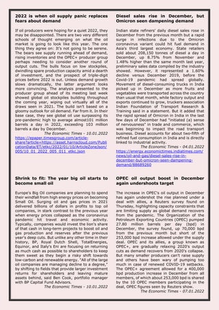 2022 is when oil supply panic replaces
fears about demand
If oil producers were hoping for a quiet 2022, they
may be disappointed. There are two very different
schools of thought emerging on what the oil
market is going to look like this year. The one
thing they agree on: It’s not going to be serene.
The bears see supply running ahead of demand,
rising inventories and the OPEC+ producer group
perhaps needing to consider another round of
output cuts. The bulls focus on low stockpiles,
dwindling spare production capacity amid a dearth
of investment, and the prospect of triple-digit
prices before 2022 is out. Unless demand growth
slows dramatically, the latter argument looks
more convincing. The analysis presented to the
producer group ahead of its meeting last week
showed global oil stockpiles building throughout
the coming year, wiping out virtually all of the
draws seen in 2021. The build isn’t based on a
gloomy outlook for oil demand. Far from it. In their
base case, they see global oil use surpassing its
pre-pandemic high to average almost101 million
barrels a day in 2022, exceeding 103 million
barrels a day by December.
The Economic Times - 10.01.2022
https://epaper.timesgroup.com/article-
share?article=https://asset.harnscloud.com/Publi
cationData/ET/etkc/2022/01/10/ArticleZoneJson/
005/10_01_2022_005_011_etkc.json
Diesel sales rise in December, but
Omicron seen dampening demand
Indian state refiners' daily diesel sales rose in
December from the previous month but a rapid
surge in infections due to the Omicron
coronavirus variant could hit fuel demand in
Asia's third largest economy. State retailers
sold about 208,150 tonnes of diesel a day in
December, up 8.75% from November and
1.48% higher than the same month last year,
preliminary sales data compiled by the industry
showed. However, it represented a 1.60%
decline versus December 2019, before the
Covid-19 pandemic had spread globally.
Movement of diesel-consuming trucks in India
picked up in December as more fruits and
vegetables were transported across the country
than usual that month, while factory output and
exports continued to grow, truckers association
Indian Foundation of Transport Research &
Training said in a statement. But it added that
the rapid spread of Omicron in India in the last
few days of December had "initiated (a) sense
of nervousness" in trade and commerce, which
was beginning to impact the road transport
business. Diesel accounts for about two-fifth of
refined fuel consumption in India and is directly
linked to industrial activity.
The Economic Times - 04.01.2022
https://energy.economictimes.indiatimes.com/
news/oil-and-gas/diesel-sales-rise-in-
december-but-omicron-seen-dampening-
demand/88689260
Shrink to fit: The year big oil starts to
become small oil
Europe's Big Oil companies are planning to spend
their windfall from high energy prices on becoming
Small Oil. Surging oil and gas prices in 2021
delivered billions of dollars in profits to top oil
companies, in stark contrast to the previous year
when energy prices collapsed as the coronavirus
pandemic hit travel and economic activity.
Typically, companies would invest the lion's share
of that cash in long-term projects to boost oil and
gas production and reserves after the previous
year's deep cuts. But unlike any other time in their
history, BP, Royal Dutch Shell, TotalEnergies,
Equinor, and Italy's Eni are focusing on returning
as much cash as possible to shareholders to keep
them sweet as they begin a risky shift towards
low-carbon and renewable energy. "All of the large
oil companies are managing decline to a degree,"
by shifting to fields that provide larger investment
returns for shareholders and leaving mature
assets behind, said Ben Cook, portfolio manager
with BP Capital Fund Advisors.
The Economic Times - 10.01.2022
OPEC oil output boost in December
again undershoots target
The increase in OPEC's oil output in December
has again undershot the rise planned under a
deal with allies, a Reuters survey found on
Thursday, highlighting capacity constraints that
are limiting supply as global demand recovers
from the pandemic. The Organization of the
Petroleum Exporting Countries (OPEC) pumped
27.80 million barrels per day (bpd) in
December, the survey found, up 70,000 bpd
from the previous month but short of the
253,000 bpd increase allowed under the supply
deal. OPEC and its allies, a group known as
OPEC+, are gradually relaxing 2020's output
cuts as demand recovers from 2020's collapse.
But many smaller producers can't raise supply
and others have been wary of pumping too
much in case of renewed COVID-19 setbacks.
The OPEC+ agreement allowed for a 400,000
bpd production increase in December from all
members, of which about 253,000 bpd is shared
by the 10 OPEC members participating in the
deal, OPEC figures seen by Reuters show.
The Economic Times - 07.01.2022
 
