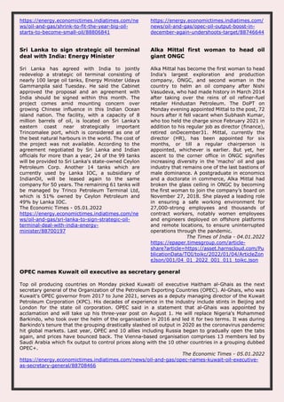 https://energy.economictimes.indiatimes.com/ne
ws/oil-and-gas/shrink-to-fit-the-year-big-oil-
starts-to-become-small-oil/88806841
https://energy.economictimes.indiatimes.com/
news/oil-and-gas/opec-oil-output-boost-in-
december-again-undershoots-target/88746644
Sri Lanka to sign strategic oil terminal
deal with India: Energy Minister
Sri Lanka has agreed with India to jointly
redevelop a strategic oil terminal consisting of
nearly 100 large oil tanks, Energy Minister Udaya
Gammanpila said Tuesday. He said the Cabinet
approved the proposal and an agreement with
India should be signed within this month. The
project comes amid mounting concern over
growing Chinese influence in this Indian Ocean
island nation. The facility, with a capacity of 8
million barrels of oil, is located on Sri Lanka's
eastern coast near strategically important
Trincomalee port, which is considered as one of
the best natural harbours in the world. The cost of
the project was not available. According to the
agreement negotiated by Sri Lanka and Indian
officials for more than a year, 24 of the 99 tanks
will be provided to Sri Lanka's state-owned Ceylon
Petroleum Corp. Another 14 tanks which are
currently used by Lanka IOC, a subsidiary of
IndianOil, will be leased again to the same
company for 50 years. The remaining 61 tanks will
be managed by Trinco Petroleum Terminal Ltd,
which is 51% owned by Ceylon Petroleum and
49% by Lanka IOC.
The Economic Times - 05.01.2022
https://energy.economictimes.indiatimes.com/ne
ws/oil-and-gas/sri-lanka-to-sign-strategic-oil-
terminal-deal-with-india-energy-
minister/88700197
Alka Mittal first woman to head oil
giant ONGC
Alka Mittal has become the first woman to head
India’s largest exploration and production
company, ONGC, and second woman in the
country to helm an oil company after Nishi
Vasudeva, who had made history in March 2014
after taking over the reins of oil refiner-fuel
retailer Hindustan Petroleum. The DoPT on
Monday evening appointed Mittal to the post, 72
hours after it fell vacant when Subhash Kumar,
who too held the charge since February 2021 in
addition to his regular job as director (finance),
retired onDecember31. Mittal, currently the
director (HR), has been appointed for six
months, or till a regular chairperson is
appointed, whichever is earlier. But yet, her
ascent to the corner office in ONGC signifies
increasing diversity in the ‘macho’ oil and gas
industry that remains one of the last bastions of
male dominance. A postgraduate in economics
and a doctorate in commerce, Alka Mittal had
broken the glass ceiling in ONGC by becoming
the first woman to join the company’s board on
November 27, 2018. She played a leading role
in ensuring a safe working environment for
27,000-strong employees and thousands of
contract workers, notably women employees
and engineers deployed on offshore platforms
and remote locations, to ensure uninterrupted
operations through the pandemic.
The Times of India - 04.01.2022
https://epaper.timesgroup.com/article-
share?article=https://asset.harnscloud.com/Pu
blicationData/TOI/toikc/2022/01/04/ArticleZon
eJson/001/04_01_2022_001_011_toikc.json
OPEC names Kuwait oil executive as secretary general
Top oil producing countries on Monday picked Kuwaiti oil executive Haitham al-Ghais as the next
secretary general of the Organization of the Petroleum Exporting Countries (OPEC). Al-Ghais, who was
Kuwait's OPEC governor from 2017 to June 2021, serves as a deputy managing director of the Kuwait
Petroleum Corporation (KPC). His decades of experience in the industry include stints in Beijing and
London for the state oil corporation. OPEC said in a statement that al-Ghais was appointed by
acclamation and will take up his three-year post on August 1. He will replace Nigeria's Mohammed
Barkindo, who took over the helm of the organisation in 2016 and led it for two terms. It was during
Barkindo's tenure that the grouping drastically slashed oil output in 2020 as the coronavirus pandemic
hit global markets. Last year, OPEC and 10 allies including Russia began to gradually open the tabs
again, and prices have bounced back. The Vienna-based organisation comprises 13 members led by
Saudi Arabia which fix output to control prices along with the 10 other countries in a grouping dubbed
OPEC+.
The Economic Times - 05.01.2022
https://energy.economictimes.indiatimes.com/news/oil-and-gas/opec-names-kuwait-oil-executive-
as-secretary-general/88708466
 