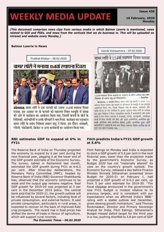 (This document comprises news clips from various media in which Balmer Lawrie is mentioned, news
related to GOI and PSEs, and news from the verticals that we do business in. This will be uploaded on
intranet and website every Monday.)
Balmer Lawrie in News
RBI estimates GDP to expand at 6% in
FY21
The Reserve Bank of India on Thursday projected
the economy to expand by 6 per cent during the
next financial year, pegging it at the lower end of
the GDP growth estimate of the Economic Survey.
The survey, tabled in Parliament last month,
estimated the GDP growth during FY21 at 6-6.5
per cent. After three-day deliberations, the
Monetary Policy Committee (MPC), headed by
Reserve Bank of India (RBI) Governor Shaktikanta
Das, observed that the economy continues to be
weak and the output gap remains negative. Real
GDP growth for 2019-20 was projected at 5 per
cent in the December 2019 policy. The central
bank said that for 2020-21, the growth outlook will
be influenced by several factors, including level of
private consumption, and external factors. It said
private consumption, particularly in rural areas, is
expected to recover on the back of improved Rabi
crop prospects. The recent rise in food prices has
shifted the terms of trade in favour of agriculture,
which will support rural incomes.
The Economic Times - 06.02.2020
Fitch predicts India's FY21 GDP growth
at 5.6%
Fitch Ratings on Monday said India is expected
to clock a GDP growth of 5.6 per cent in the next
financial year, lower than the projection made
by the government's Economic Survey, as
Budget 2020 has not "materially altered" its
view on the country's growth outlook. The
Economic Survey, released a day before Finance
Minister Nirmala Sitharaman presented Union
Budget for 2020-21 on February 1, had
projected a GDP growth of 6-6.5 per cent, up
from 5 per cent estimate for 2019-20. "The
fiscal slippage announced in the government's
new FY21 budget is modest relative to its
previous targets, and is consistent with our
expectations when we affirmed India's 'BBB-'
rating with a stable outlook last December,
given slowing growth momentum," said Thomas
Rookmaaker, Director and Primary Sovereign
Analyst for India, Fitch Ratings. Sitharaman's
Budget missed deficit target for the third year
in a row, pushing shortfall to 3.8 per cent of GDP
WEEKLY MEDIA UPDATE
Issue 436
10 February, 2020
Monday
Prabhat Khabar – 06.02.2020
Dainik Vishwamitra – 07.02.2020
 
